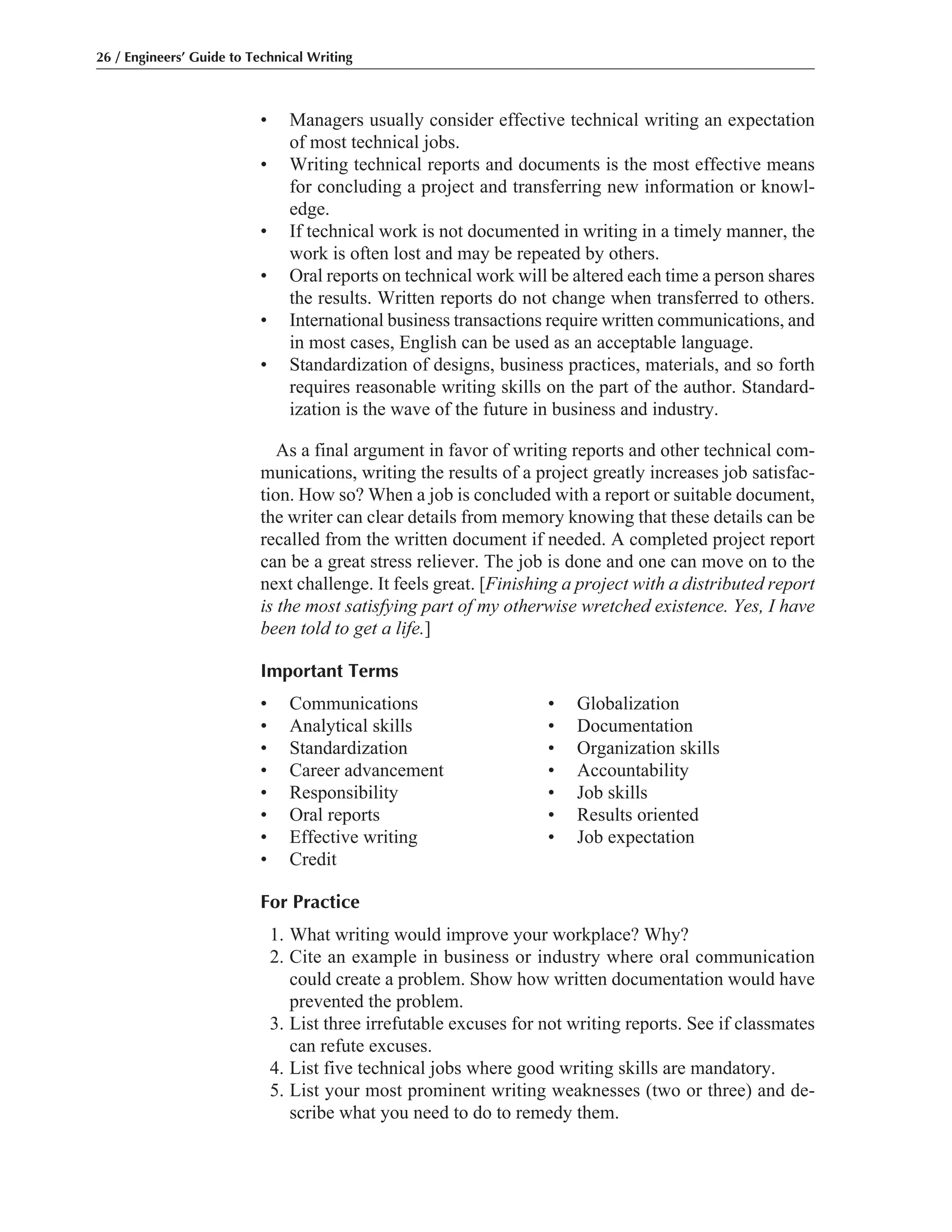• Managers usually consider effective technical writing an expectation
of most technical jobs.
• Writing technical reports and documents is the most effective means
for concluding a project and transferring new information or knowl-
edge.
• If technical work is not documented in writing in a timely manner, the
work is often lost and may be repeated by others.
• Oral reports on technical work will be altered each time a person shares
the results. Written reports do not change when transferred to others.
• International business transactions require written communications, and
in most cases, English can be used as an acceptable language.
• Standardization of designs, business practices, materials, and so forth
requires reasonable writing skills on the part of the author. Standard-
ization is the wave of the future in business and industry.
As a final argument in favor of writing reports and other technical com-
munications, writing the results of a project greatly increases job satisfac-
tion. How so? When a job is concluded with a report or suitable document,
the writer can clear details from memory knowing that these details can be
recalled from the written document if needed. A completed project report
can be a great stress reliever. The job is done and one can move on to the
next challenge. It feels great. [Finishing a project with a distributed report
is the most satisfying part of my otherwise wretched existence. Yes, I have
been told to get a life.]
Important Terms
• Communications • Globalization
• Analytical skills • Documentation
• Standardization • Organization skills
• Career advancement • Accountability
• Responsibility • Job skills
• Oral reports • Results oriented
• Effective writing • Job expectation
• Credit
For Practice
1. What writing would improve your workplace? Why?
2. Cite an example in business or industry where oral communication
could create a problem. Show how written documentation would have
prevented the problem.
3. List three irrefutable excuses for not writing reports. See if classmates
can refute excuses.
4. List five technical jobs where good writing skills are mandatory.
5. List your most prominent writing weaknesses (two or three) and de-
scribe what you need to do to remedy them.
26 / Engineers’ Guide to Technical Writing
 