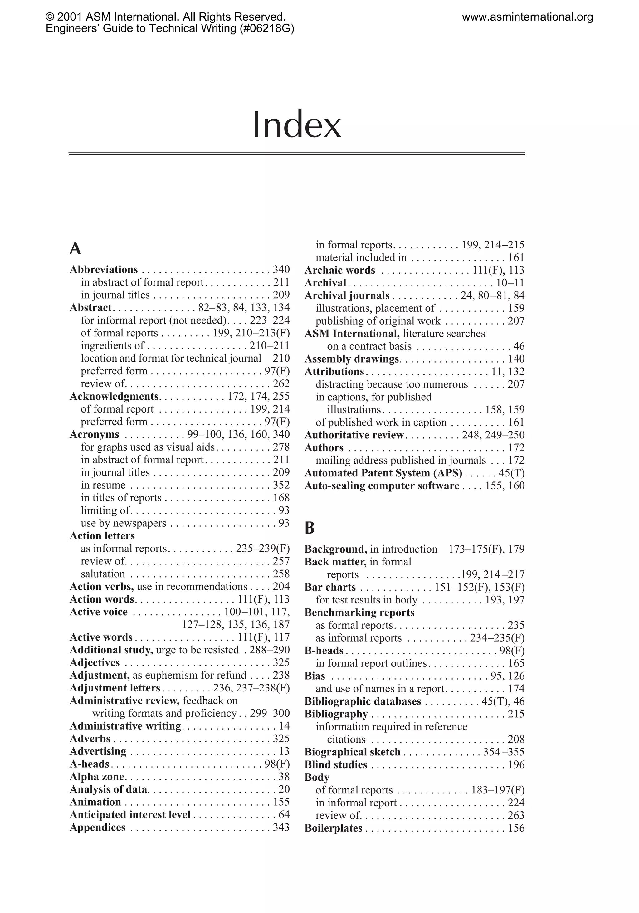 Index
A
Abbreviations . . . . . . . . . . . . . . . . . . . . . . . 340
in abstract of formal report. . . . . . . . . . . . 211
in journal titles . . . . . . . . . . . . . . . . . . . . . 209
Abstract. . . . . . . . . . . . . . . 82–83, 84, 133, 134
for informal report (not needed). . . . 223–224
of formal reports . . . . . . . . . 199, 210–213(F)
ingredients of . . . . . . . . . . . . . . . . . . 210–211
location and format for technical journal 210
preferred form . . . . . . . . . . . . . . . . . . . . 97(F)
review of. . . . . . . . . . . . . . . . . . . . . . . . . . 262
Acknowledgments. . . . . . . . . . . . 172, 174, 255
of formal report . . . . . . . . . . . . . . . . 199, 214
preferred form . . . . . . . . . . . . . . . . . . . . 97(F)
Acronyms . . . . . . . . . . . 99–100, 136, 160, 340
for graphs used as visual aids. . . . . . . . . . 278
in abstract of formal report. . . . . . . . . . . . 211
in journal titles . . . . . . . . . . . . . . . . . . . . . 209
in resume . . . . . . . . . . . . . . . . . . . . . . . . . 352
in titles of reports . . . . . . . . . . . . . . . . . . . 168
limiting of. . . . . . . . . . . . . . . . . . . . . . . . . . 93
use by newspapers . . . . . . . . . . . . . . . . . . . 93
Action letters
as informal reports. . . . . . . . . . . . 235–239(F)
review of. . . . . . . . . . . . . . . . . . . . . . . . . . 257
salutation . . . . . . . . . . . . . . . . . . . . . . . . . 258
Action verbs, use in recommendations . . . . 204
Action words. . . . . . . . . . . . . . . . . . 111(F), 113
Active voice . . . . . . . . . . . . . . . . 100–101, 117,
127–128, 135, 136, 187
Active words . . . . . . . . . . . . . . . . . . 111(F), 117
Additional study, urge to be resisted . 288–290
Adjectives . . . . . . . . . . . . . . . . . . . . . . . . . . 325
Adjustment, as euphemism for refund . . . . 238
Adjustment letters. . . . . . . . . 236, 237–238(F)
Administrative review, feedback on
writing formats and proficiency. . 299–300
Administrative writing. . . . . . . . . . . . . . . . . 14
Adverbs . . . . . . . . . . . . . . . . . . . . . . . . . . . . 325
Advertising . . . . . . . . . . . . . . . . . . . . . . . . . . 13
A-heads. . . . . . . . . . . . . . . . . . . . . . . . . . . 98(F)
Alpha zone. . . . . . . . . . . . . . . . . . . . . . . . . . . 38
Analysis of data. . . . . . . . . . . . . . . . . . . . . . . 20
Animation . . . . . . . . . . . . . . . . . . . . . . . . . . 155
Anticipated interest level . . . . . . . . . . . . . . . 64
Appendices . . . . . . . . . . . . . . . . . . . . . . . . . 343
in formal reports. . . . . . . . . . . . 199, 214–215
material included in . . . . . . . . . . . . . . . . . 161
Archaic words . . . . . . . . . . . . . . . . 111(F), 113
Archival. . . . . . . . . . . . . . . . . . . . . . . . . . 10–11
Archival journals . . . . . . . . . . . . 24, 80–81, 84
illustrations, placement of . . . . . . . . . . . . 159
publishing of original work . . . . . . . . . . . 207
ASM International, literature searches
on a contract basis . . . . . . . . . . . . . . . . . 46
Assembly drawings. . . . . . . . . . . . . . . . . . . 140
Attributions. . . . . . . . . . . . . . . . . . . . . . 11, 132
distracting because too numerous . . . . . . 207
in captions, for published
illustrations. . . . . . . . . . . . . . . . . . 158, 159
of published work in caption . . . . . . . . . . 161
Authoritative review. . . . . . . . . . 248, 249–250
Authors . . . . . . . . . . . . . . . . . . . . . . . . . . . . 172
mailing address published in journals . . . 172
Automated Patent System (APS) . . . . . . 45(T)
Auto-scaling computer software . . . . 155, 160
B
Background, in introduction 173–175(F), 179
Back matter, in formal
reports . . . . . . . . . . . . . . . . .199, 214–217
Bar charts . . . . . . . . . . . . . 151–152(F), 153(F)
for test results in body . . . . . . . . . . . 193, 197
Benchmarking reports
as formal reports. . . . . . . . . . . . . . . . . . . . 235
as informal reports . . . . . . . . . . . 234–235(F)
B-heads . . . . . . . . . . . . . . . . . . . . . . . . . . . 98(F)
in formal report outlines. . . . . . . . . . . . . . 165
Bias . . . . . . . . . . . . . . . . . . . . . . . . . . . . 95, 126
and use of names in a report. . . . . . . . . . . 174
Bibliographic databases . . . . . . . . . . 45(T), 46
Bibliography . . . . . . . . . . . . . . . . . . . . . . . . 215
information required in reference
citations . . . . . . . . . . . . . . . . . . . . . . . . 208
Biographical sketch . . . . . . . . . . . . . . 354–355
Blind studies . . . . . . . . . . . . . . . . . . . . . . . . 196
Body
of formal reports . . . . . . . . . . . . . 183–197(F)
in informal report . . . . . . . . . . . . . . . . . . . 224
review of. . . . . . . . . . . . . . . . . . . . . . . . . . 263
Boilerplates . . . . . . . . . . . . . . . . . . . . . . . . . 156
© 2001 ASM International. All Rights Reserved.
Engineers’ Guide to Technical Writing (#06218G)
www.asminternational.org
 