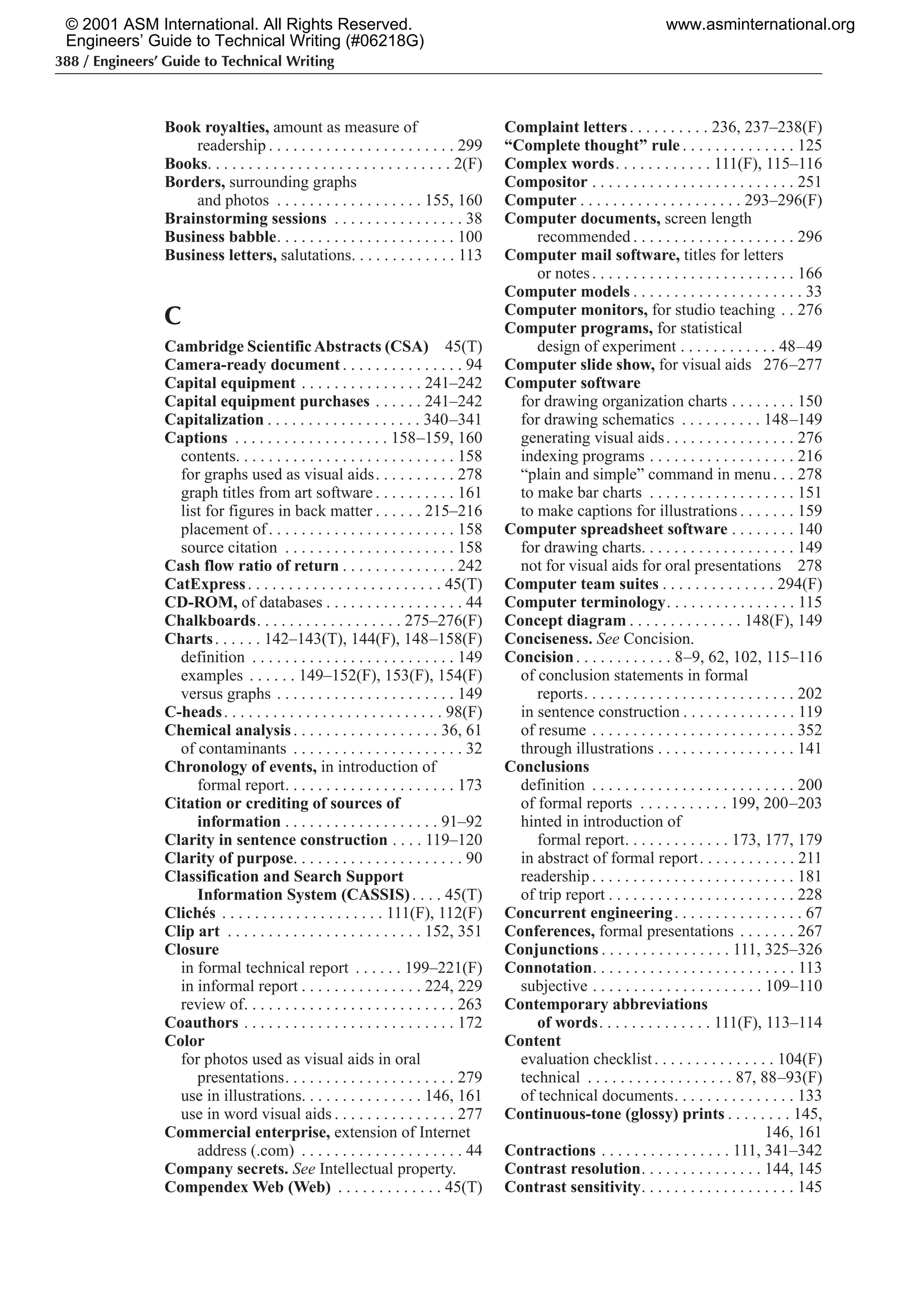 388 / Engineers’ Guide to Technical Writing
Book royalties, amount as measure of
readership . . . . . . . . . . . . . . . . . . . . . . . 299
Books. . . . . . . . . . . . . . . . . . . . . . . . . . . . . . 2(F)
Borders, surrounding graphs
and photos . . . . . . . . . . . . . . . . . . 155, 160
Brainstorming sessions . . . . . . . . . . . . . . . . 38
Business babble. . . . . . . . . . . . . . . . . . . . . . 100
Business letters, salutations. . . . . . . . . . . . . 113
C
Cambridge ScientificAbstracts (CSA) 45(T)
Camera-ready document . . . . . . . . . . . . . . . 94
Capital equipment . . . . . . . . . . . . . . . 241–242
Capital equipment purchases . . . . . . 241–242
Capitalization . . . . . . . . . . . . . . . . . . . 340–341
Captions . . . . . . . . . . . . . . . . . . . 158–159, 160
contents. . . . . . . . . . . . . . . . . . . . . . . . . . . 158
for graphs used as visual aids. . . . . . . . . . 278
graph titles from art software . . . . . . . . . . 161
list for figures in back matter . . . . . . 215–216
placement of. . . . . . . . . . . . . . . . . . . . . . . 158
source citation . . . . . . . . . . . . . . . . . . . . . 158
Cash flow ratio of return . . . . . . . . . . . . . . 242
CatExpress. . . . . . . . . . . . . . . . . . . . . . . . 45(T)
CD-ROM, of databases . . . . . . . . . . . . . . . . . 44
Chalkboards. . . . . . . . . . . . . . . . . . 275–276(F)
Charts. . . . . . 142–143(T), 144(F), 148–158(F)
definition . . . . . . . . . . . . . . . . . . . . . . . . . 149
examples . . . . . . 149–152(F), 153(F), 154(F)
versus graphs . . . . . . . . . . . . . . . . . . . . . . 149
C-heads. . . . . . . . . . . . . . . . . . . . . . . . . . . 98(F)
Chemical analysis. . . . . . . . . . . . . . . . . . 36, 61
of contaminants . . . . . . . . . . . . . . . . . . . . . 32
Chronology of events, in introduction of
formal report. . . . . . . . . . . . . . . . . . . . . 173
Citation or crediting of sources of
information . . . . . . . . . . . . . . . . . . . 91–92
Clarity in sentence construction . . . . 119–120
Clarity of purpose. . . . . . . . . . . . . . . . . . . . . 90
Classification and Search Support
Information System (CASSIS). . . . 45(T)
Clichés . . . . . . . . . . . . . . . . . . . . 111(F), 112(F)
Clip art . . . . . . . . . . . . . . . . . . . . . . . . 152, 351
Closure
in formal technical report . . . . . . 199–221(F)
in informal report . . . . . . . . . . . . . . . 224, 229
review of. . . . . . . . . . . . . . . . . . . . . . . . . . 263
Coauthors . . . . . . . . . . . . . . . . . . . . . . . . . . 172
Color
for photos used as visual aids in oral
presentations. . . . . . . . . . . . . . . . . . . . . 279
use in illustrations. . . . . . . . . . . . . . . 146, 161
use in word visual aids . . . . . . . . . . . . . . . 277
Commercial enterprise, extension of Internet
address (.com) . . . . . . . . . . . . . . . . . . . . 44
Company secrets. See Intellectual property.
Compendex Web (Web) . . . . . . . . . . . . . 45(T)
Complaint letters. . . . . . . . . . 236, 237–238(F)
“Complete thought” rule . . . . . . . . . . . . . . 125
Complex words. . . . . . . . . . . . 111(F), 115–116
Compositor . . . . . . . . . . . . . . . . . . . . . . . . . 251
Computer . . . . . . . . . . . . . . . . . . . . 293–296(F)
Computer documents, screen length
recommended . . . . . . . . . . . . . . . . . . . . 296
Computer mail software, titles for letters
or notes. . . . . . . . . . . . . . . . . . . . . . . . . 166
Computer models . . . . . . . . . . . . . . . . . . . . . 33
Computer monitors, for studio teaching . . 276
Computer programs, for statistical
design of experiment . . . . . . . . . . . . 48–49
Computer slide show, for visual aids 276–277
Computer software
for drawing organization charts . . . . . . . . 150
for drawing schematics . . . . . . . . . . 148–149
generating visual aids. . . . . . . . . . . . . . . . 276
indexing programs . . . . . . . . . . . . . . . . . . 216
“plain and simple” command in menu. . . 278
to make bar charts . . . . . . . . . . . . . . . . . . 151
to make captions for illustrations . . . . . . . 159
Computer spreadsheet software . . . . . . . . 140
for drawing charts. . . . . . . . . . . . . . . . . . . 149
not for visual aids for oral presentations 278
Computer team suites . . . . . . . . . . . . . . 294(F)
Computer terminology. . . . . . . . . . . . . . . . 115
Concept diagram . . . . . . . . . . . . . . 148(F), 149
Conciseness. See Concision.
Concision. . . . . . . . . . . . 8–9, 62, 102, 115–116
of conclusion statements in formal
reports. . . . . . . . . . . . . . . . . . . . . . . . . . 202
in sentence construction . . . . . . . . . . . . . . 119
of resume . . . . . . . . . . . . . . . . . . . . . . . . . 352
through illustrations . . . . . . . . . . . . . . . . . 141
Conclusions
definition . . . . . . . . . . . . . . . . . . . . . . . . . 200
of formal reports . . . . . . . . . . . 199, 200–203
hinted in introduction of
formal report. . . . . . . . . . . . . 173, 177, 179
in abstract of formal report. . . . . . . . . . . . 211
readership . . . . . . . . . . . . . . . . . . . . . . . . . 181
of trip report . . . . . . . . . . . . . . . . . . . . . . . 228
Concurrent engineering. . . . . . . . . . . . . . . . 67
Conferences, formal presentations . . . . . . . 267
Conjunctions . . . . . . . . . . . . . . . . 111, 325–326
Connotation. . . . . . . . . . . . . . . . . . . . . . . . . 113
subjective . . . . . . . . . . . . . . . . . . . . . 109–110
Contemporary abbreviations
of words. . . . . . . . . . . . . . 111(F), 113–114
Content
evaluation checklist. . . . . . . . . . . . . . . 104(F)
technical . . . . . . . . . . . . . . . . . . 87, 88–93(F)
of technical documents. . . . . . . . . . . . . . . 133
Continuous-tone (glossy) prints . . . . . . . . 145,
146, 161
Contractions . . . . . . . . . . . . . . . . 111, 341–342
Contrast resolution. . . . . . . . . . . . . . . 144, 145
Contrast sensitivity. . . . . . . . . . . . . . . . . . . 145
© 2001 ASM International. All Rights Reserved.
Engineers’ Guide to Technical Writing (#06218G)
www.asminternational.org
 