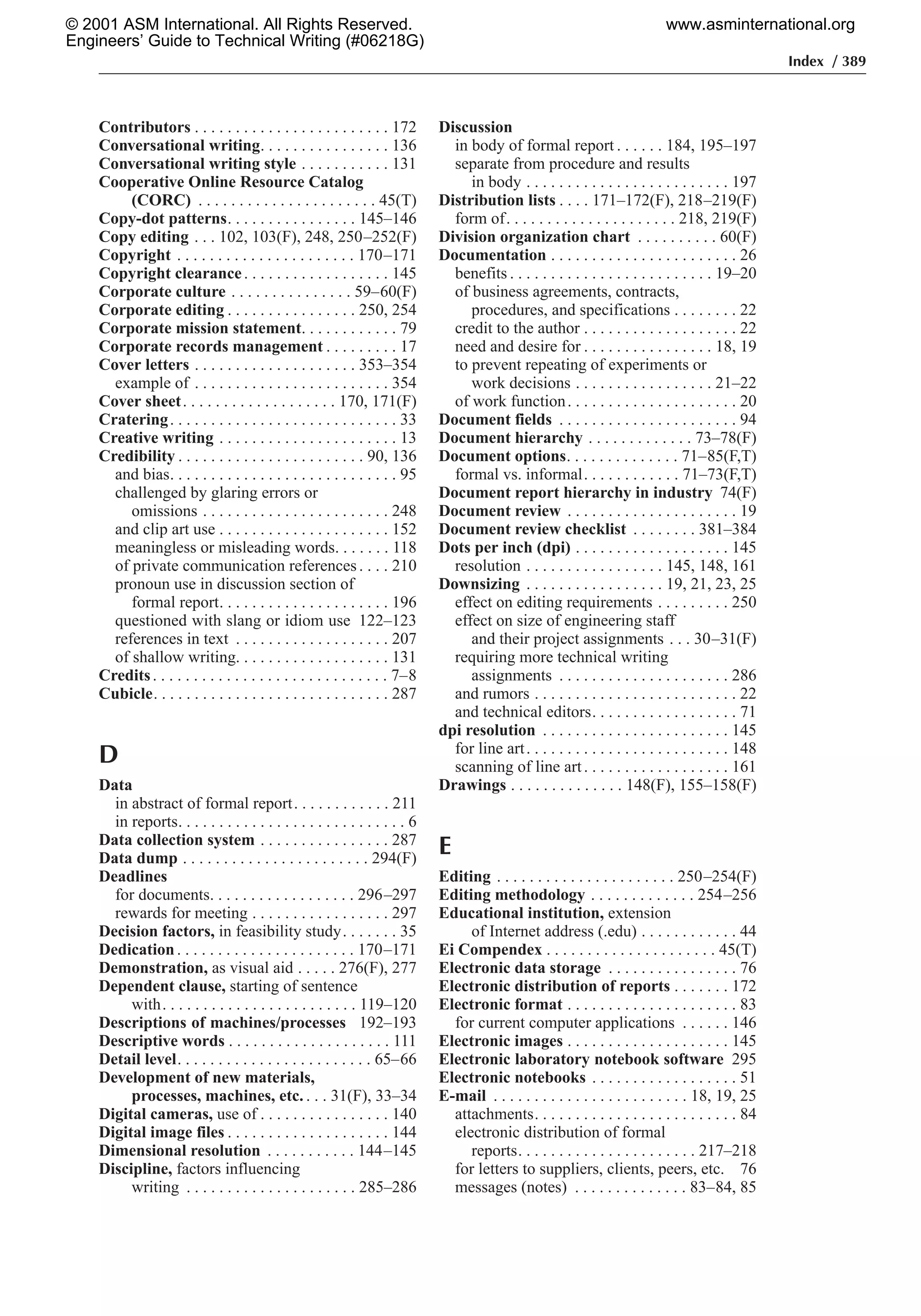 Index / 389
Contributors . . . . . . . . . . . . . . . . . . . . . . . . 172
Conversational writing. . . . . . . . . . . . . . . . 136
Conversational writing style . . . . . . . . . . . 131
Cooperative Online Resource Catalog
(CORC) . . . . . . . . . . . . . . . . . . . . . . 45(T)
Copy-dot patterns. . . . . . . . . . . . . . . . 145–146
Copy editing . . . 102, 103(F), 248, 250–252(F)
Copyright . . . . . . . . . . . . . . . . . . . . . . 170–171
Copyright clearance. . . . . . . . . . . . . . . . . . 145
Corporate culture . . . . . . . . . . . . . . . 59–60(F)
Corporate editing . . . . . . . . . . . . . . . . 250, 254
Corporate mission statement. . . . . . . . . . . . 79
Corporate records management . . . . . . . . . 17
Cover letters . . . . . . . . . . . . . . . . . . . . 353–354
example of . . . . . . . . . . . . . . . . . . . . . . . . 354
Cover sheet. . . . . . . . . . . . . . . . . . . 170, 171(F)
Cratering. . . . . . . . . . . . . . . . . . . . . . . . . . . . 33
Creative writing . . . . . . . . . . . . . . . . . . . . . . 13
Credibility . . . . . . . . . . . . . . . . . . . . . . . 90, 136
and bias. . . . . . . . . . . . . . . . . . . . . . . . . . . . 95
challenged by glaring errors or
omissions . . . . . . . . . . . . . . . . . . . . . . . 248
and clip art use . . . . . . . . . . . . . . . . . . . . . 152
meaningless or misleading words. . . . . . . 118
of private communication references. . . . 210
pronoun use in discussion section of
formal report. . . . . . . . . . . . . . . . . . . . . 196
questioned with slang or idiom use 122–123
references in text . . . . . . . . . . . . . . . . . . . 207
of shallow writing. . . . . . . . . . . . . . . . . . . 131
Credits. . . . . . . . . . . . . . . . . . . . . . . . . . . . . 7–8
Cubicle. . . . . . . . . . . . . . . . . . . . . . . . . . . . . 287
D
Data
in abstract of formal report. . . . . . . . . . . . 211
in reports. . . . . . . . . . . . . . . . . . . . . . . . . . . . 6
Data collection system . . . . . . . . . . . . . . . . 287
Data dump . . . . . . . . . . . . . . . . . . . . . . . 294(F)
Deadlines
for documents. . . . . . . . . . . . . . . . . . 296–297
rewards for meeting . . . . . . . . . . . . . . . . . 297
Decision factors, in feasibility study. . . . . . . 35
Dedication. . . . . . . . . . . . . . . . . . . . . . 170–171
Demonstration, as visual aid . . . . . 276(F), 277
Dependent clause, starting of sentence
with. . . . . . . . . . . . . . . . . . . . . . . . 119–120
Descriptions of machines/processes 192–193
Descriptive words . . . . . . . . . . . . . . . . . . . . 111
Detail level. . . . . . . . . . . . . . . . . . . . . . . . 65–66
Development of new materials,
processes, machines, etc. . . . 31(F), 33–34
Digital cameras, use of . . . . . . . . . . . . . . . . 140
Digital image files . . . . . . . . . . . . . . . . . . . . 144
Dimensional resolution . . . . . . . . . . . 144–145
Discipline, factors influencing
writing . . . . . . . . . . . . . . . . . . . . . 285–286
Discussion
in body of formal report . . . . . . 184, 195–197
separate from procedure and results
in body . . . . . . . . . . . . . . . . . . . . . . . . . 197
Distribution lists . . . . 171–172(F), 218–219(F)
form of. . . . . . . . . . . . . . . . . . . . . 218, 219(F)
Division organization chart . . . . . . . . . . 60(F)
Documentation . . . . . . . . . . . . . . . . . . . . . . . 26
benefits . . . . . . . . . . . . . . . . . . . . . . . . . 19–20
of business agreements, contracts,
procedures, and specifications . . . . . . . . 22
credit to the author . . . . . . . . . . . . . . . . . . . 22
need and desire for . . . . . . . . . . . . . . . . 18, 19
to prevent repeating of experiments or
work decisions . . . . . . . . . . . . . . . . . 21–22
of work function. . . . . . . . . . . . . . . . . . . . . 20
Document fields . . . . . . . . . . . . . . . . . . . . . . 94
Document hierarchy . . . . . . . . . . . . . 73–78(F)
Document options. . . . . . . . . . . . . . 71–85(F,T)
formal vs. informal. . . . . . . . . . . . 71–73(F,T)
Document report hierarchy in industry 74(F)
Document review . . . . . . . . . . . . . . . . . . . . . 19
Document review checklist . . . . . . . . 381–384
Dots per inch (dpi) . . . . . . . . . . . . . . . . . . . 145
resolution . . . . . . . . . . . . . . . . . 145, 148, 161
Downsizing . . . . . . . . . . . . . . . . . 19, 21, 23, 25
effect on editing requirements . . . . . . . . . 250
effect on size of engineering staff
and their project assignments . . . 30–31(F)
requiring more technical writing
assignments . . . . . . . . . . . . . . . . . . . . . 286
and rumors . . . . . . . . . . . . . . . . . . . . . . . . . 22
and technical editors. . . . . . . . . . . . . . . . . . 71
dpi resolution . . . . . . . . . . . . . . . . . . . . . . . 145
for line art. . . . . . . . . . . . . . . . . . . . . . . . . 148
scanning of line art. . . . . . . . . . . . . . . . . . 161
Drawings . . . . . . . . . . . . . . 148(F), 155–158(F)
E
Editing . . . . . . . . . . . . . . . . . . . . . . 250–254(F)
Editing methodology . . . . . . . . . . . . . 254–256
Educational institution, extension
of Internet address (.edu) . . . . . . . . . . . . 44
Ei Compendex . . . . . . . . . . . . . . . . . . . . . 45(T)
Electronic data storage . . . . . . . . . . . . . . . . 76
Electronic distribution of reports . . . . . . . 172
Electronic format . . . . . . . . . . . . . . . . . . . . . 83
for current computer applications . . . . . . 146
Electronic images . . . . . . . . . . . . . . . . . . . . 145
Electronic laboratory notebook software 295
Electronic notebooks . . . . . . . . . . . . . . . . . . 51
E-mail . . . . . . . . . . . . . . . . . . . . . . . . 18, 19, 25
attachments. . . . . . . . . . . . . . . . . . . . . . . . . 84
electronic distribution of formal
reports. . . . . . . . . . . . . . . . . . . . . . 217–218
for letters to suppliers, clients, peers, etc. 76
messages (notes) . . . . . . . . . . . . . . 83–84, 85
© 2001 ASM International. All Rights Reserved.
Engineers’ Guide to Technical Writing (#06218G)
www.asminternational.org
 