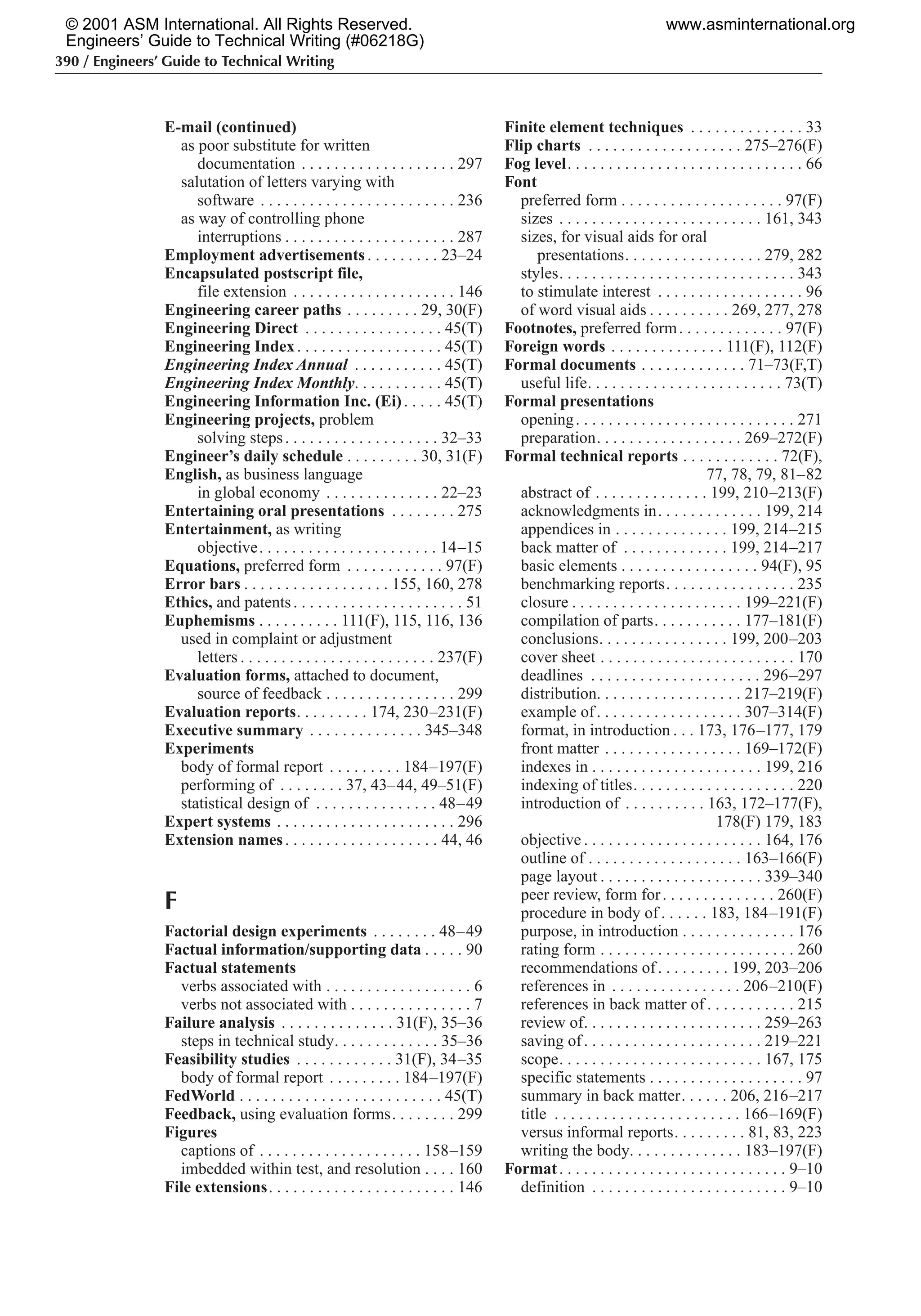 390 / Engineers’ Guide to Technical Writing
E-mail (continued)
as poor substitute for written
documentation . . . . . . . . . . . . . . . . . . . 297
salutation of letters varying with
software . . . . . . . . . . . . . . . . . . . . . . . . 236
as way of controlling phone
interruptions . . . . . . . . . . . . . . . . . . . . . 287
Employment advertisements . . . . . . . . . 23–24
Encapsulated postscript file,
file extension . . . . . . . . . . . . . . . . . . . . 146
Engineering career paths . . . . . . . . . 29, 30(F)
Engineering Direct . . . . . . . . . . . . . . . . . 45(T)
Engineering Index. . . . . . . . . . . . . . . . . . 45(T)
Engineering Index Annual . . . . . . . . . . . 45(T)
Engineering Index Monthly. . . . . . . . . . . 45(T)
Engineering Information Inc. (Ei). . . . . 45(T)
Engineering projects, problem
solving steps. . . . . . . . . . . . . . . . . . . 32–33
Engineer’s daily schedule . . . . . . . . . 30, 31(F)
English, as business language
in global economy . . . . . . . . . . . . . . 22–23
Entertaining oral presentations . . . . . . . . 275
Entertainment, as writing
objective. . . . . . . . . . . . . . . . . . . . . . 14–15
Equations, preferred form . . . . . . . . . . . . 97(F)
Error bars . . . . . . . . . . . . . . . . . . 155, 160, 278
Ethics, and patents. . . . . . . . . . . . . . . . . . . . . 51
Euphemisms . . . . . . . . . . 111(F), 115, 116, 136
used in complaint or adjustment
letters . . . . . . . . . . . . . . . . . . . . . . . . 237(F)
Evaluation forms, attached to document,
source of feedback . . . . . . . . . . . . . . . . 299
Evaluation reports. . . . . . . . . 174, 230–231(F)
Executive summary . . . . . . . . . . . . . . 345–348
Experiments
body of formal report . . . . . . . . . 184–197(F)
performing of . . . . . . . . 37, 43–44, 49–51(F)
statistical design of . . . . . . . . . . . . . . . 48–49
Expert systems . . . . . . . . . . . . . . . . . . . . . . 296
Extension names. . . . . . . . . . . . . . . . . . . 44, 46
F
Factorial design experiments . . . . . . . . 48–49
Factual information/supporting data . . . . . 90
Factual statements
verbs associated with . . . . . . . . . . . . . . . . . . 6
verbs not associated with . . . . . . . . . . . . . . . 7
Failure analysis . . . . . . . . . . . . . . 31(F), 35–36
steps in technical study. . . . . . . . . . . . . 35–36
Feasibility studies . . . . . . . . . . . . 31(F), 34–35
body of formal report . . . . . . . . . 184–197(F)
FedWorld . . . . . . . . . . . . . . . . . . . . . . . . . 45(T)
Feedback, using evaluation forms. . . . . . . . 299
Figures
captions of . . . . . . . . . . . . . . . . . . . . 158–159
imbedded within test, and resolution . . . . 160
File extensions. . . . . . . . . . . . . . . . . . . . . . . 146
Finite element techniques . . . . . . . . . . . . . . 33
Flip charts . . . . . . . . . . . . . . . . . . . 275–276(F)
Fog level. . . . . . . . . . . . . . . . . . . . . . . . . . . . . 66
Font
preferred form . . . . . . . . . . . . . . . . . . . . 97(F)
sizes . . . . . . . . . . . . . . . . . . . . . . . . . 161, 343
sizes, for visual aids for oral
presentations. . . . . . . . . . . . . . . . . 279, 282
styles. . . . . . . . . . . . . . . . . . . . . . . . . . . . . 343
to stimulate interest . . . . . . . . . . . . . . . . . . 96
of word visual aids . . . . . . . . . . 269, 277, 278
Footnotes, preferred form. . . . . . . . . . . . . 97(F)
Foreign words . . . . . . . . . . . . . . 111(F), 112(F)
Formal documents . . . . . . . . . . . . . 71–73(F,T)
useful life. . . . . . . . . . . . . . . . . . . . . . . . 73(T)
Formal presentations
opening. . . . . . . . . . . . . . . . . . . . . . . . . . . 271
preparation. . . . . . . . . . . . . . . . . . 269–272(F)
Formal technical reports . . . . . . . . . . . . 72(F),
77, 78, 79, 81–82
abstract of . . . . . . . . . . . . . . 199, 210–213(F)
acknowledgments in. . . . . . . . . . . . . 199, 214
appendices in . . . . . . . . . . . . . . 199, 214–215
back matter of . . . . . . . . . . . . . 199, 214–217
basic elements . . . . . . . . . . . . . . . . . 94(F), 95
benchmarking reports. . . . . . . . . . . . . . . . 235
closure . . . . . . . . . . . . . . . . . . . . . 199–221(F)
compilation of parts. . . . . . . . . . . 177–181(F)
conclusions. . . . . . . . . . . . . . . . 199, 200–203
cover sheet . . . . . . . . . . . . . . . . . . . . . . . . 170
deadlines . . . . . . . . . . . . . . . . . . . . . 296–297
distribution. . . . . . . . . . . . . . . . . . 217–219(F)
example of. . . . . . . . . . . . . . . . . . 307–314(F)
format, in introduction . . . 173, 176–177, 179
front matter . . . . . . . . . . . . . . . . . 169–172(F)
indexes in . . . . . . . . . . . . . . . . . . . . . 199, 216
indexing of titles. . . . . . . . . . . . . . . . . . . . 220
introduction of . . . . . . . . . . 163, 172–177(F),
178(F) 179, 183
objective . . . . . . . . . . . . . . . . . . . . . . 164, 176
outline of . . . . . . . . . . . . . . . . . . . 163–166(F)
page layout . . . . . . . . . . . . . . . . . . . . 339–340
peer review, form for. . . . . . . . . . . . . . 260(F)
procedure in body of . . . . . . 183, 184–191(F)
purpose, in introduction . . . . . . . . . . . . . . 176
rating form . . . . . . . . . . . . . . . . . . . . . . . . 260
recommendations of. . . . . . . . . 199, 203–206
references in . . . . . . . . . . . . . . . . 206–210(F)
references in back matter of . . . . . . . . . . . 215
review of. . . . . . . . . . . . . . . . . . . . . . 259–263
saving of. . . . . . . . . . . . . . . . . . . . . . 219–221
scope. . . . . . . . . . . . . . . . . . . . . . . . . 167, 175
specific statements . . . . . . . . . . . . . . . . . . . 97
summary in back matter. . . . . . 206, 216–217
title . . . . . . . . . . . . . . . . . . . . . . . 166–169(F)
versus informal reports. . . . . . . . . 81, 83, 223
writing the body. . . . . . . . . . . . . . 183–197(F)
Format. . . . . . . . . . . . . . . . . . . . . . . . . . . . 9–10
definition . . . . . . . . . . . . . . . . . . . . . . . . 9–10
© 2001 ASM International. All Rights Reserved.
Engineers’ Guide to Technical Writing (#06218G)
www.asminternational.org
 