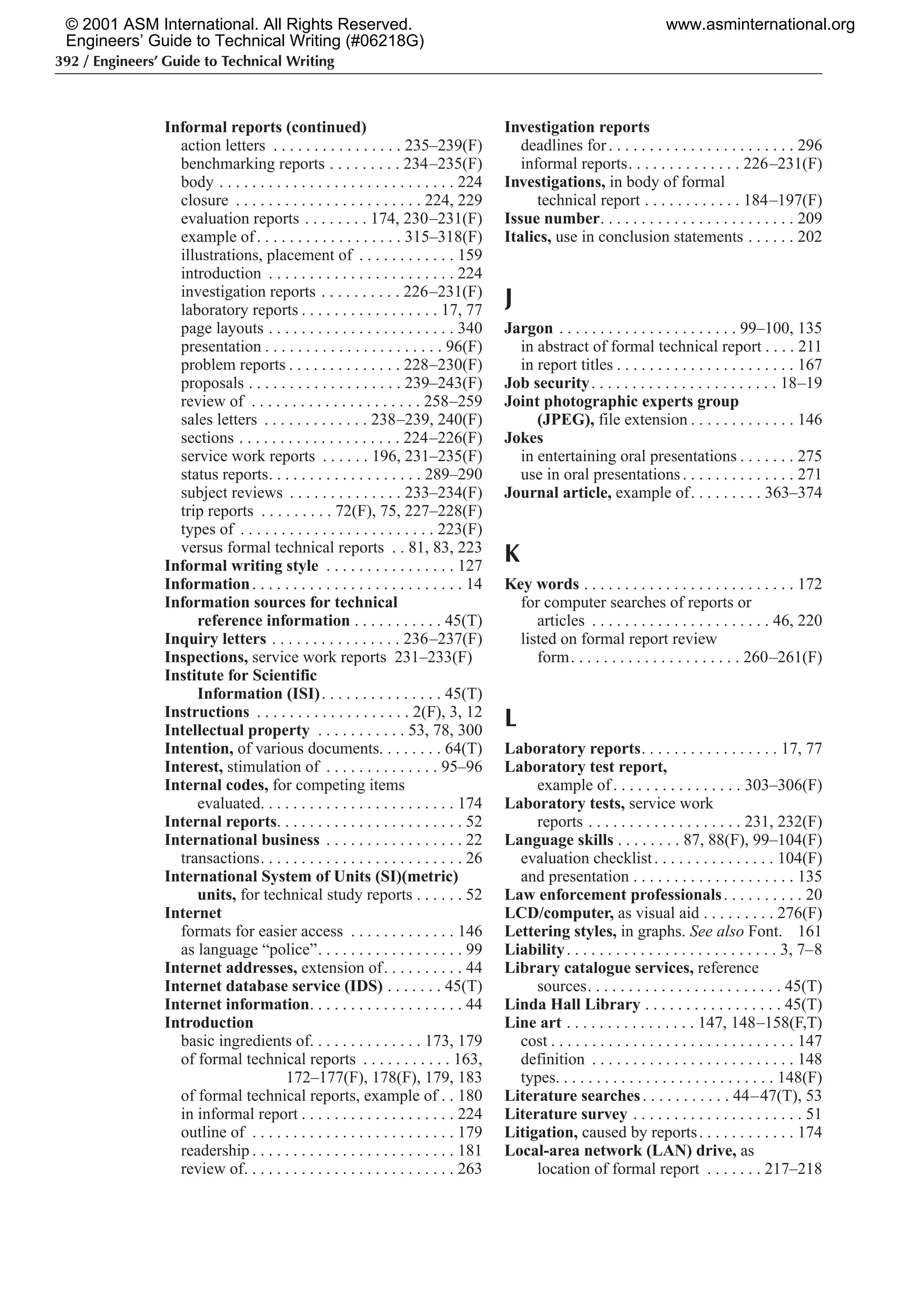 392 / Engineers’ Guide to Technical Writing
Informal reports (continued)
action letters . . . . . . . . . . . . . . . . 235–239(F)
benchmarking reports . . . . . . . . . 234–235(F)
body . . . . . . . . . . . . . . . . . . . . . . . . . . . . . 224
closure . . . . . . . . . . . . . . . . . . . . . . . 224, 229
evaluation reports . . . . . . . . 174, 230–231(F)
example of. . . . . . . . . . . . . . . . . . 315–318(F)
illustrations, placement of . . . . . . . . . . . . 159
introduction . . . . . . . . . . . . . . . . . . . . . . . 224
investigation reports . . . . . . . . . . 226–231(F)
laboratory reports . . . . . . . . . . . . . . . . . 17, 77
page layouts . . . . . . . . . . . . . . . . . . . . . . . 340
presentation . . . . . . . . . . . . . . . . . . . . . . 96(F)
problem reports . . . . . . . . . . . . . . 228–230(F)
proposals . . . . . . . . . . . . . . . . . . . 239–243(F)
review of . . . . . . . . . . . . . . . . . . . . . 258–259
sales letters . . . . . . . . . . . . . 238–239, 240(F)
sections . . . . . . . . . . . . . . . . . . . . 224–226(F)
service work reports . . . . . . 196, 231–235(F)
status reports. . . . . . . . . . . . . . . . . . . 289–290
subject reviews . . . . . . . . . . . . . . 233–234(F)
trip reports . . . . . . . . . 72(F), 75, 227–228(F)
types of . . . . . . . . . . . . . . . . . . . . . . . . 223(F)
versus formal technical reports . . 81, 83, 223
Informal writing style . . . . . . . . . . . . . . . . 127
Information. . . . . . . . . . . . . . . . . . . . . . . . . . 14
Information sources for technical
reference information . . . . . . . . . . . 45(T)
Inquiry letters . . . . . . . . . . . . . . . . 236–237(F)
Inspections, service work reports 231–233(F)
Institute for Scientific
Information (ISI). . . . . . . . . . . . . . . 45(T)
Instructions . . . . . . . . . . . . . . . . . . . 2(F), 3, 12
Intellectual property . . . . . . . . . . . 53, 78, 300
Intention, of various documents. . . . . . . . 64(T)
Interest, stimulation of . . . . . . . . . . . . . . 95–96
Internal codes, for competing items
evaluated. . . . . . . . . . . . . . . . . . . . . . . . 174
Internal reports. . . . . . . . . . . . . . . . . . . . . . . 52
International business . . . . . . . . . . . . . . . . . 22
transactions. . . . . . . . . . . . . . . . . . . . . . . . . 26
International System of Units (SI)(metric)
units, for technical study reports . . . . . . 52
Internet
formats for easier access . . . . . . . . . . . . . 146
as language “police”. . . . . . . . . . . . . . . . . . 99
Internet addresses, extension of. . . . . . . . . . 44
Internet database service (IDS) . . . . . . . 45(T)
Internet information. . . . . . . . . . . . . . . . . . . 44
Introduction
basic ingredients of. . . . . . . . . . . . . . 173, 179
of formal technical reports . . . . . . . . . . . 163,
172–177(F), 178(F), 179, 183
of formal technical reports, example of . . 180
in informal report . . . . . . . . . . . . . . . . . . . 224
outline of . . . . . . . . . . . . . . . . . . . . . . . . . 179
readership . . . . . . . . . . . . . . . . . . . . . . . . . 181
review of. . . . . . . . . . . . . . . . . . . . . . . . . . 263
Investigation reports
deadlines for. . . . . . . . . . . . . . . . . . . . . . . 296
informal reports. . . . . . . . . . . . . . 226–231(F)
Investigations, in body of formal
technical report . . . . . . . . . . . . 184–197(F)
Issue number. . . . . . . . . . . . . . . . . . . . . . . . 209
Italics, use in conclusion statements . . . . . . 202
J
Jargon . . . . . . . . . . . . . . . . . . . . . . 99–100, 135
in abstract of formal technical report . . . . 211
in report titles . . . . . . . . . . . . . . . . . . . . . . 167
Job security. . . . . . . . . . . . . . . . . . . . . . . 18–19
Joint photographic experts group
(JPEG), file extension . . . . . . . . . . . . . 146
Jokes
in entertaining oral presentations . . . . . . . 275
use in oral presentations. . . . . . . . . . . . . . 271
Journal article, example of. . . . . . . . . 363–374
K
Key words . . . . . . . . . . . . . . . . . . . . . . . . . . 172
for computer searches of reports or
articles . . . . . . . . . . . . . . . . . . . . . . 46, 220
listed on formal report review
form. . . . . . . . . . . . . . . . . . . . . 260–261(F)
L
Laboratory reports. . . . . . . . . . . . . . . . . 17, 77
Laboratory test report,
example of. . . . . . . . . . . . . . . . 303–306(F)
Laboratory tests, service work
reports . . . . . . . . . . . . . . . . . . . 231, 232(F)
Language skills . . . . . . . . 87, 88(F), 99–104(F)
evaluation checklist. . . . . . . . . . . . . . . 104(F)
and presentation . . . . . . . . . . . . . . . . . . . . 135
Law enforcement professionals. . . . . . . . . . 20
LCD/computer, as visual aid . . . . . . . . . 276(F)
Lettering styles, in graphs. See also Font. 161
Liability. . . . . . . . . . . . . . . . . . . . . . . . . . 3, 7–8
Library catalogue services, reference
sources. . . . . . . . . . . . . . . . . . . . . . . . 45(T)
Linda Hall Library . . . . . . . . . . . . . . . . . 45(T)
Line art . . . . . . . . . . . . . . . . 147, 148–158(F,T)
cost . . . . . . . . . . . . . . . . . . . . . . . . . . . . . . 147
definition . . . . . . . . . . . . . . . . . . . . . . . . . 148
types. . . . . . . . . . . . . . . . . . . . . . . . . . . 148(F)
Literature searches. . . . . . . . . . . 44–47(T), 53
Literature survey . . . . . . . . . . . . . . . . . . . . . 51
Litigation, caused by reports. . . . . . . . . . . . 174
Local-area network (LAN) drive, as
location of formal report . . . . . . . 217–218
© 2001 ASM International. All Rights Reserved.
Engineers’ Guide to Technical Writing (#06218G)
www.asminternational.org
 