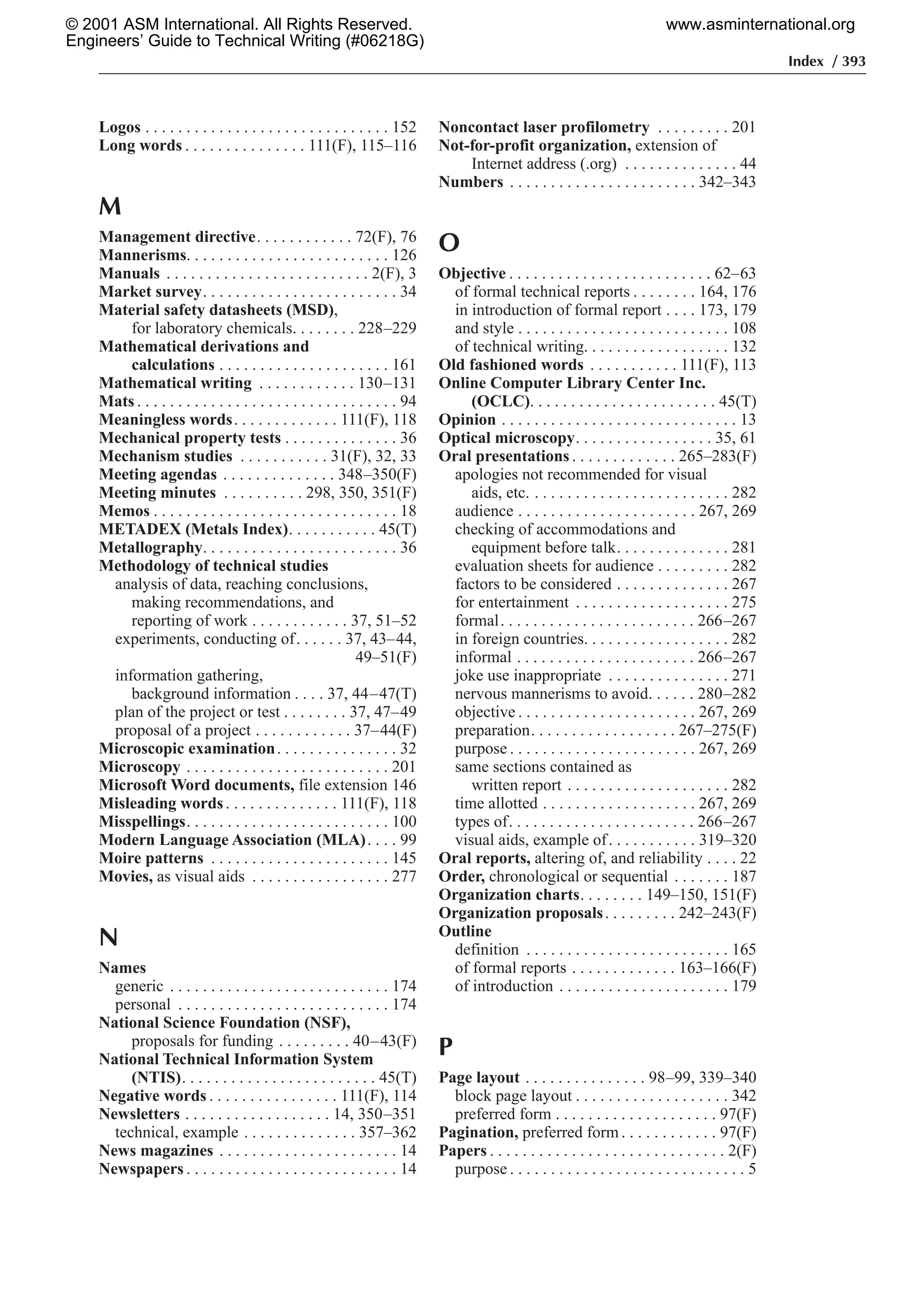Index / 393
Logos . . . . . . . . . . . . . . . . . . . . . . . . . . . . . . 152
Long words . . . . . . . . . . . . . . . 111(F), 115–116
M
Management directive. . . . . . . . . . . . 72(F), 76
Mannerisms. . . . . . . . . . . . . . . . . . . . . . . . . 126
Manuals . . . . . . . . . . . . . . . . . . . . . . . . . 2(F), 3
Market survey. . . . . . . . . . . . . . . . . . . . . . . . 34
Material safety datasheets (MSD),
for laboratory chemicals. . . . . . . . 228–229
Mathematical derivations and
calculations . . . . . . . . . . . . . . . . . . . . . 161
Mathematical writing . . . . . . . . . . . . 130–131
Mats . . . . . . . . . . . . . . . . . . . . . . . . . . . . . . . . 94
Meaningless words. . . . . . . . . . . . . 111(F), 118
Mechanical property tests . . . . . . . . . . . . . . 36
Mechanism studies . . . . . . . . . . . 31(F), 32, 33
Meeting agendas . . . . . . . . . . . . . . 348–350(F)
Meeting minutes . . . . . . . . . . 298, 350, 351(F)
Memos . . . . . . . . . . . . . . . . . . . . . . . . . . . . . . 18
METADEX (Metals Index). . . . . . . . . . . 45(T)
Metallography. . . . . . . . . . . . . . . . . . . . . . . . 36
Methodology of technical studies
analysis of data, reaching conclusions,
making recommendations, and
reporting of work . . . . . . . . . . . . 37, 51–52
experiments, conducting of. . . . . . 37, 43–44,
49–51(F)
information gathering,
background information . . . . 37, 44–47(T)
plan of the project or test . . . . . . . . 37, 47–49
proposal of a project . . . . . . . . . . . . 37–44(F)
Microscopic examination. . . . . . . . . . . . . . . 32
Microscopy . . . . . . . . . . . . . . . . . . . . . . . . . 201
Microsoft Word documents, file extension 146
Misleading words. . . . . . . . . . . . . . 111(F), 118
Misspellings. . . . . . . . . . . . . . . . . . . . . . . . . 100
Modern Language Association (MLA). . . . 99
Moire patterns . . . . . . . . . . . . . . . . . . . . . . 145
Movies, as visual aids . . . . . . . . . . . . . . . . . 277
N
Names
generic . . . . . . . . . . . . . . . . . . . . . . . . . . . 174
personal . . . . . . . . . . . . . . . . . . . . . . . . . . 174
National Science Foundation (NSF),
proposals for funding . . . . . . . . . 40–43(F)
National Technical Information System
(NTIS). . . . . . . . . . . . . . . . . . . . . . . . 45(T)
Negative words . . . . . . . . . . . . . . . . 111(F), 114
Newsletters . . . . . . . . . . . . . . . . . . 14, 350–351
technical, example . . . . . . . . . . . . . . 357–362
News magazines . . . . . . . . . . . . . . . . . . . . . . 14
Newspapers . . . . . . . . . . . . . . . . . . . . . . . . . . 14
Noncontact laser profilometry . . . . . . . . . 201
Not-for-profit organization, extension of
Internet address (.org) . . . . . . . . . . . . . . 44
Numbers . . . . . . . . . . . . . . . . . . . . . . . 342–343
O
Objective . . . . . . . . . . . . . . . . . . . . . . . . . 62–63
of formal technical reports . . . . . . . . 164, 176
in introduction of formal report . . . . 173, 179
and style . . . . . . . . . . . . . . . . . . . . . . . . . . 108
of technical writing. . . . . . . . . . . . . . . . . . 132
Old fashioned words . . . . . . . . . . . 111(F), 113
Online Computer Library Center Inc.
(OCLC). . . . . . . . . . . . . . . . . . . . . . . 45(T)
Opinion . . . . . . . . . . . . . . . . . . . . . . . . . . . . . 13
Optical microscopy. . . . . . . . . . . . . . . . . 35, 61
Oral presentations . . . . . . . . . . . . . 265–283(F)
apologies not recommended for visual
aids, etc. . . . . . . . . . . . . . . . . . . . . . . . . 282
audience . . . . . . . . . . . . . . . . . . . . . . 267, 269
checking of accommodations and
equipment before talk. . . . . . . . . . . . . . 281
evaluation sheets for audience . . . . . . . . . 282
factors to be considered . . . . . . . . . . . . . . 267
for entertainment . . . . . . . . . . . . . . . . . . . 275
formal. . . . . . . . . . . . . . . . . . . . . . . . 266–267
in foreign countries. . . . . . . . . . . . . . . . . . 282
informal . . . . . . . . . . . . . . . . . . . . . . 266–267
joke use inappropriate . . . . . . . . . . . . . . . 271
nervous mannerisms to avoid. . . . . . 280–282
objective . . . . . . . . . . . . . . . . . . . . . . 267, 269
preparation. . . . . . . . . . . . . . . . . . 267–275(F)
purpose . . . . . . . . . . . . . . . . . . . . . . . 267, 269
same sections contained as
written report . . . . . . . . . . . . . . . . . . . . 282
time allotted . . . . . . . . . . . . . . . . . . . 267, 269
types of. . . . . . . . . . . . . . . . . . . . . . . 266–267
visual aids, example of. . . . . . . . . . . 319–320
Oral reports, altering of, and reliability . . . . 22
Order, chronological or sequential . . . . . . . 187
Organization charts. . . . . . . . 149–150, 151(F)
Organization proposals. . . . . . . . . 242–243(F)
Outline
definition . . . . . . . . . . . . . . . . . . . . . . . . . 165
of formal reports . . . . . . . . . . . . . 163–166(F)
of introduction . . . . . . . . . . . . . . . . . . . . . 179
P
Page layout . . . . . . . . . . . . . . . 98–99, 339–340
block page layout . . . . . . . . . . . . . . . . . . . 342
preferred form . . . . . . . . . . . . . . . . . . . . 97(F)
Pagination, preferred form . . . . . . . . . . . . 97(F)
Papers . . . . . . . . . . . . . . . . . . . . . . . . . . . . . 2(F)
purpose . . . . . . . . . . . . . . . . . . . . . . . . . . . . . 5
© 2001 ASM International. All Rights Reserved.
Engineers’ Guide to Technical Writing (#06218G)
www.asminternational.org
 