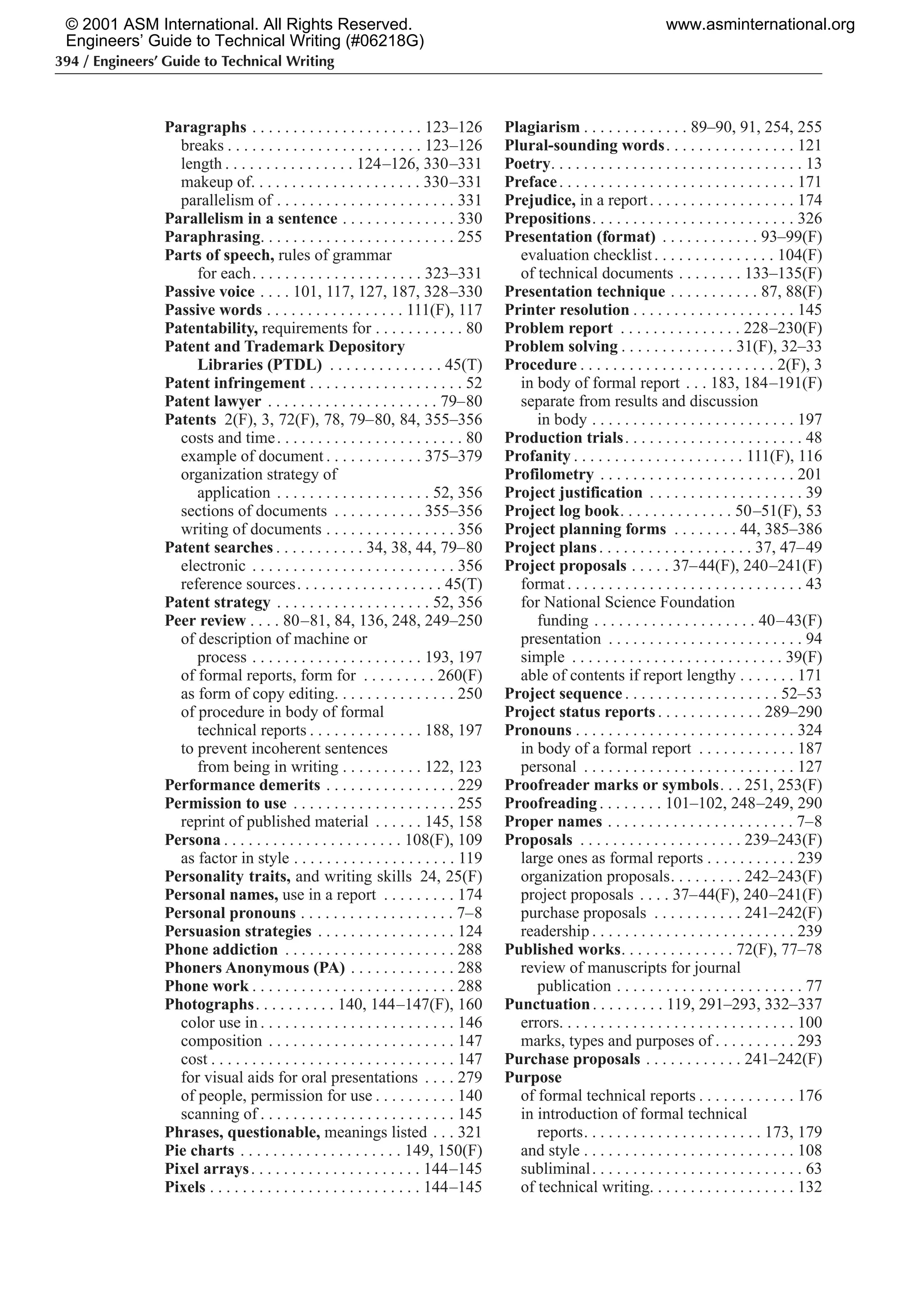 394 / Engineers’ Guide to Technical Writing
Paragraphs . . . . . . . . . . . . . . . . . . . . . 123–126
breaks . . . . . . . . . . . . . . . . . . . . . . . . 123–126
length . . . . . . . . . . . . . . . . 124–126, 330–331
makeup of. . . . . . . . . . . . . . . . . . . . . 330–331
parallelism of . . . . . . . . . . . . . . . . . . . . . . 331
Parallelism in a sentence . . . . . . . . . . . . . . 330
Paraphrasing. . . . . . . . . . . . . . . . . . . . . . . . 255
Parts of speech, rules of grammar
for each. . . . . . . . . . . . . . . . . . . . . 323–331
Passive voice . . . . 101, 117, 127, 187, 328–330
Passive words . . . . . . . . . . . . . . . . . 111(F), 117
Patentability, requirements for . . . . . . . . . . . 80
Patent and Trademark Depository
Libraries (PTDL) . . . . . . . . . . . . . . 45(T)
Patent infringement . . . . . . . . . . . . . . . . . . . 52
Patent lawyer . . . . . . . . . . . . . . . . . . . . . 79–80
Patents 2(F), 3, 72(F), 78, 79–80, 84, 355–356
costs and time. . . . . . . . . . . . . . . . . . . . . . . 80
example of document . . . . . . . . . . . . 375–379
organization strategy of
application . . . . . . . . . . . . . . . . . . . 52, 356
sections of documents . . . . . . . . . . . 355–356
writing of documents . . . . . . . . . . . . . . . . 356
Patent searches . . . . . . . . . . . 34, 38, 44, 79–80
electronic . . . . . . . . . . . . . . . . . . . . . . . . . 356
reference sources. . . . . . . . . . . . . . . . . . 45(T)
Patent strategy . . . . . . . . . . . . . . . . . . . 52, 356
Peer review . . . . 80–81, 84, 136, 248, 249–250
of description of machine or
process . . . . . . . . . . . . . . . . . . . . . 193, 197
of formal reports, form for . . . . . . . . . 260(F)
as form of copy editing. . . . . . . . . . . . . . . 250
of procedure in body of formal
technical reports . . . . . . . . . . . . . . 188, 197
to prevent incoherent sentences
from being in writing . . . . . . . . . . 122, 123
Performance demerits . . . . . . . . . . . . . . . . 229
Permission to use . . . . . . . . . . . . . . . . . . . . 255
reprint of published material . . . . . . 145, 158
Persona . . . . . . . . . . . . . . . . . . . . . . 108(F), 109
as factor in style . . . . . . . . . . . . . . . . . . . . 119
Personality traits, and writing skills 24, 25(F)
Personal names, use in a report . . . . . . . . . 174
Personal pronouns . . . . . . . . . . . . . . . . . . . 7–8
Persuasion strategies . . . . . . . . . . . . . . . . . 124
Phone addiction . . . . . . . . . . . . . . . . . . . . . 288
Phoners Anonymous (PA) . . . . . . . . . . . . . 288
Phone work . . . . . . . . . . . . . . . . . . . . . . . . . 288
Photographs. . . . . . . . . . 140, 144–147(F), 160
color use in . . . . . . . . . . . . . . . . . . . . . . . . 146
composition . . . . . . . . . . . . . . . . . . . . . . . 147
cost . . . . . . . . . . . . . . . . . . . . . . . . . . . . . . 147
for visual aids for oral presentations . . . . 279
of people, permission for use . . . . . . . . . . 140
scanning of . . . . . . . . . . . . . . . . . . . . . . . . 145
Phrases, questionable, meanings listed . . . 321
Pie charts . . . . . . . . . . . . . . . . . . . . 149, 150(F)
Pixel arrays. . . . . . . . . . . . . . . . . . . . . 144–145
Pixels . . . . . . . . . . . . . . . . . . . . . . . . . . 144–145
Plagiarism . . . . . . . . . . . . . 89–90, 91, 254, 255
Plural-sounding words. . . . . . . . . . . . . . . . 121
Poetry. . . . . . . . . . . . . . . . . . . . . . . . . . . . . . . 13
Preface. . . . . . . . . . . . . . . . . . . . . . . . . . . . . 171
Prejudice, in a report. . . . . . . . . . . . . . . . . . 174
Prepositions. . . . . . . . . . . . . . . . . . . . . . . . . 326
Presentation (format) . . . . . . . . . . . . 93–99(F)
evaluation checklist. . . . . . . . . . . . . . . 104(F)
of technical documents . . . . . . . . 133–135(F)
Presentation technique . . . . . . . . . . . 87, 88(F)
Printer resolution . . . . . . . . . . . . . . . . . . . . 145
Problem report . . . . . . . . . . . . . . . 228–230(F)
Problem solving . . . . . . . . . . . . . . 31(F), 32–33
Procedure . . . . . . . . . . . . . . . . . . . . . . . . 2(F), 3
in body of formal report . . . 183, 184–191(F)
separate from results and discussion
in body . . . . . . . . . . . . . . . . . . . . . . . . . 197
Production trials. . . . . . . . . . . . . . . . . . . . . . 48
Profanity . . . . . . . . . . . . . . . . . . . . . 111(F), 116
Profilometry . . . . . . . . . . . . . . . . . . . . . . . . 201
Project justification . . . . . . . . . . . . . . . . . . . 39
Project log book. . . . . . . . . . . . . . 50–51(F), 53
Project planning forms . . . . . . . . 44, 385–386
Project plans. . . . . . . . . . . . . . . . . . . 37, 47–49
Project proposals . . . . . 37–44(F), 240–241(F)
format . . . . . . . . . . . . . . . . . . . . . . . . . . . . . 43
for National Science Foundation
funding . . . . . . . . . . . . . . . . . . . . 40–43(F)
presentation . . . . . . . . . . . . . . . . . . . . . . . . 94
simple . . . . . . . . . . . . . . . . . . . . . . . . . . 39(F)
able of contents if report lengthy . . . . . . . 171
Project sequence . . . . . . . . . . . . . . . . . . . 52–53
Project status reports . . . . . . . . . . . . . 289–290
Pronouns . . . . . . . . . . . . . . . . . . . . . . . . . . . 324
in body of a formal report . . . . . . . . . . . . 187
personal . . . . . . . . . . . . . . . . . . . . . . . . . . 127
Proofreader marks or symbols. . . 251, 253(F)
Proofreading . . . . . . . . 101–102, 248–249, 290
Proper names . . . . . . . . . . . . . . . . . . . . . . . 7–8
Proposals . . . . . . . . . . . . . . . . . . . . 239–243(F)
large ones as formal reports . . . . . . . . . . . 239
organization proposals. . . . . . . . . 242–243(F)
project proposals . . . . 37–44(F), 240–241(F)
purchase proposals . . . . . . . . . . . 241–242(F)
readership . . . . . . . . . . . . . . . . . . . . . . . . . 239
Published works. . . . . . . . . . . . . . 72(F), 77–78
review of manuscripts for journal
publication . . . . . . . . . . . . . . . . . . . . . . . 77
Punctuation. . . . . . . . . 119, 291–293, 332–337
errors. . . . . . . . . . . . . . . . . . . . . . . . . . . . . 100
marks, types and purposes of . . . . . . . . . . 293
Purchase proposals . . . . . . . . . . . . 241–242(F)
Purpose
of formal technical reports . . . . . . . . . . . . 176
in introduction of formal technical
reports. . . . . . . . . . . . . . . . . . . . . . 173, 179
and style . . . . . . . . . . . . . . . . . . . . . . . . . . 108
subliminal. . . . . . . . . . . . . . . . . . . . . . . . . . 63
of technical writing. . . . . . . . . . . . . . . . . . 132
© 2001 ASM International. All Rights Reserved.
Engineers’ Guide to Technical Writing (#06218G)
www.asminternational.org
 
