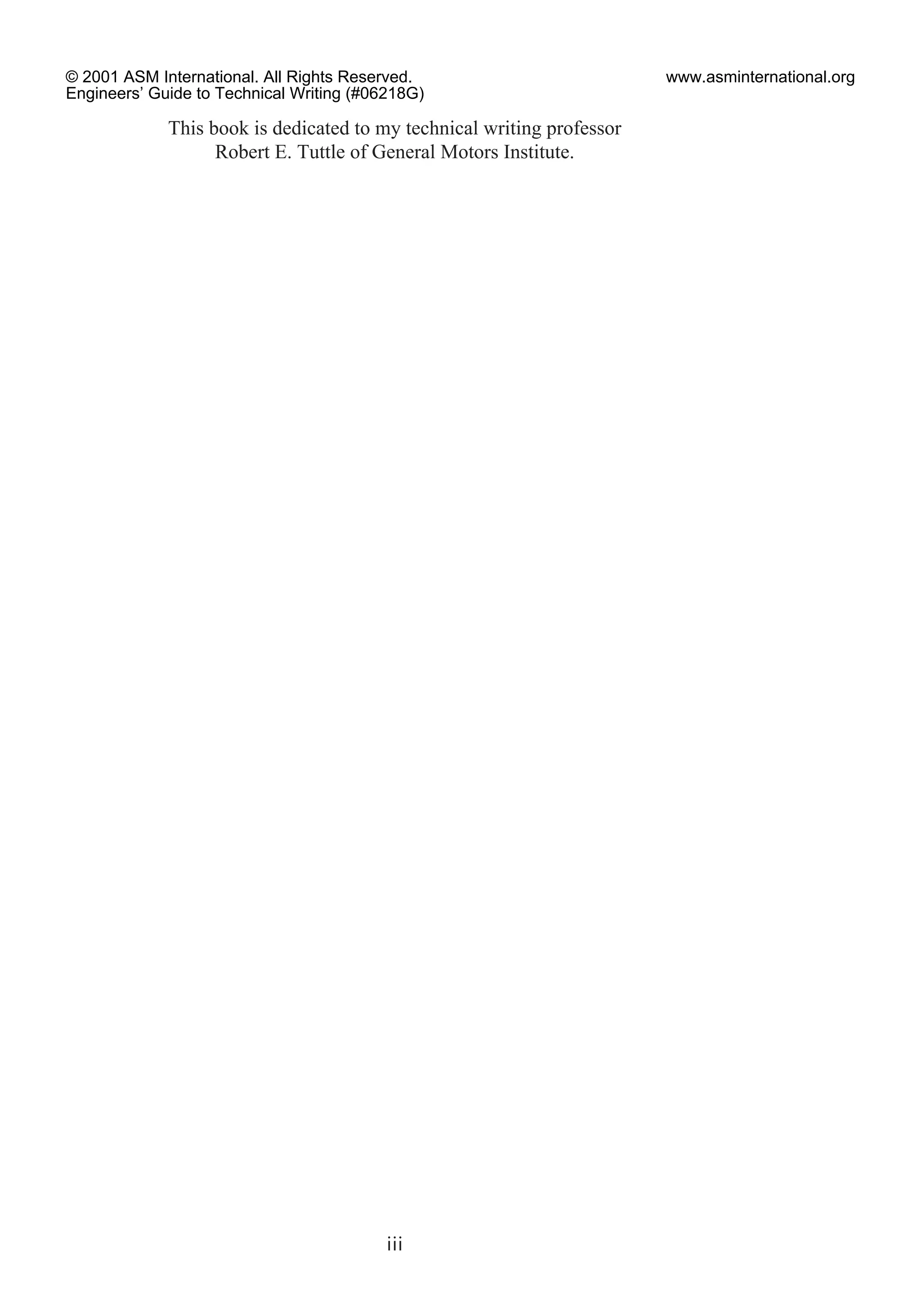 This book is dedicated to my technical writing professor
Robert E. Tuttle of General Motors Institute.
iii
© 2001 ASM International. All Rights Reserved.
Engineers’ Guide to Technical Writing (#06218G)
www.asminternational.org
 