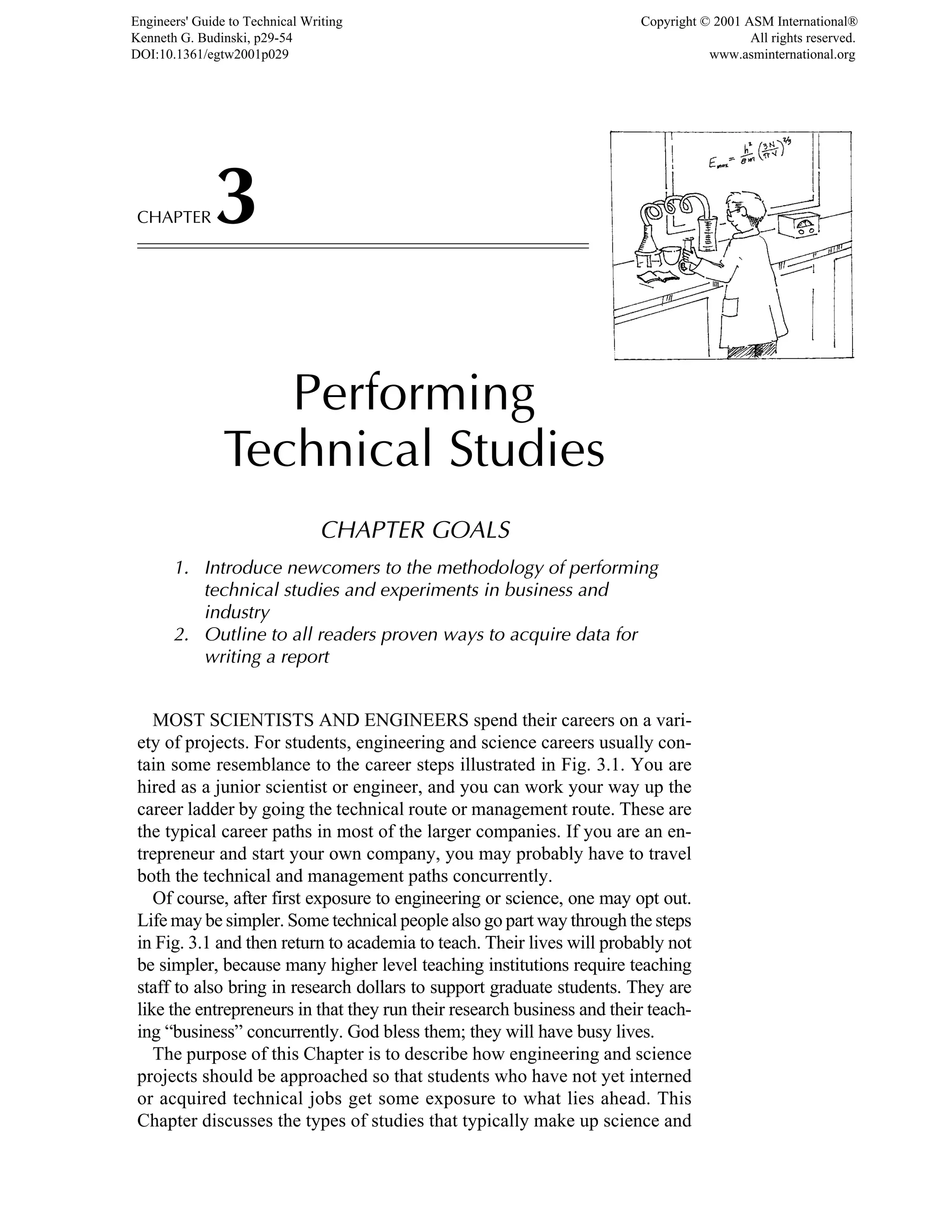 CHAPTER3
Performing
Technical Studies
CHAPTER GOALS
1. Introduce newcomers to the methodology of performing
technical studies and experiments in business and
industry
2. Outline to all readers proven ways to acquire data for
writing a report
MOST SCIENTISTS AND ENGINEERS spend their careers on a vari-
ety of projects. For students, engineering and science careers usually con-
tain some resemblance to the career steps illustrated in Fig. 3.1. You are
hired as a junior scientist or engineer, and you can work your way up the
career ladder by going the technical route or management route. These are
the typical career paths in most of the larger companies. If you are an en-
trepreneur and start your own company, you may probably have to travel
both the technical and management paths concurrently.
Of course, after first exposure to engineering or science, one may opt out.
Life may be simpler. Some technical people also go part way through the steps
in Fig. 3.1 and then return to academia to teach. Their lives will probably not
be simpler, because many higher level teaching institutions require teaching
staff to also bring in research dollars to support graduate students. They are
like the entrepreneurs in that they run their research business and their teach-
ing “business” concurrently. God bless them; they will have busy lives.
The purpose of this Chapter is to describe how engineering and science
projects should be approached so that students who have not yet interned
or acquired technical jobs get some exposure to what lies ahead. This
Chapter discusses the types of studies that typically make up science and
Engineers' Guide to Technical Writing
Kenneth G. Budinski, p29-54
DOI:10.1361/egtw2001p029
Copyright © 2001 ASM International®
All rights reserved.
www.asminternational.org
 