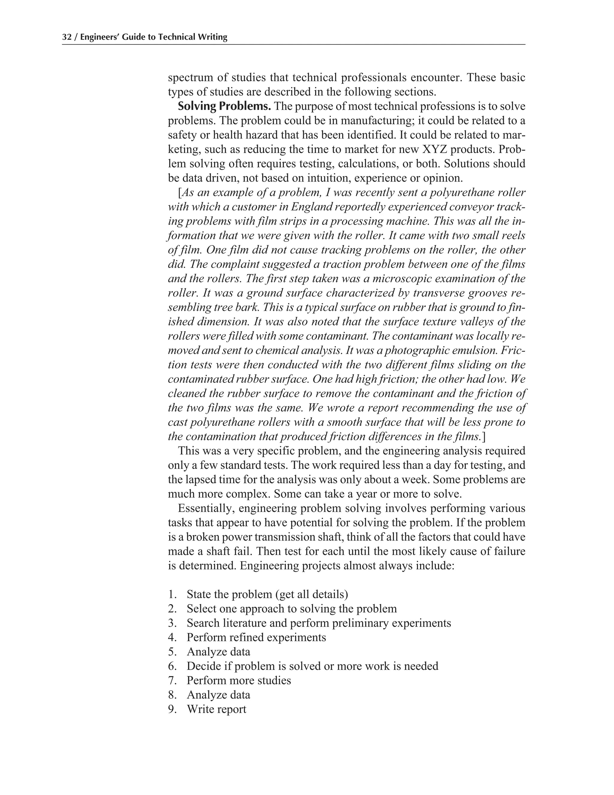 spectrum of studies that technical professionals encounter. These basic
types of studies are described in the following sections.
Solving Problems. The purpose of most technical professions is to solve
problems. The problem could be in manufacturing; it could be related to a
safety or health hazard that has been identified. It could be related to mar-
keting, such as reducing the time to market for new XYZ products. Prob-
lem solving often requires testing, calculations, or both. Solutions should
be data driven, not based on intuition, experience or opinion.
[As an example of a problem, I was recently sent a polyurethane roller
with which a customer in England reportedly experienced conveyor track-
ing problems with film strips in a processing machine. This was all the in-
formation that we were given with the roller. It came with two small reels
of film. One film did not cause tracking problems on the roller, the other
did. The complaint suggested a traction problem between one of the films
and the rollers. The first step taken was a microscopic examination of the
roller. It was a ground surface characterized by transverse grooves re-
sembling tree bark. This is a typical surface on rubber that is ground to fin-
ished dimension. It was also noted that the surface texture valleys of the
rollers were filled with some contaminant. The contaminant was locally re-
moved and sent to chemical analysis. It was a photographic emulsion. Fric-
tion tests were then conducted with the two different films sliding on the
contaminated rubber surface. One had high friction; the other had low. We
cleaned the rubber surface to remove the contaminant and the friction of
the two films was the same. We wrote a report recommending the use of
cast polyurethane rollers with a smooth surface that will be less prone to
the contamination that produced friction differences in the films.]
This was a very specific problem, and the engineering analysis required
only a few standard tests. The work required less than a day for testing, and
the lapsed time for the analysis was only about a week. Some problems are
much more complex. Some can take a year or more to solve.
Essentially, engineering problem solving involves performing various
tasks that appear to have potential for solving the problem. If the problem
is a broken power transmission shaft, think of all the factors that could have
made a shaft fail. Then test for each until the most likely cause of failure
is determined. Engineering projects almost always include:
1. State the problem (get all details)
2. Select one approach to solving the problem
3. Search literature and perform preliminary experiments
4. Perform refined experiments
5. Analyze data
6. Decide if problem is solved or more work is needed
7. Perform more studies
8. Analyze data
9. Write report
32 / Engineers’ Guide to Technical Writing
 