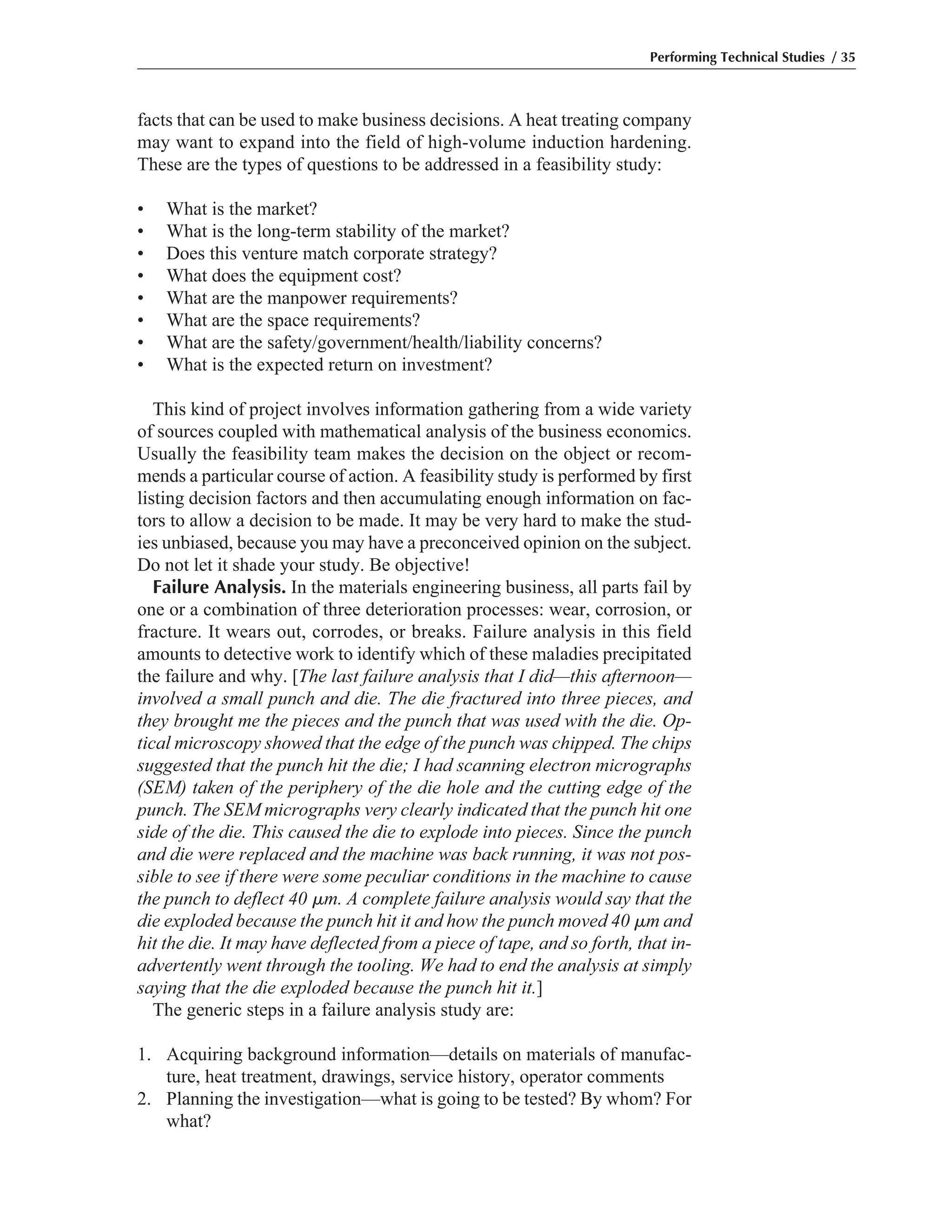 facts that can be used to make business decisions. A heat treating company
may want to expand into the field of high-volume induction hardening.
These are the types of questions to be addressed in a feasibility study:
• What is the market?
• What is the long-term stability of the market?
• Does this venture match corporate strategy?
• What does the equipment cost?
• What are the manpower requirements?
• What are the space requirements?
• What are the safety/government/health/liability concerns?
• What is the expected return on investment?
This kind of project involves information gathering from a wide variety
of sources coupled with mathematical analysis of the business economics.
Usually the feasibility team makes the decision on the object or recom-
mends a particular course of action. A feasibility study is performed by first
listing decision factors and then accumulating enough information on fac-
tors to allow a decision to be made. It may be very hard to make the stud-
ies unbiased, because you may have a preconceived opinion on the subject.
Do not let it shade your study. Be objective!
Failure Analysis. In the materials engineering business, all parts fail by
one or a combination of three deterioration processes: wear, corrosion, or
fracture. It wears out, corrodes, or breaks. Failure analysis in this field
amounts to detective work to identify which of these maladies precipitated
the failure and why. [The last failure analysis that I did—this afternoon—
involved a small punch and die. The die fractured into three pieces, and
they brought me the pieces and the punch that was used with the die. Op-
tical microscopy showed that the edge of the punch was chipped. The chips
suggested that the punch hit the die; I had scanning electron micrographs
(SEM) taken of the periphery of the die hole and the cutting edge of the
punch. The SEM micrographs very clearly indicated that the punch hit one
side of the die. This caused the die to explode into pieces. Since the punch
and die were replaced and the machine was back running, it was not pos-
sible to see if there were some peculiar conditions in the machine to cause
the punch to deflect 40 ␮m. A complete failure analysis would say that the
die exploded because the punch hit it and how the punch moved 40 ␮m and
hit the die. It may have deflected from a piece of tape, and so forth, that in-
advertently went through the tooling. We had to end the analysis at simply
saying that the die exploded because the punch hit it.]
The generic steps in a failure analysis study are:
1. Acquiring background information—details on materials of manufac-
ture, heat treatment, drawings, service history, operator comments
2. Planning the investigation—what is going to be tested? By whom? For
what?
Performing Technical Studies / 35
 