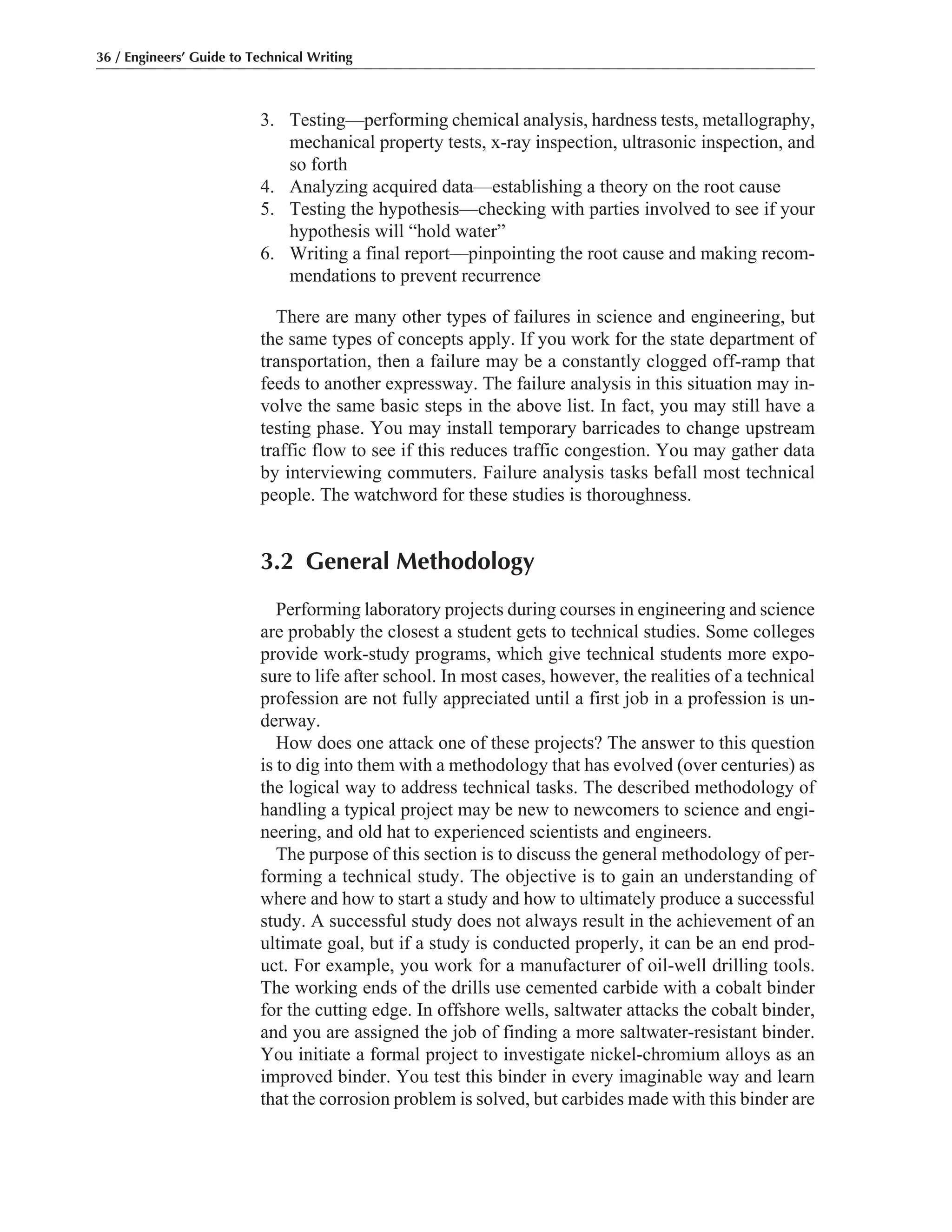 3. Testing—performing chemical analysis, hardness tests, metallography,
mechanical property tests, x-ray inspection, ultrasonic inspection, and
so forth
4. Analyzing acquired data—establishing a theory on the root cause
5. Testing the hypothesis—checking with parties involved to see if your
hypothesis will “hold water”
6. Writing a final report—pinpointing the root cause and making recom-
mendations to prevent recurrence
There are many other types of failures in science and engineering, but
the same types of concepts apply. If you work for the state department of
transportation, then a failure may be a constantly clogged off-ramp that
feeds to another expressway. The failure analysis in this situation may in-
volve the same basic steps in the above list. In fact, you may still have a
testing phase. You may install temporary barricades to change upstream
traffic flow to see if this reduces traffic congestion. You may gather data
by interviewing commuters. Failure analysis tasks befall most technical
people. The watchword for these studies is thoroughness.
3.2 General Methodology
Performing laboratory projects during courses in engineering and science
are probably the closest a student gets to technical studies. Some colleges
provide work-study programs, which give technical students more expo-
sure to life after school. In most cases, however, the realities of a technical
profession are not fully appreciated until a first job in a profession is un-
derway.
How does one attack one of these projects? The answer to this question
is to dig into them with a methodology that has evolved (over centuries) as
the logical way to address technical tasks. The described methodology of
handling a typical project may be new to newcomers to science and engi-
neering, and old hat to experienced scientists and engineers.
The purpose of this section is to discuss the general methodology of per-
forming a technical study. The objective is to gain an understanding of
where and how to start a study and how to ultimately produce a successful
study. A successful study does not always result in the achievement of an
ultimate goal, but if a study is conducted properly, it can be an end prod-
uct. For example, you work for a manufacturer of oil-well drilling tools.
The working ends of the drills use cemented carbide with a cobalt binder
for the cutting edge. In offshore wells, saltwater attacks the cobalt binder,
and you are assigned the job of finding a more saltwater-resistant binder.
You initiate a formal project to investigate nickel-chromium alloys as an
improved binder. You test this binder in every imaginable way and learn
that the corrosion problem is solved, but carbides made with this binder are
36 / Engineers’ Guide to Technical Writing
 