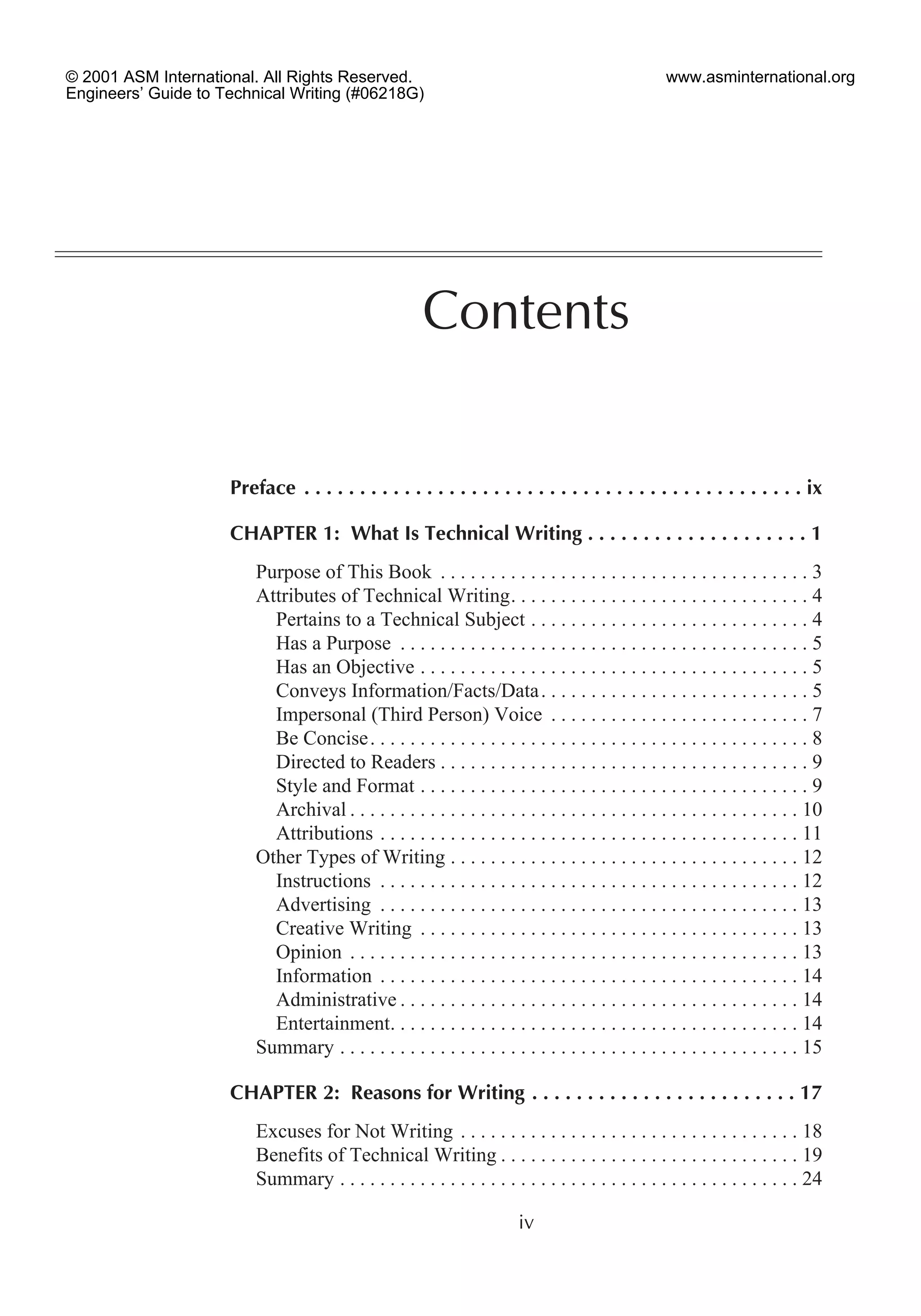 Preface . . . . . . . . . . . . . . . . . . . . . . . . . . . . . . . . . . . . . . . . . . . . . ix
CHAPTER 1: What Is Technical Writing . . . . . . . . . . . . . . . . . . . . 1
Purpose of This Book . . . . . . . . . . . . . . . . . . . . . . . . . . . . . . . . . . . . . 3
Attributes of Technical Writing. . . . . . . . . . . . . . . . . . . . . . . . . . . . . . 4
Pertains to a Technical Subject . . . . . . . . . . . . . . . . . . . . . . . . . . . . 4
Has a Purpose . . . . . . . . . . . . . . . . . . . . . . . . . . . . . . . . . . . . . . . . . 5
Has an Objective . . . . . . . . . . . . . . . . . . . . . . . . . . . . . . . . . . . . . . . 5
Conveys Information/Facts/Data. . . . . . . . . . . . . . . . . . . . . . . . . . . 5
Impersonal (Third Person) Voice . . . . . . . . . . . . . . . . . . . . . . . . . . 7
Be Concise. . . . . . . . . . . . . . . . . . . . . . . . . . . . . . . . . . . . . . . . . . . . 8
Directed to Readers . . . . . . . . . . . . . . . . . . . . . . . . . . . . . . . . . . . . . 9
Style and Format . . . . . . . . . . . . . . . . . . . . . . . . . . . . . . . . . . . . . . . 9
Archival . . . . . . . . . . . . . . . . . . . . . . . . . . . . . . . . . . . . . . . . . . . . . 10
Attributions . . . . . . . . . . . . . . . . . . . . . . . . . . . . . . . . . . . . . . . . . . 11
Other Types of Writing . . . . . . . . . . . . . . . . . . . . . . . . . . . . . . . . . . . 12
Instructions . . . . . . . . . . . . . . . . . . . . . . . . . . . . . . . . . . . . . . . . . . 12
Advertising . . . . . . . . . . . . . . . . . . . . . . . . . . . . . . . . . . . . . . . . . . 13
Creative Writing . . . . . . . . . . . . . . . . . . . . . . . . . . . . . . . . . . . . . . 13
Opinion . . . . . . . . . . . . . . . . . . . . . . . . . . . . . . . . . . . . . . . . . . . . . 13
Information . . . . . . . . . . . . . . . . . . . . . . . . . . . . . . . . . . . . . . . . . . 14
Administrative . . . . . . . . . . . . . . . . . . . . . . . . . . . . . . . . . . . . . . . . 14
Entertainment. . . . . . . . . . . . . . . . . . . . . . . . . . . . . . . . . . . . . . . . . 14
Summary . . . . . . . . . . . . . . . . . . . . . . . . . . . . . . . . . . . . . . . . . . . . . . 15
CHAPTER 2: Reasons for Writing . . . . . . . . . . . . . . . . . . . . . . . . 17
Excuses for Not Writing . . . . . . . . . . . . . . . . . . . . . . . . . . . . . . . . . . 18
Benefits of Technical Writing . . . . . . . . . . . . . . . . . . . . . . . . . . . . . . 19
Summary . . . . . . . . . . . . . . . . . . . . . . . . . . . . . . . . . . . . . . . . . . . . . . 24
iv
Contents
© 2001 ASM International. All Rights Reserved.
Engineers’ Guide to Technical Writing (#06218G)
www.asminternational.org
 
