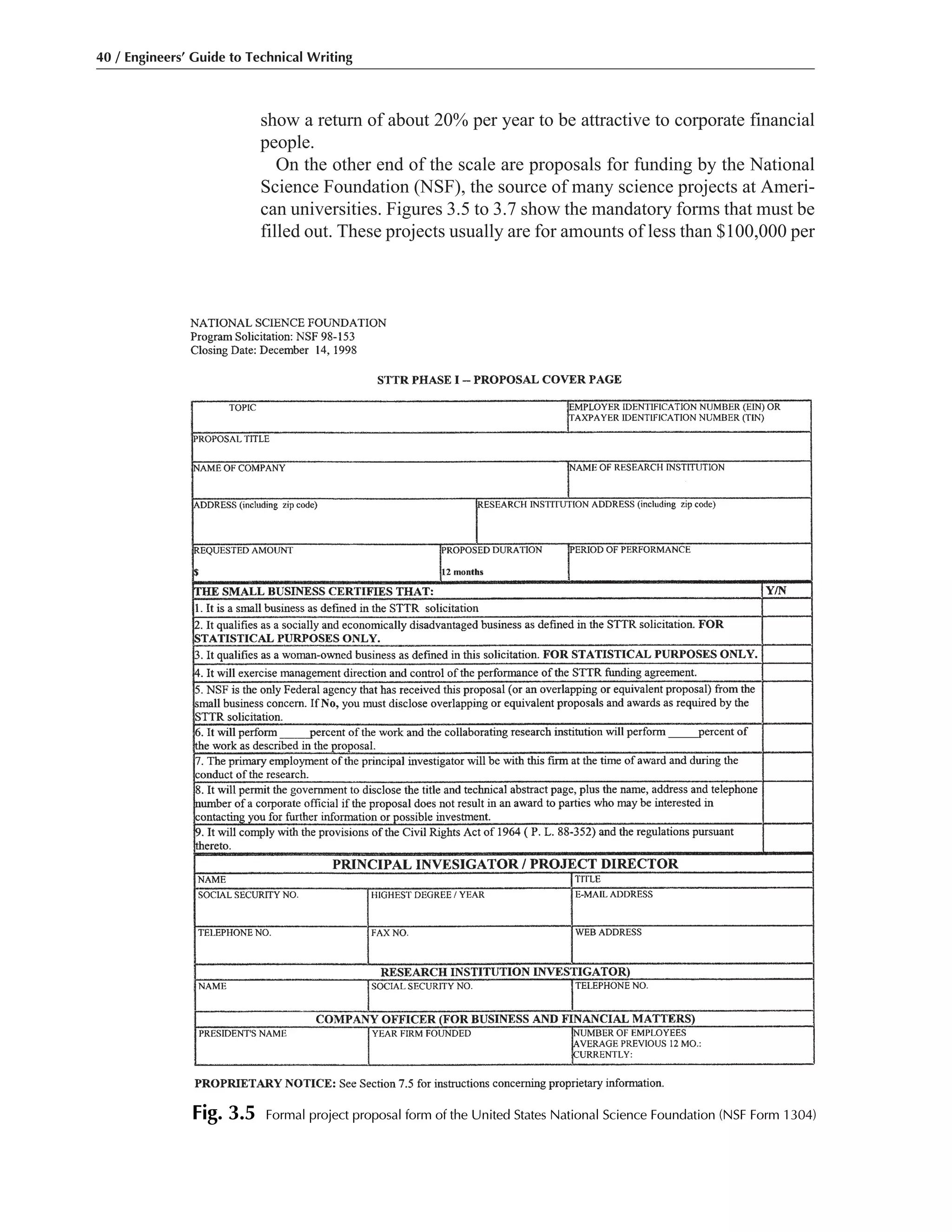 show a return of about 20% per year to be attractive to corporate financial
people.
On the other end of the scale are proposals for funding by the National
Science Foundation (NSF), the source of many science projects at Ameri-
can universities. Figures 3.5 to 3.7 show the mandatory forms that must be
filled out. These projects usually are for amounts of less than $100,000 per
40 / Engineers’ Guide to Technical Writing
Fig. 3.5 Formal project proposal form of the United States National Science Foundation (NSF Form 1304)
 