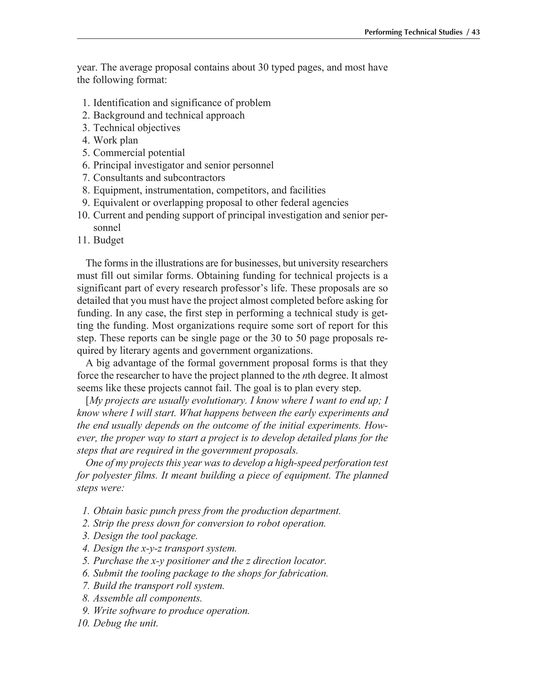 year. The average proposal contains about 30 typed pages, and most have
the following format:
1. Identification and significance of problem
2. Background and technical approach
3. Technical objectives
4. Work plan
5. Commercial potential
6. Principal investigator and senior personnel
7. Consultants and subcontractors
8. Equipment, instrumentation, competitors, and facilities
9. Equivalent or overlapping proposal to other federal agencies
10. Current and pending support of principal investigation and senior per-
sonnel
11. Budget
The forms in the illustrations are for businesses, but university researchers
must fill out similar forms. Obtaining funding for technical projects is a
significant part of every research professor’s life. These proposals are so
detailed that you must have the project almost completed before asking for
funding. In any case, the first step in performing a technical study is get-
ting the funding. Most organizations require some sort of report for this
step. These reports can be single page or the 30 to 50 page proposals re-
quired by literary agents and government organizations.
A big advantage of the formal government proposal forms is that they
force the researcher to have the project planned to the nth degree. It almost
seems like these projects cannot fail. The goal is to plan every step.
[My projects are usually evolutionary. I know where I want to end up; I
know where I will start. What happens between the early experiments and
the end usually depends on the outcome of the initial experiments. How-
ever, the proper way to start a project is to develop detailed plans for the
steps that are required in the government proposals.
One of my projects this year was to develop a high-speed perforation test
for polyester films. It meant building a piece of equipment. The planned
steps were:
1. Obtain basic punch press from the production department.
2. Strip the press down for conversion to robot operation.
3. Design the tool package.
4. Design the x-y-z transport system.
5. Purchase the x-y positioner and the z direction locator.
6. Submit the tooling package to the shops for fabrication.
7. Build the transport roll system.
8. Assemble all components.
9. Write software to produce operation.
10. Debug the unit.
Performing Technical Studies / 43
 