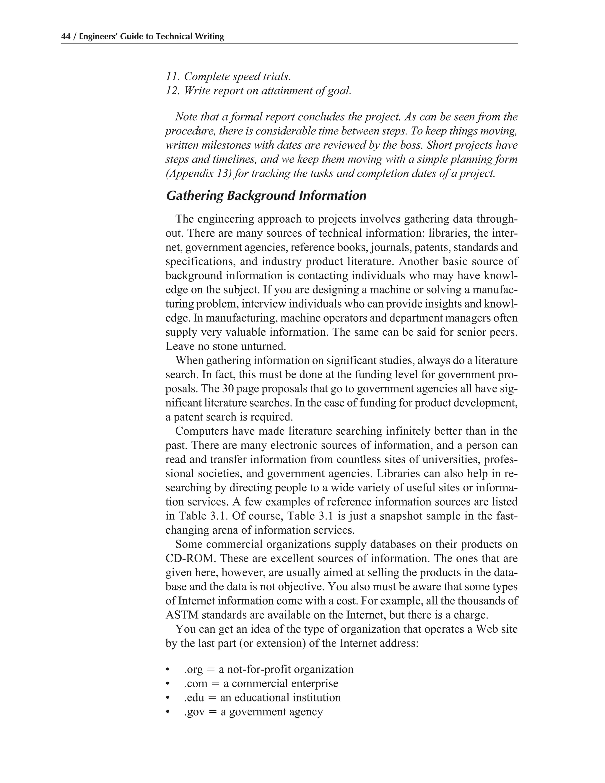 11. Complete speed trials.
12. Write report on attainment of goal.
Note that a formal report concludes the project. As can be seen from the
procedure, there is considerable time between steps. To keep things moving,
written milestones with dates are reviewed by the boss. Short projects have
steps and timelines, and we keep them moving with a simple planning form
(Appendix 13) for tracking the tasks and completion dates of a project.
Gathering Background Information
The engineering approach to projects involves gathering data through-
out. There are many sources of technical information: libraries, the inter-
net, government agencies, reference books, journals, patents, standards and
specifications, and industry product literature. Another basic source of
background information is contacting individuals who may have knowl-
edge on the subject. If you are designing a machine or solving a manufac-
turing problem, interview individuals who can provide insights and knowl-
edge. In manufacturing, machine operators and department managers often
supply very valuable information. The same can be said for senior peers.
Leave no stone unturned.
When gathering information on significant studies, always do a literature
search. In fact, this must be done at the funding level for government pro-
posals. The 30 page proposals that go to government agencies all have sig-
nificant literature searches. In the case of funding for product development,
a patent search is required.
Computers have made literature searching infinitely better than in the
past. There are many electronic sources of information, and a person can
read and transfer information from countless sites of universities, profes-
sional societies, and government agencies. Libraries can also help in re-
searching by directing people to a wide variety of useful sites or informa-
tion services. A few examples of reference information sources are listed
in Table 3.1. Of course, Table 3.1 is just a snapshot sample in the fast-
changing arena of information services.
Some commercial organizations supply databases on their products on
CD-ROM. These are excellent sources of information. The ones that are
given here, however, are usually aimed at selling the products in the data-
base and the data is not objective. You also must be aware that some types
of Internet information come with a cost. For example, all the thousands of
ASTM standards are available on the Internet, but there is a charge.
You can get an idea of the type of organization that operates a Web site
by the last part (or extension) of the Internet address:
• .org ϭ a not-for-profit organization
• .com ϭ a commercial enterprise
• .edu ϭ an educational institution
• .gov ϭ a government agency
44 / Engineers’ Guide to Technical Writing
 