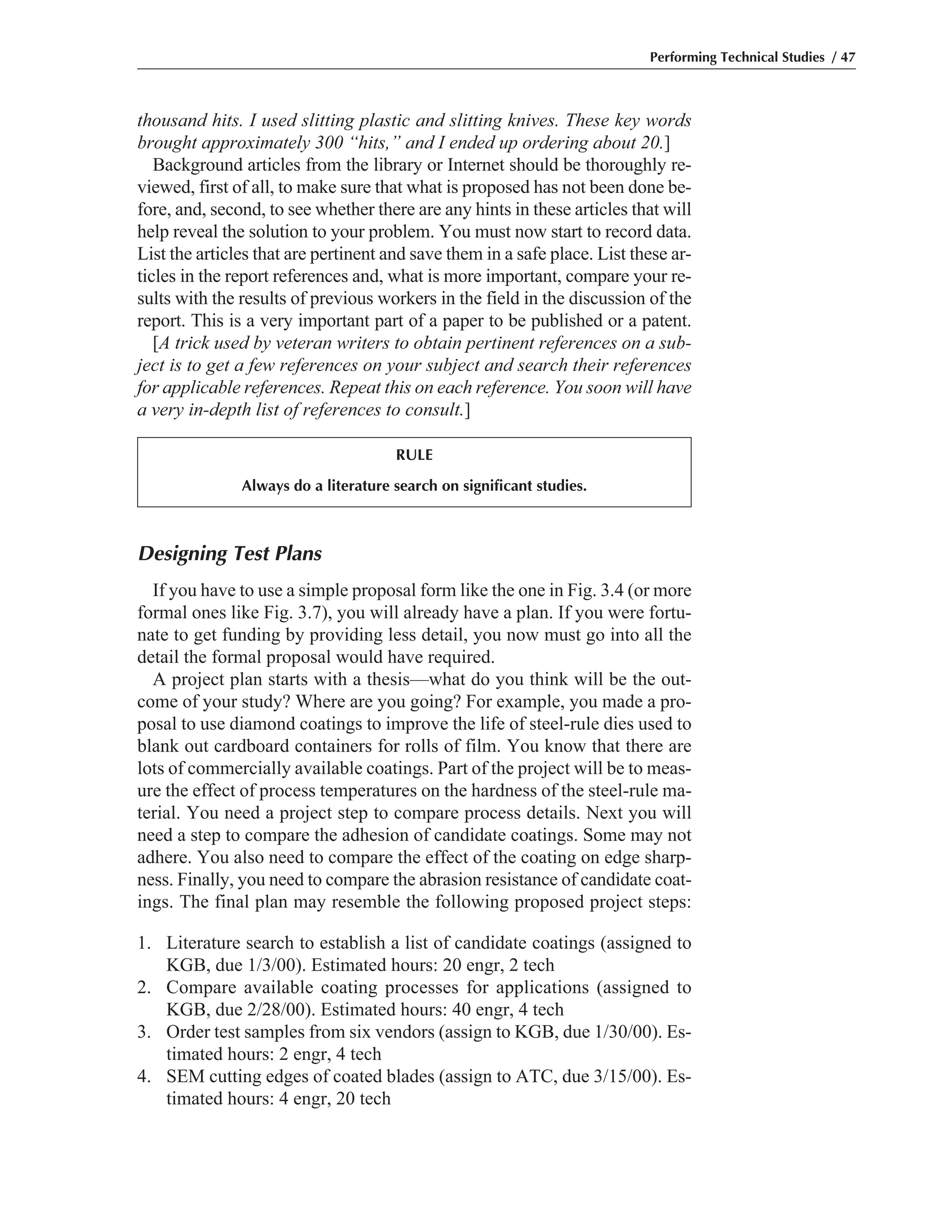 Designing Test Plans
If you have to use a simple proposal form like the one in Fig. 3.4 (or more
formal ones like Fig. 3.7), you will already have a plan. If you were fortu-
nate to get funding by providing less detail, you now must go into all the
detail the formal proposal would have required.
A project plan starts with a thesis—what do you think will be the out-
come of your study? Where are you going? For example, you made a pro-
posal to use diamond coatings to improve the life of steel-rule dies used to
blank out cardboard containers for rolls of film. You know that there are
lots of commercially available coatings. Part of the project will be to meas-
ure the effect of process temperatures on the hardness of the steel-rule ma-
terial. You need a project step to compare process details. Next you will
need a step to compare the adhesion of candidate coatings. Some may not
adhere. You also need to compare the effect of the coating on edge sharp-
ness. Finally, you need to compare the abrasion resistance of candidate coat-
ings. The final plan may resemble the following proposed project steps:
1. Literature search to establish a list of candidate coatings (assigned to
KGB, due 1/3/00). Estimated hours: 20 engr, 2 tech
2. Compare available coating processes for applications (assigned to
KGB, due 2/28/00). Estimated hours: 40 engr, 4 tech
3. Order test samples from six vendors (assign to KGB, due 1/30/00). Es-
timated hours: 2 engr, 4 tech
4. SEM cutting edges of coated blades (assign to ATC, due 3/15/00). Es-
timated hours: 4 engr, 20 tech
thousand hits. I used slitting plastic and slitting knives. These key words
brought approximately 300 “hits,” and I ended up ordering about 20.]
Background articles from the library or Internet should be thoroughly re-
viewed, first of all, to make sure that what is proposed has not been done be-
fore, and, second, to see whether there are any hints in these articles that will
help reveal the solution to your problem. You must now start to record data.
List the articles that are pertinent and save them in a safe place. List these ar-
ticles in the report references and, what is more important, compare your re-
sults with the results of previous workers in the field in the discussion of the
report. This is a very important part of a paper to be published or a patent.
[A trick used by veteran writers to obtain pertinent references on a sub-
ject is to get a few references on your subject and search their references
for applicable references. Repeat this on each reference. You soon will have
a very in-depth list of references to consult.]
Performing Technical Studies / 47
RULE
Always do a literature search on significant studies.
 