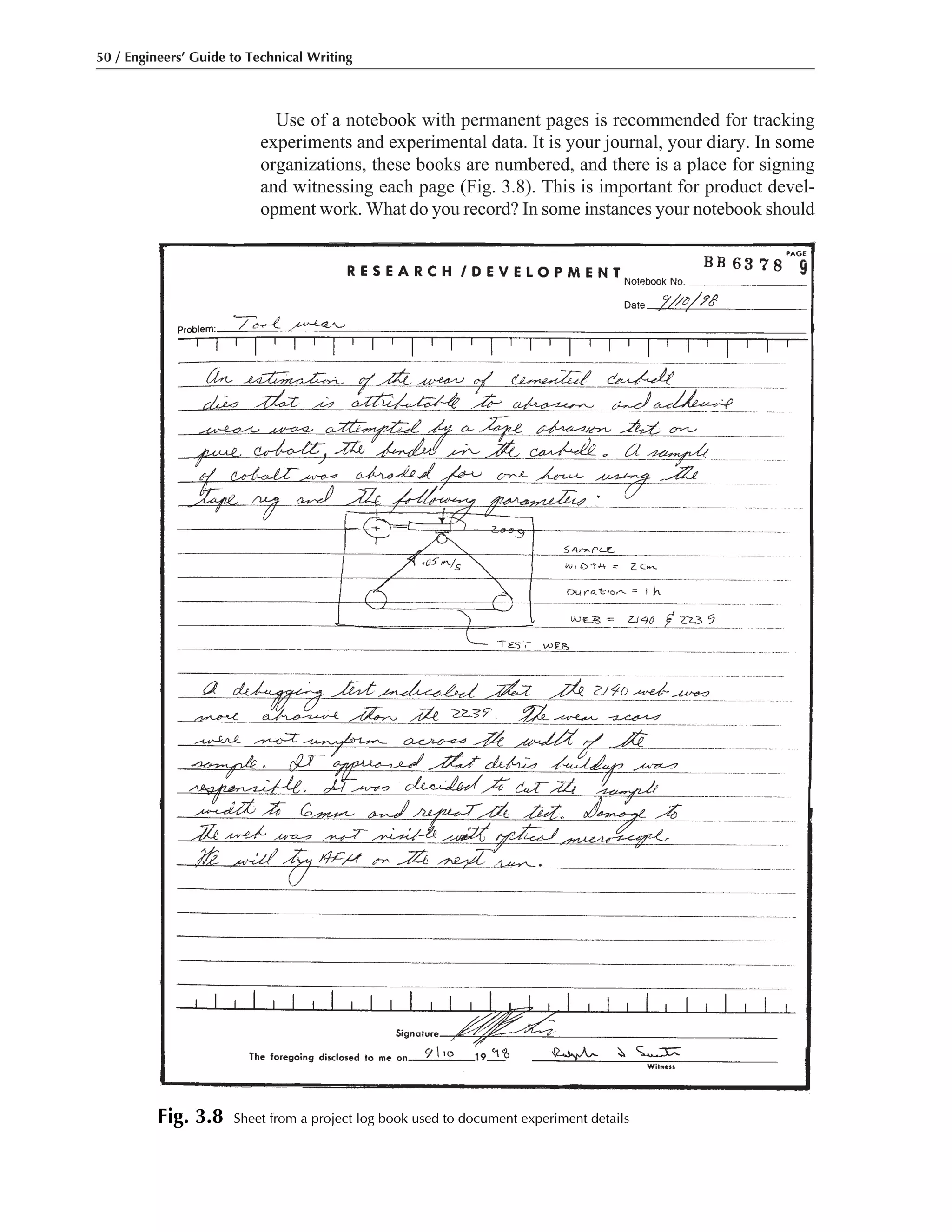 50 / Engineers’ Guide to Technical Writing
Use of a notebook with permanent pages is recommended for tracking
experiments and experimental data. It is your journal, your diary. In some
organizations, these books are numbered, and there is a place for signing
and witnessing each page (Fig. 3.8). This is important for product devel-
opment work. What do you record? In some instances your notebook should
Fig. 3.8 Sheet from a project log book used to document experiment details
 