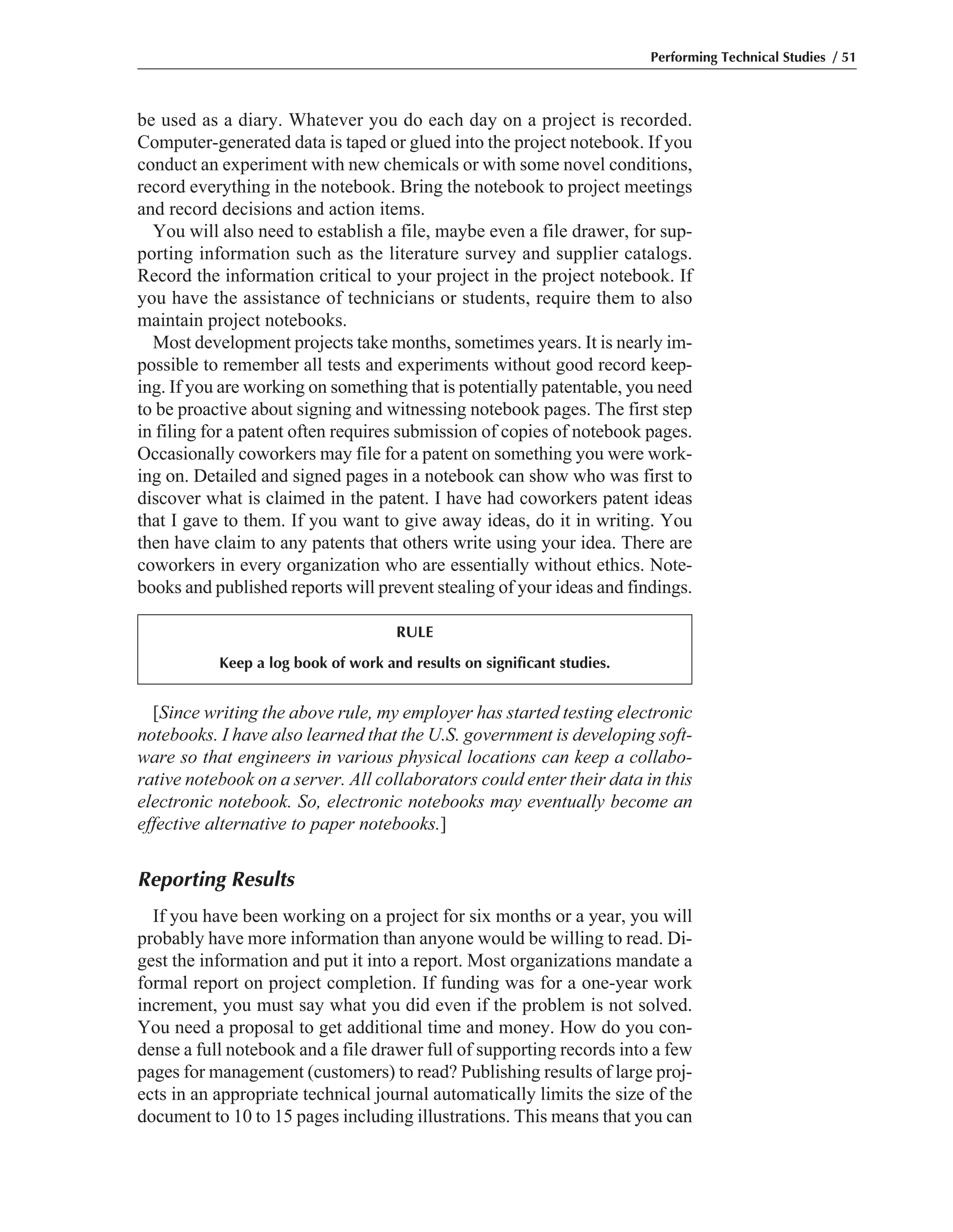 Performing Technical Studies / 51
be used as a diary. Whatever you do each day on a project is recorded.
Computer-generated data is taped or glued into the project notebook. If you
conduct an experiment with new chemicals or with some novel conditions,
record everything in the notebook. Bring the notebook to project meetings
and record decisions and action items.
You will also need to establish a file, maybe even a file drawer, for sup-
porting information such as the literature survey and supplier catalogs.
Record the information critical to your project in the project notebook. If
you have the assistance of technicians or students, require them to also
maintain project notebooks.
Most development projects take months, sometimes years. It is nearly im-
possible to remember all tests and experiments without good record keep-
ing. If you are working on something that is potentially patentable, you need
to be proactive about signing and witnessing notebook pages. The first step
in filing for a patent often requires submission of copies of notebook pages.
Occasionally coworkers may file for a patent on something you were work-
ing on. Detailed and signed pages in a notebook can show who was first to
discover what is claimed in the patent. I have had coworkers patent ideas
that I gave to them. If you want to give away ideas, do it in writing. You
then have claim to any patents that others write using your idea. There are
coworkers in every organization who are essentially without ethics. Note-
books and published reports will prevent stealing of your ideas and findings.
[Since writing the above rule, my employer has started testing electronic
notebooks. I have also learned that the U.S. government is developing soft-
ware so that engineers in various physical locations can keep a collabo-
rative notebook on a server. All collaborators could enter their data in this
electronic notebook. So, electronic notebooks may eventually become an
effective alternative to paper notebooks.]
Reporting Results
If you have been working on a project for six months or a year, you will
probably have more information than anyone would be willing to read. Di-
gest the information and put it into a report. Most organizations mandate a
formal report on project completion. If funding was for a one-year work
increment, you must say what you did even if the problem is not solved.
You need a proposal to get additional time and money. How do you con-
dense a full notebook and a file drawer full of supporting records into a few
pages for management (customers) to read? Publishing results of large proj-
ects in an appropriate technical journal automatically limits the size of the
document to 10 to 15 pages including illustrations. This means that you can
RULE
Keep a log book of work and results on significant studies.
 