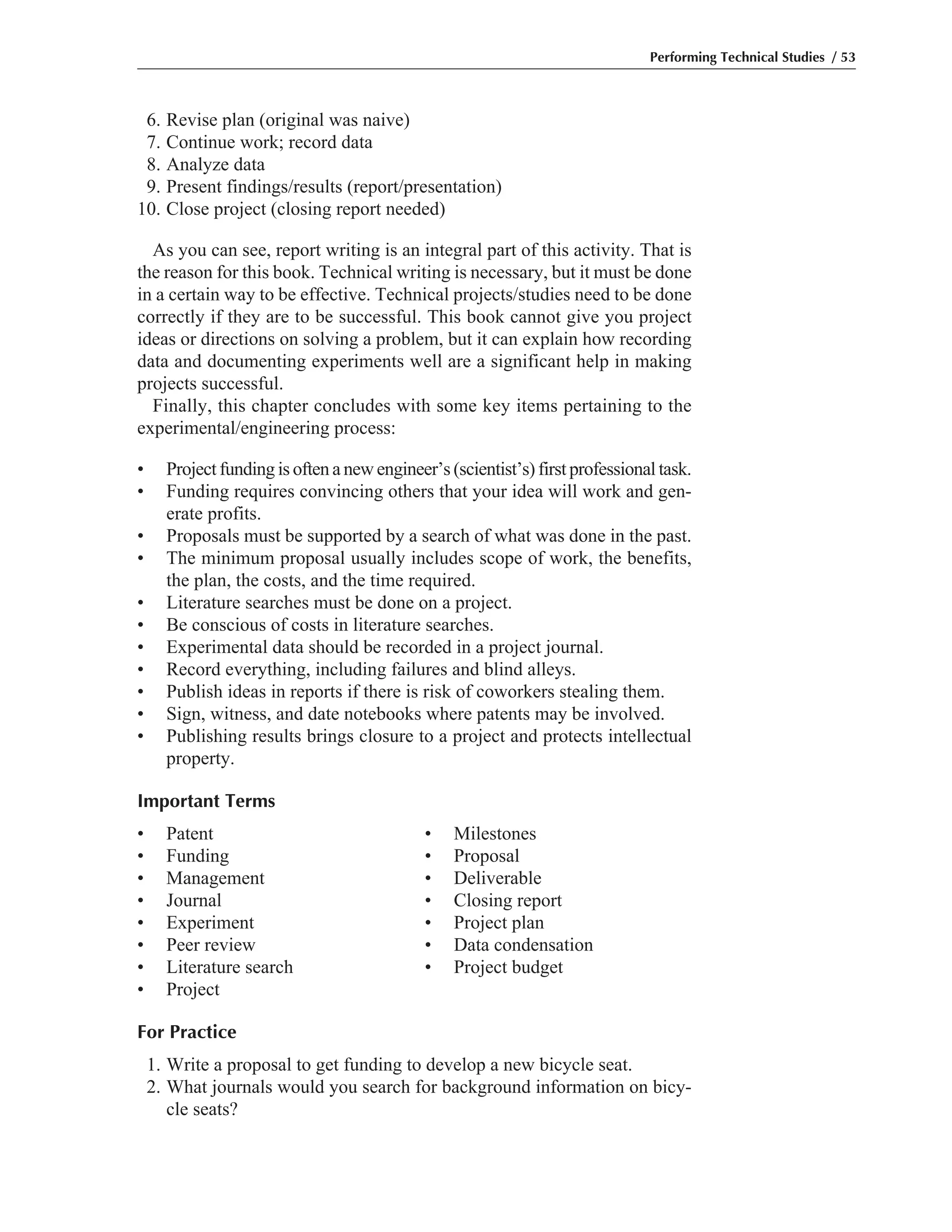Performing Technical Studies / 53
6. Revise plan (original was naive)
7. Continue work; record data
8. Analyze data
9. Present findings/results (report/presentation)
10. Close project (closing report needed)
As you can see, report writing is an integral part of this activity. That is
the reason for this book. Technical writing is necessary, but it must be done
in a certain way to be effective. Technical projects/studies need to be done
correctly if they are to be successful. This book cannot give you project
ideas or directions on solving a problem, but it can explain how recording
data and documenting experiments well are a significant help in making
projects successful.
Finally, this chapter concludes with some key items pertaining to the
experimental/engineering process:
• Project funding is often a new engineer’s (scientist’s) first professional task.
• Funding requires convincing others that your idea will work and gen-
erate profits.
• Proposals must be supported by a search of what was done in the past.
• The minimum proposal usually includes scope of work, the benefits,
the plan, the costs, and the time required.
• Literature searches must be done on a project.
• Be conscious of costs in literature searches.
• Experimental data should be recorded in a project journal.
• Record everything, including failures and blind alleys.
• Publish ideas in reports if there is risk of coworkers stealing them.
• Sign, witness, and date notebooks where patents may be involved.
• Publishing results brings closure to a project and protects intellectual
property.
Important Terms
• Patent • Milestones
• Funding • Proposal
• Management • Deliverable
• Journal • Closing report
• Experiment • Project plan
• Peer review • Data condensation
• Literature search • Project budget
• Project
For Practice
1. Write a proposal to get funding to develop a new bicycle seat.
2. What journals would you search for background information on bicy-
cle seats?
 