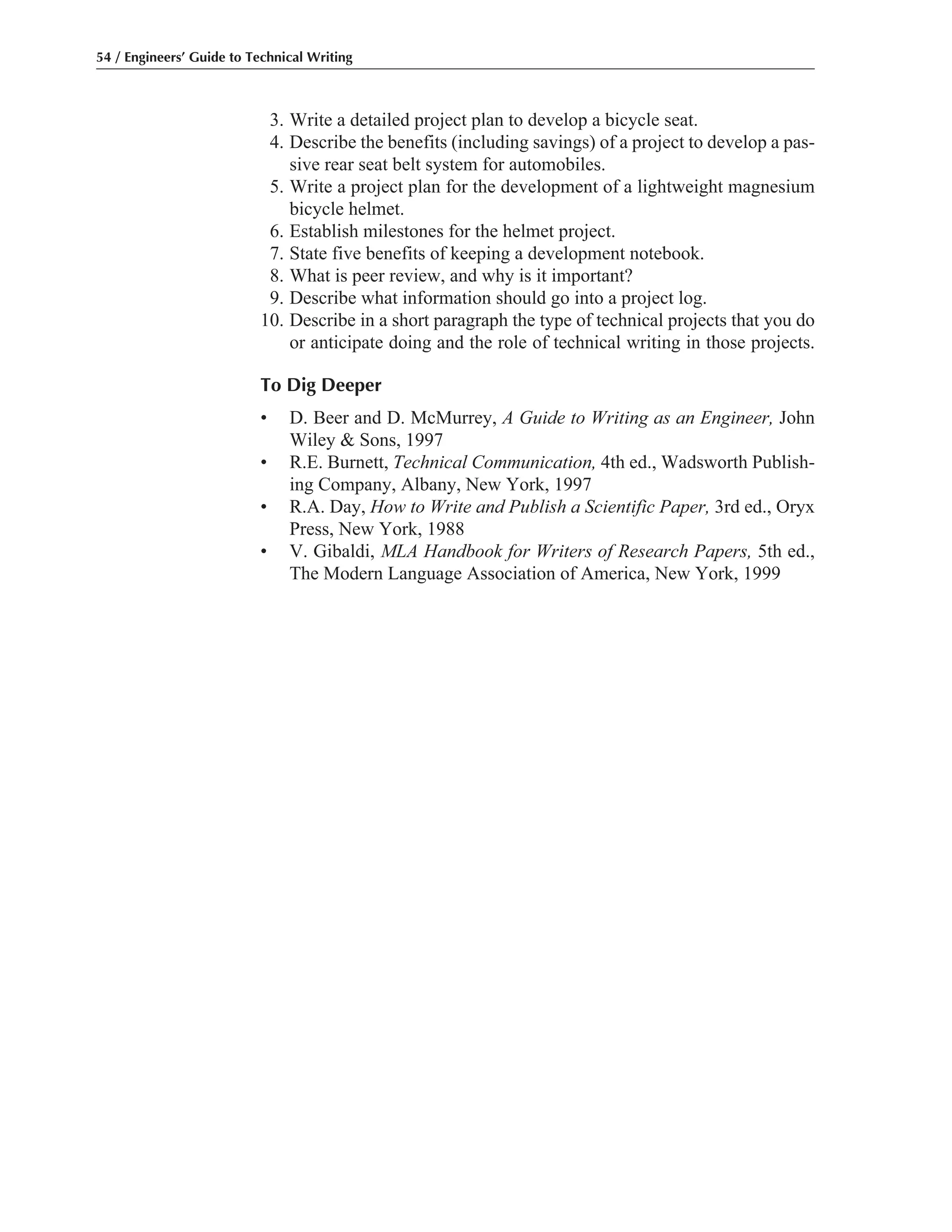 54 / Engineers’ Guide to Technical Writing
3. Write a detailed project plan to develop a bicycle seat.
4. Describe the benefits (including savings) of a project to develop a pas-
sive rear seat belt system for automobiles.
5. Write a project plan for the development of a lightweight magnesium
bicycle helmet.
6. Establish milestones for the helmet project.
7. State five benefits of keeping a development notebook.
8. What is peer review, and why is it important?
9. Describe what information should go into a project log.
10. Describe in a short paragraph the type of technical projects that you do
or anticipate doing and the role of technical writing in those projects.
To Dig Deeper
• D. Beer and D. McMurrey, A Guide to Writing as an Engineer, John
Wiley & Sons, 1997
• R.E. Burnett, Technical Communication, 4th ed., Wadsworth Publish-
ing Company, Albany, New York, 1997
• R.A. Day, How to Write and Publish a Scientific Paper, 3rd ed., Oryx
Press, New York, 1988
• V. Gibaldi, MLA Handbook for Writers of Research Papers, 5th ed.,
The Modern Language Association of America, New York, 1999
 