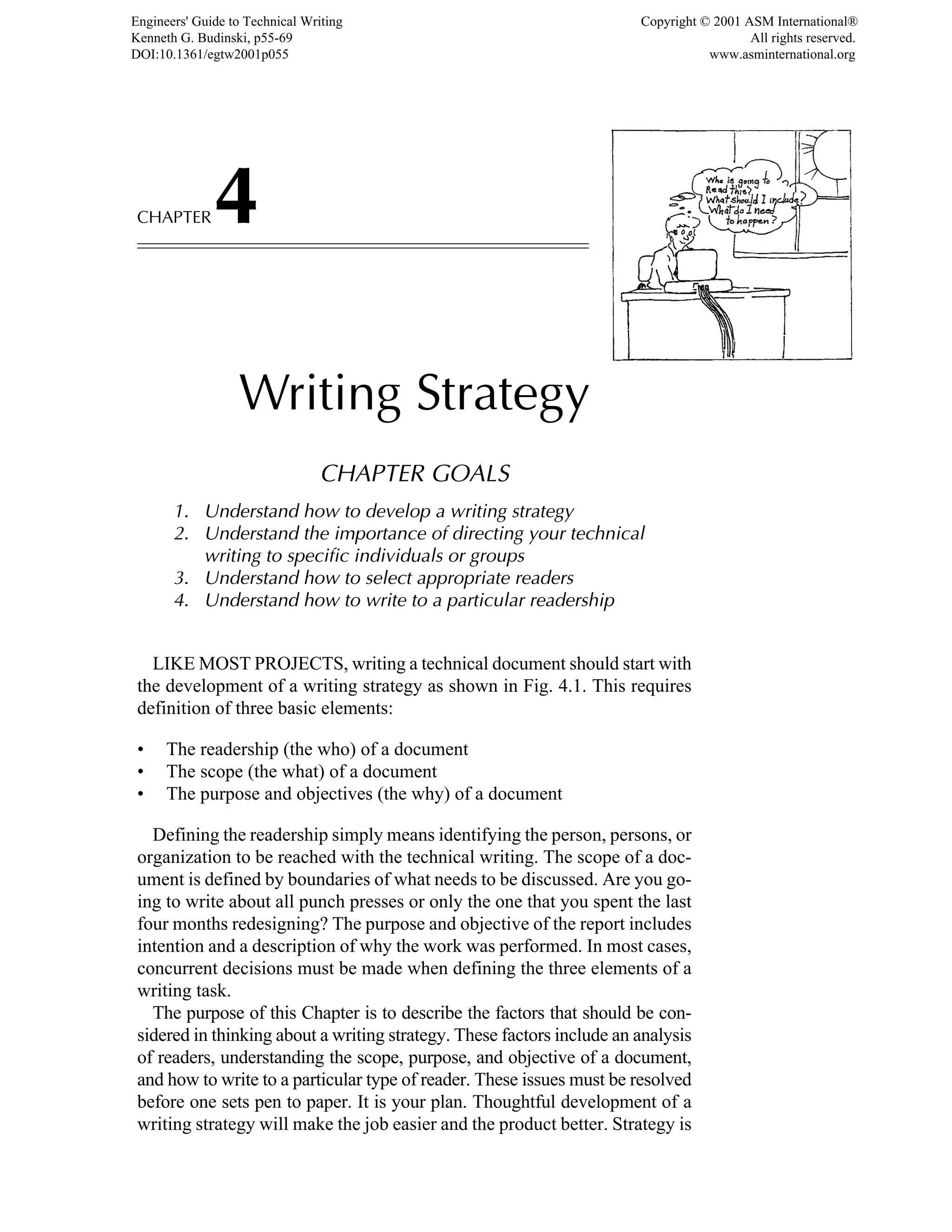CHAPTER4
Writing Strategy
CHAPTER GOALS
1. Understand how to develop a writing strategy
2. Understand the importance of directing your technical
writing to specific individuals or groups
3. Understand how to select appropriate readers
4. Understand how to write to a particular readership
LIKE MOST PROJECTS, writing a technical document should start with
the development of a writing strategy as shown in Fig. 4.1. This requires
definition of three basic elements:
• The readership (the who) of a document
• The scope (the what) of a document
• The purpose and objectives (the why) of a document
Defining the readership simply means identifying the person, persons, or
organization to be reached with the technical writing. The scope of a doc-
ument is defined by boundaries of what needs to be discussed. Are you go-
ing to write about all punch presses or only the one that you spent the last
four months redesigning? The purpose and objective of the report includes
intention and a description of why the work was performed. In most cases,
concurrent decisions must be made when defining the three elements of a
writing task.
The purpose of this Chapter is to describe the factors that should be con-
sidered in thinking about a writing strategy. These factors include an analysis
of readers, understanding the scope, purpose, and objective of a document,
and how to write to a particular type of reader. These issues must be resolved
before one sets pen to paper. It is your plan. Thoughtful development of a
writing strategy will make the job easier and the product better. Strategy is
Engineers' Guide to Technical Writing
Kenneth G. Budinski, p55-69
DOI:10.1361/egtw2001p055
Copyright © 2001 ASM International®
All rights reserved.
www.asminternational.org
 