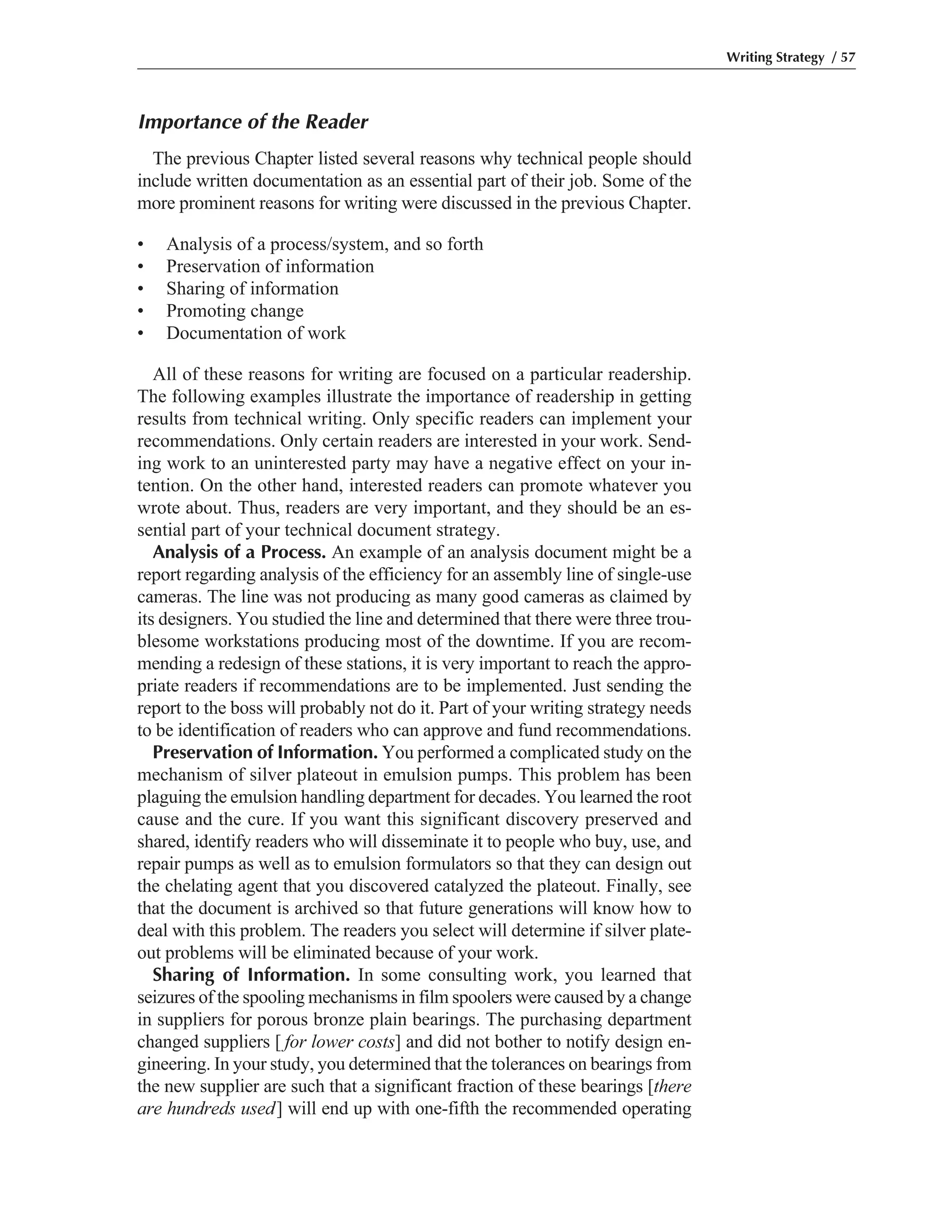 Importance of the Reader
The previous Chapter listed several reasons why technical people should
include written documentation as an essential part of their job. Some of the
more prominent reasons for writing were discussed in the previous Chapter.
• Analysis of a process/system, and so forth
• Preservation of information
• Sharing of information
• Promoting change
• Documentation of work
All of these reasons for writing are focused on a particular readership.
The following examples illustrate the importance of readership in getting
results from technical writing. Only specific readers can implement your
recommendations. Only certain readers are interested in your work. Send-
ing work to an uninterested party may have a negative effect on your in-
tention. On the other hand, interested readers can promote whatever you
wrote about. Thus, readers are very important, and they should be an es-
sential part of your technical document strategy.
Analysis of a Process. An example of an analysis document might be a
report regarding analysis of the efficiency for an assembly line of single-use
cameras. The line was not producing as many good cameras as claimed by
its designers. You studied the line and determined that there were three trou-
blesome workstations producing most of the downtime. If you are recom-
mending a redesign of these stations, it is very important to reach the appro-
priate readers if recommendations are to be implemented. Just sending the
report to the boss will probably not do it. Part of your writing strategy needs
to be identification of readers who can approve and fund recommendations.
Preservation of Information. You performed a complicated study on the
mechanism of silver plateout in emulsion pumps. This problem has been
plaguing the emulsion handling department for decades. You learned the root
cause and the cure. If you want this significant discovery preserved and
shared, identify readers who will disseminate it to people who buy, use, and
repair pumps as well as to emulsion formulators so that they can design out
the chelating agent that you discovered catalyzed the plateout. Finally, see
that the document is archived so that future generations will know how to
deal with this problem. The readers you select will determine if silver plate-
out problems will be eliminated because of your work.
Sharing of Information. In some consulting work, you learned that
seizures of the spooling mechanisms in film spoolers were caused by a change
in suppliers for porous bronze plain bearings. The purchasing department
changed suppliers [ for lower costs] and did not bother to notify design en-
gineering. In your study, you determined that the tolerances on bearings from
the new supplier are such that a significant fraction of these bearings [there
are hundreds used] will end up with one-fifth the recommended operating
Writing Strategy / 57
 