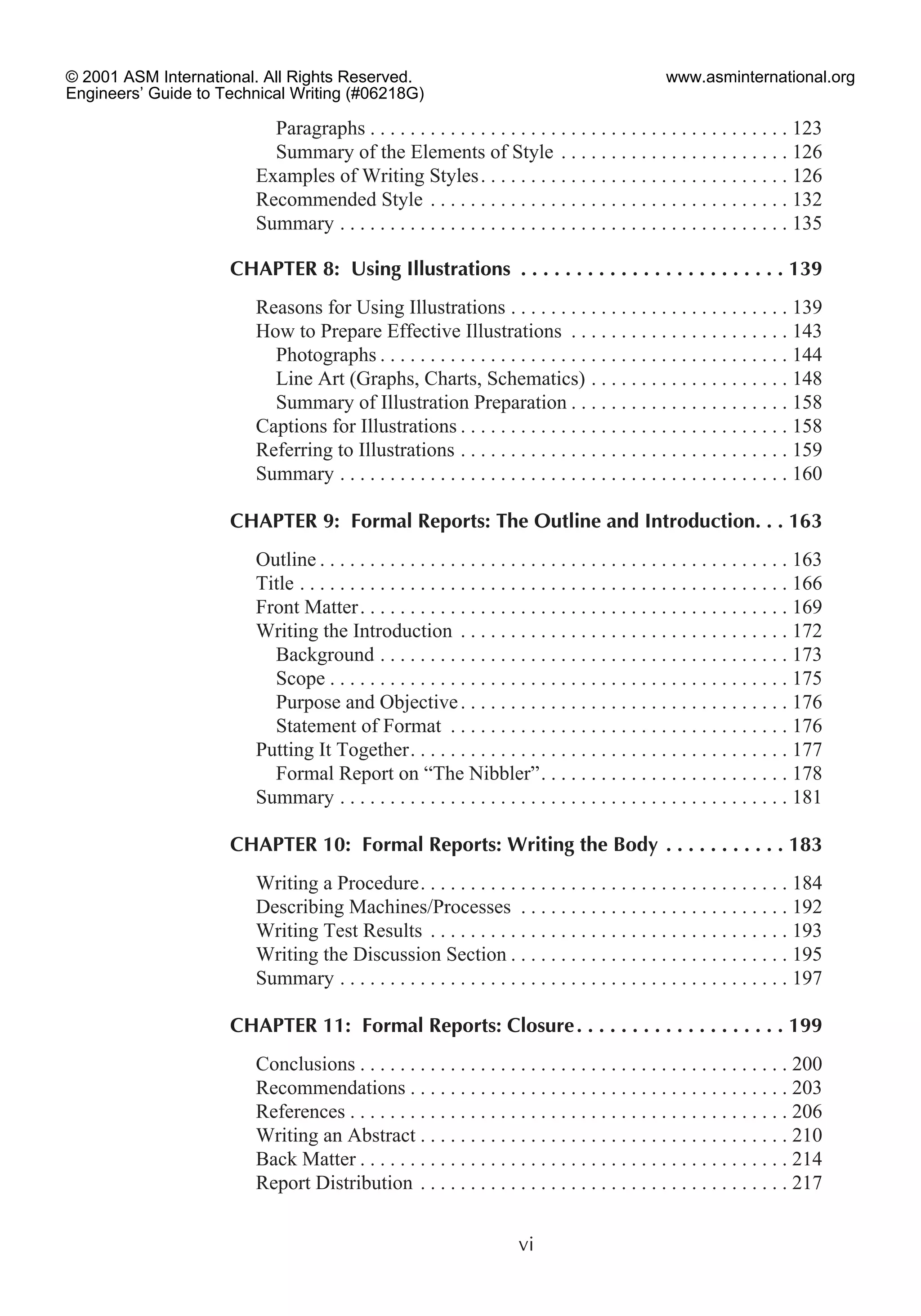 Paragraphs . . . . . . . . . . . . . . . . . . . . . . . . . . . . . . . . . . . . . . . . . . 123
Summary of the Elements of Style . . . . . . . . . . . . . . . . . . . . . . . 126
Examples of Writing Styles. . . . . . . . . . . . . . . . . . . . . . . . . . . . . . . 126
Recommended Style . . . . . . . . . . . . . . . . . . . . . . . . . . . . . . . . . . . . 132
Summary . . . . . . . . . . . . . . . . . . . . . . . . . . . . . . . . . . . . . . . . . . . . . 135
CHAPTER 8: Using Illustrations . . . . . . . . . . . . . . . . . . . . . . . . 139
Reasons for Using Illustrations . . . . . . . . . . . . . . . . . . . . . . . . . . . . 139
How to Prepare Effective Illustrations . . . . . . . . . . . . . . . . . . . . . . 143
Photographs . . . . . . . . . . . . . . . . . . . . . . . . . . . . . . . . . . . . . . . . . 144
Line Art (Graphs, Charts, Schematics) . . . . . . . . . . . . . . . . . . . . 148
Summary of Illustration Preparation . . . . . . . . . . . . . . . . . . . . . . 158
Captions for Illustrations . . . . . . . . . . . . . . . . . . . . . . . . . . . . . . . . . 158
Referring to Illustrations . . . . . . . . . . . . . . . . . . . . . . . . . . . . . . . . . 159
Summary . . . . . . . . . . . . . . . . . . . . . . . . . . . . . . . . . . . . . . . . . . . . . 160
CHAPTER 9: Formal Reports: The Outline and Introduction. . . 163
Outline . . . . . . . . . . . . . . . . . . . . . . . . . . . . . . . . . . . . . . . . . . . . . . . 163
Title . . . . . . . . . . . . . . . . . . . . . . . . . . . . . . . . . . . . . . . . . . . . . . . . . 166
Front Matter. . . . . . . . . . . . . . . . . . . . . . . . . . . . . . . . . . . . . . . . . . . 169
Writing the Introduction . . . . . . . . . . . . . . . . . . . . . . . . . . . . . . . . . 172
Background . . . . . . . . . . . . . . . . . . . . . . . . . . . . . . . . . . . . . . . . . 173
Scope . . . . . . . . . . . . . . . . . . . . . . . . . . . . . . . . . . . . . . . . . . . . . . 175
Purpose and Objective. . . . . . . . . . . . . . . . . . . . . . . . . . . . . . . . . 176
Statement of Format . . . . . . . . . . . . . . . . . . . . . . . . . . . . . . . . . . 176
Putting It Together. . . . . . . . . . . . . . . . . . . . . . . . . . . . . . . . . . . . . . 177
Formal Report on “The Nibbler”. . . . . . . . . . . . . . . . . . . . . . . . . 178
Summary . . . . . . . . . . . . . . . . . . . . . . . . . . . . . . . . . . . . . . . . . . . . . 181
CHAPTER 10: Formal Reports: Writing the Body . . . . . . . . . . . 183
Writing a Procedure. . . . . . . . . . . . . . . . . . . . . . . . . . . . . . . . . . . . . 184
Describing Machines/Processes . . . . . . . . . . . . . . . . . . . . . . . . . . . 192
Writing Test Results . . . . . . . . . . . . . . . . . . . . . . . . . . . . . . . . . . . . 193
Writing the Discussion Section . . . . . . . . . . . . . . . . . . . . . . . . . . . . 195
Summary . . . . . . . . . . . . . . . . . . . . . . . . . . . . . . . . . . . . . . . . . . . . . 197
CHAPTER 11: Formal Reports: Closure. . . . . . . . . . . . . . . . . . . 199
Conclusions . . . . . . . . . . . . . . . . . . . . . . . . . . . . . . . . . . . . . . . . . . . 200
Recommendations . . . . . . . . . . . . . . . . . . . . . . . . . . . . . . . . . . . . . . 203
References . . . . . . . . . . . . . . . . . . . . . . . . . . . . . . . . . . . . . . . . . . . . 206
Writing an Abstract . . . . . . . . . . . . . . . . . . . . . . . . . . . . . . . . . . . . . 210
Back Matter . . . . . . . . . . . . . . . . . . . . . . . . . . . . . . . . . . . . . . . . . . . 214
Report Distribution . . . . . . . . . . . . . . . . . . . . . . . . . . . . . . . . . . . . . 217
vi
© 2001 ASM International. All Rights Reserved.
Engineers’ Guide to Technical Writing (#06218G)
www.asminternational.org
 