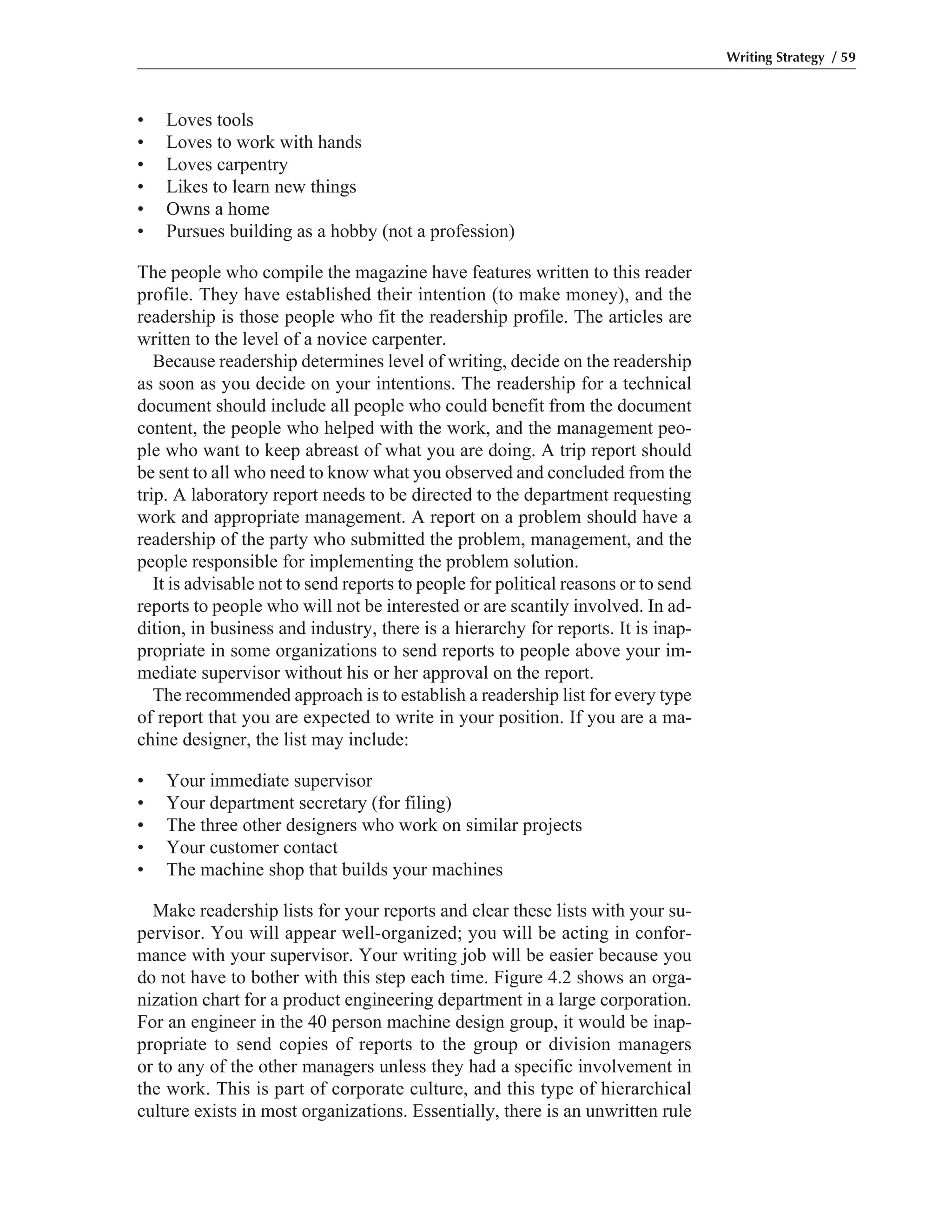 • Loves tools
• Loves to work with hands
• Loves carpentry
• Likes to learn new things
• Owns a home
• Pursues building as a hobby (not a profession)
The people who compile the magazine have features written to this reader
profile. They have established their intention (to make money), and the
readership is those people who fit the readership profile. The articles are
written to the level of a novice carpenter.
Because readership determines level of writing, decide on the readership
as soon as you decide on your intentions. The readership for a technical
document should include all people who could benefit from the document
content, the people who helped with the work, and the management peo-
ple who want to keep abreast of what you are doing. A trip report should
be sent to all who need to know what you observed and concluded from the
trip. A laboratory report needs to be directed to the department requesting
work and appropriate management. A report on a problem should have a
readership of the party who submitted the problem, management, and the
people responsible for implementing the problem solution.
It is advisable not to send reports to people for political reasons or to send
reports to people who will not be interested or are scantily involved. In ad-
dition, in business and industry, there is a hierarchy for reports. It is inap-
propriate in some organizations to send reports to people above your im-
mediate supervisor without his or her approval on the report.
The recommended approach is to establish a readership list for every type
of report that you are expected to write in your position. If you are a ma-
chine designer, the list may include:
• Your immediate supervisor
• Your department secretary (for filing)
• The three other designers who work on similar projects
• Your customer contact
• The machine shop that builds your machines
Make readership lists for your reports and clear these lists with your su-
pervisor. You will appear well-organized; you will be acting in confor-
mance with your supervisor. Your writing job will be easier because you
do not have to bother with this step each time. Figure 4.2 shows an orga-
nization chart for a product engineering department in a large corporation.
For an engineer in the 40 person machine design group, it would be inap-
propriate to send copies of reports to the group or division managers
or to any of the other managers unless they had a specific involvement in
the work. This is part of corporate culture, and this type of hierarchical
culture exists in most organizations. Essentially, there is an unwritten rule
Writing Strategy / 59
 