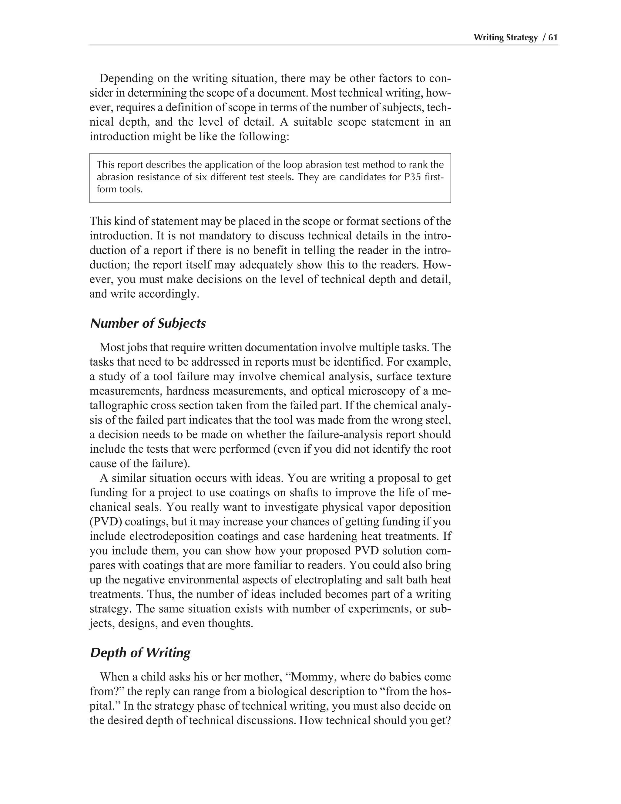 Depending on the writing situation, there may be other factors to con-
sider in determining the scope of a document. Most technical writing, how-
ever, requires a definition of scope in terms of the number of subjects, tech-
nical depth, and the level of detail. A suitable scope statement in an
introduction might be like the following:
This kind of statement may be placed in the scope or format sections of the
introduction. It is not mandatory to discuss technical details in the intro-
duction of a report if there is no benefit in telling the reader in the intro-
duction; the report itself may adequately show this to the readers. How-
ever, you must make decisions on the level of technical depth and detail,
and write accordingly.
Number of Subjects
Most jobs that require written documentation involve multiple tasks. The
tasks that need to be addressed in reports must be identified. For example,
a study of a tool failure may involve chemical analysis, surface texture
measurements, hardness measurements, and optical microscopy of a me-
tallographic cross section taken from the failed part. If the chemical analy-
sis of the failed part indicates that the tool was made from the wrong steel,
a decision needs to be made on whether the failure-analysis report should
include the tests that were performed (even if you did not identify the root
cause of the failure).
A similar situation occurs with ideas. You are writing a proposal to get
funding for a project to use coatings on shafts to improve the life of me-
chanical seals. You really want to investigate physical vapor deposition
(PVD) coatings, but it may increase your chances of getting funding if you
include electrodeposition coatings and case hardening heat treatments. If
you include them, you can show how your proposed PVD solution com-
pares with coatings that are more familiar to readers. You could also bring
up the negative environmental aspects of electroplating and salt bath heat
treatments. Thus, the number of ideas included becomes part of a writing
strategy. The same situation exists with number of experiments, or sub-
jects, designs, and even thoughts.
Depth of Writing
When a child asks his or her mother, “Mommy, where do babies come
from?” the reply can range from a biological description to “from the hos-
pital.” In the strategy phase of technical writing, you must also decide on
the desired depth of technical discussions. How technical should you get?
Writing Strategy / 61
This report describes the application of the loop abrasion test method to rank the
abrasion resistance of six different test steels. They are candidates for P35 first-
form tools.
 