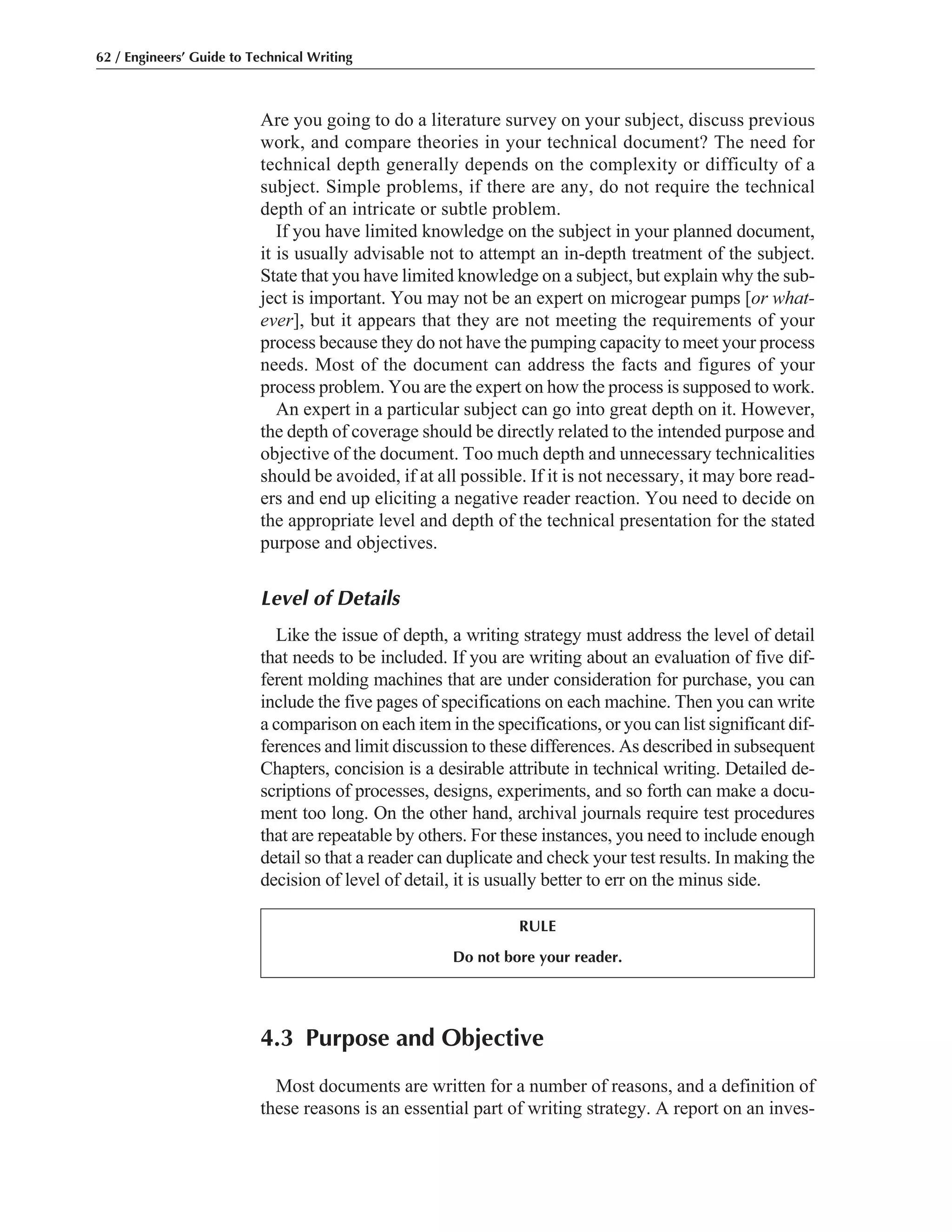 4.3 Purpose and Objective
Most documents are written for a number of reasons, and a definition of
these reasons is an essential part of writing strategy. A report on an inves-
Are you going to do a literature survey on your subject, discuss previous
work, and compare theories in your technical document? The need for
technical depth generally depends on the complexity or difficulty of a
subject. Simple problems, if there are any, do not require the technical
depth of an intricate or subtle problem.
If you have limited knowledge on the subject in your planned document,
it is usually advisable not to attempt an in-depth treatment of the subject.
State that you have limited knowledge on a subject, but explain why the sub-
ject is important. You may not be an expert on microgear pumps [or what-
ever], but it appears that they are not meeting the requirements of your
process because they do not have the pumping capacity to meet your process
needs. Most of the document can address the facts and figures of your
process problem. You are the expert on how the process is supposed to work.
An expert in a particular subject can go into great depth on it. However,
the depth of coverage should be directly related to the intended purpose and
objective of the document. Too much depth and unnecessary technicalities
should be avoided, if at all possible. If it is not necessary, it may bore read-
ers and end up eliciting a negative reader reaction. You need to decide on
the appropriate level and depth of the technical presentation for the stated
purpose and objectives.
Level of Details
Like the issue of depth, a writing strategy must address the level of detail
that needs to be included. If you are writing about an evaluation of five dif-
ferent molding machines that are under consideration for purchase, you can
include the five pages of specifications on each machine. Then you can write
a comparison on each item in the specifications, or you can list significant dif-
ferences and limit discussion to these differences. As described in subsequent
Chapters, concision is a desirable attribute in technical writing. Detailed de-
scriptions of processes, designs, experiments, and so forth can make a docu-
ment too long. On the other hand, archival journals require test procedures
that are repeatable by others. For these instances, you need to include enough
detail so that a reader can duplicate and check your test results. In making the
decision of level of detail, it is usually better to err on the minus side.
62 / Engineers’ Guide to Technical Writing
RULE
Do not bore your reader.
 
