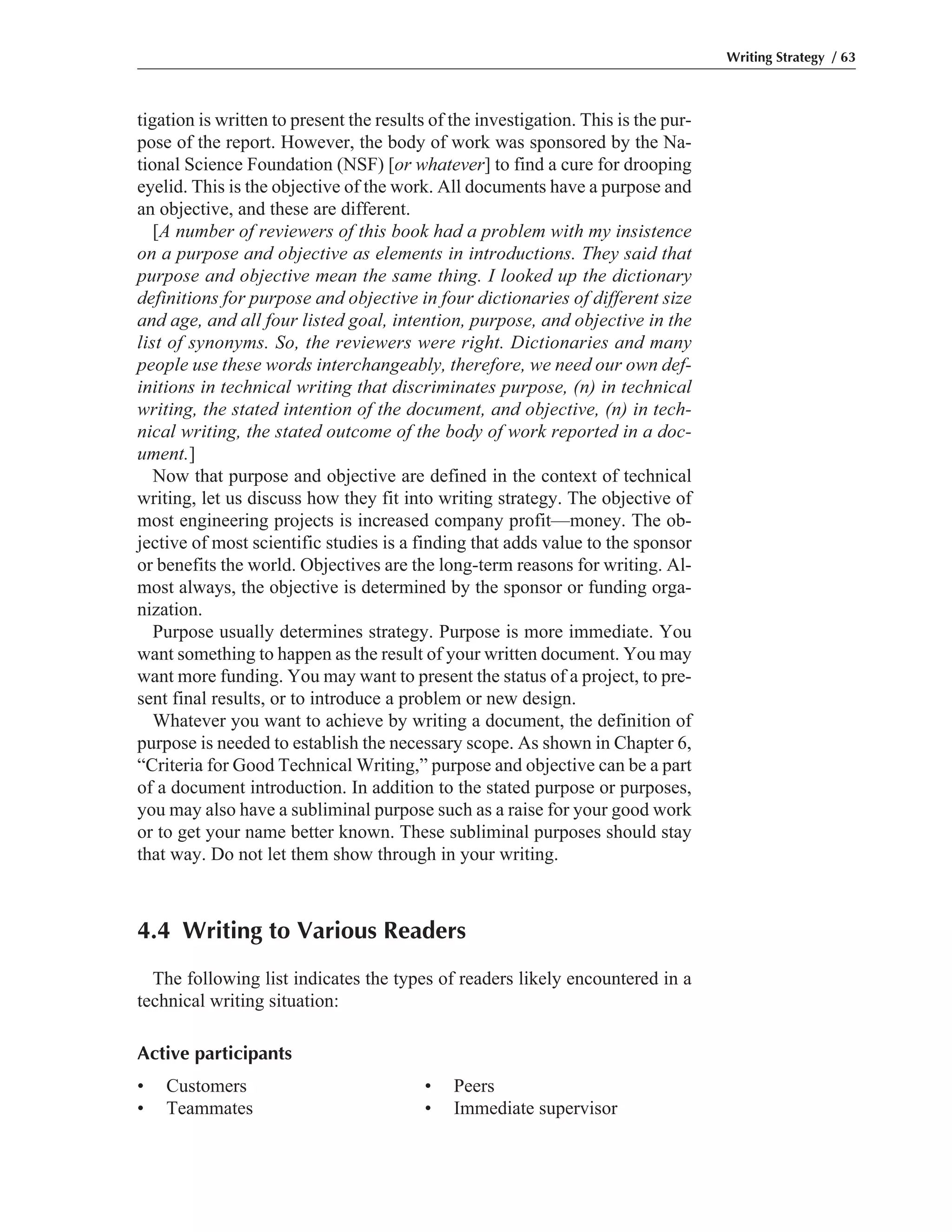 Writing Strategy / 63
tigation is written to present the results of the investigation. This is the pur-
pose of the report. However, the body of work was sponsored by the Na-
tional Science Foundation (NSF) [or whatever] to find a cure for drooping
eyelid. This is the objective of the work. All documents have a purpose and
an objective, and these are different.
[A number of reviewers of this book had a problem with my insistence
on a purpose and objective as elements in introductions. They said that
purpose and objective mean the same thing. I looked up the dictionary
definitions for purpose and objective in four dictionaries of different size
and age, and all four listed goal, intention, purpose, and objective in the
list of synonyms. So, the reviewers were right. Dictionaries and many
people use these words interchangeably, therefore, we need our own def-
initions in technical writing that discriminates purpose, (n) in technical
writing, the stated intention of the document, and objective, (n) in tech-
nical writing, the stated outcome of the body of work reported in a doc-
ument.]
Now that purpose and objective are defined in the context of technical
writing, let us discuss how they fit into writing strategy. The objective of
most engineering projects is increased company profit—money. The ob-
jective of most scientific studies is a finding that adds value to the sponsor
or benefits the world. Objectives are the long-term reasons for writing. Al-
most always, the objective is determined by the sponsor or funding orga-
nization.
Purpose usually determines strategy. Purpose is more immediate. You
want something to happen as the result of your written document. You may
want more funding. You may want to present the status of a project, to pre-
sent final results, or to introduce a problem or new design.
Whatever you want to achieve by writing a document, the definition of
purpose is needed to establish the necessary scope. As shown in Chapter 6,
“Criteria for Good Technical Writing,” purpose and objective can be a part
of a document introduction. In addition to the stated purpose or purposes,
you may also have a subliminal purpose such as a raise for your good work
or to get your name better known. These subliminal purposes should stay
that way. Do not let them show through in your writing.
4.4 Writing to Various Readers
The following list indicates the types of readers likely encountered in a
technical writing situation:
Active participants
• Customers • Peers
• Teammates • Immediate supervisor
 