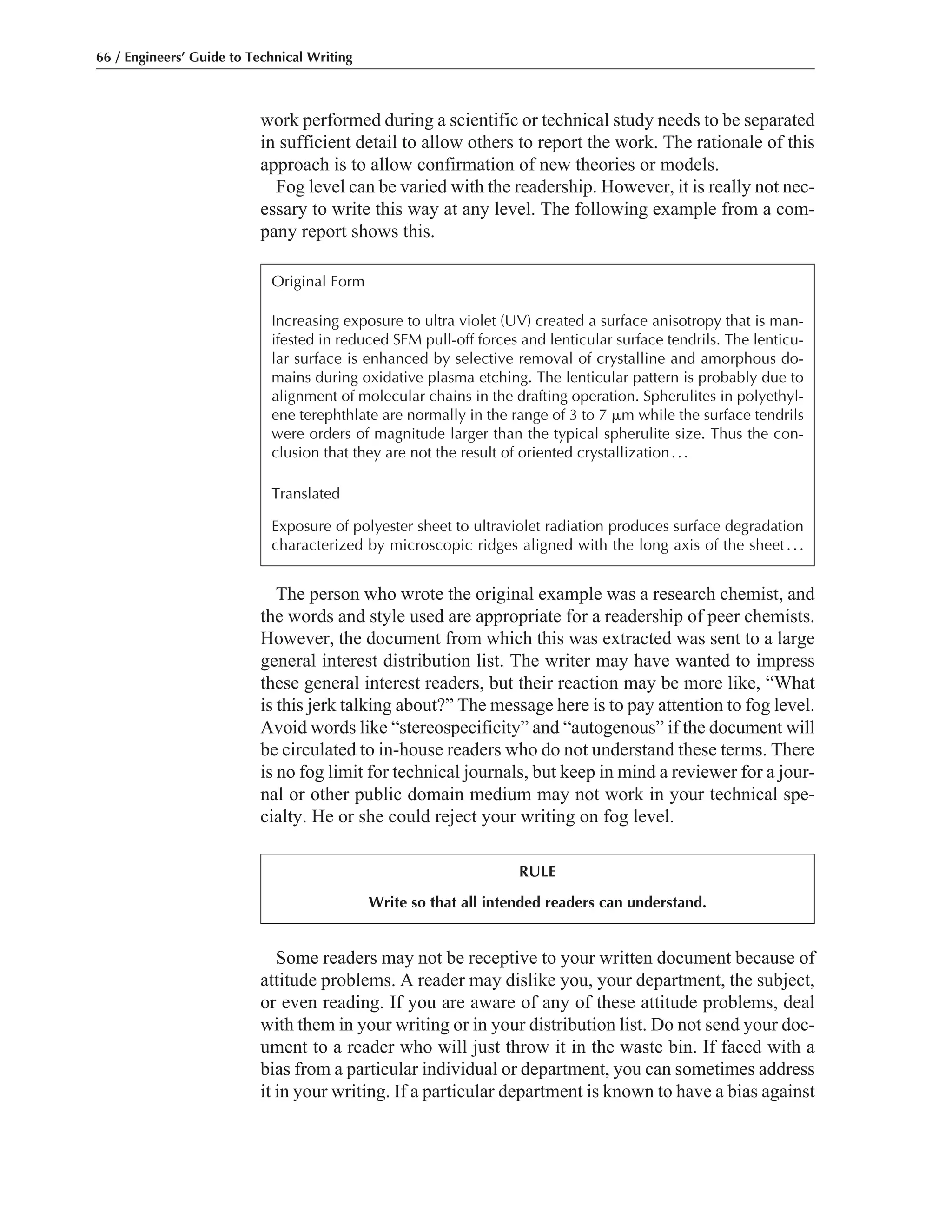 Some readers may not be receptive to your written document because of
attitude problems. A reader may dislike you, your department, the subject,
or even reading. If you are aware of any of these attitude problems, deal
with them in your writing or in your distribution list. Do not send your doc-
ument to a reader who will just throw it in the waste bin. If faced with a
bias from a particular individual or department, you can sometimes address
it in your writing. If a particular department is known to have a bias against
The person who wrote the original example was a research chemist, and
the words and style used are appropriate for a readership of peer chemists.
However, the document from which this was extracted was sent to a large
general interest distribution list. The writer may have wanted to impress
these general interest readers, but their reaction may be more like, “What
is this jerk talking about?” The message here is to pay attention to fog level.
Avoid words like “stereospecificity” and “autogenous” if the document will
be circulated to in-house readers who do not understand these terms. There
is no fog limit for technical journals, but keep in mind a reviewer for a jour-
nal or other public domain medium may not work in your technical spe-
cialty. He or she could reject your writing on fog level.
work performed during a scientific or technical study needs to be separated
in sufficient detail to allow others to report the work. The rationale of this
approach is to allow confirmation of new theories or models.
Fog level can be varied with the readership. However, it is really not nec-
essary to write this way at any level. The following example from a com-
pany report shows this.
66 / Engineers’ Guide to Technical Writing
Original Form
Increasing exposure to ultra violet (UV) created a surface anisotropy that is man-
ifested in reduced SFM pull-off forces and lenticular surface tendrils. The lenticu-
lar surface is enhanced by selective removal of crystalline and amorphous do-
mains during oxidative plasma etching. The lenticular pattern is probably due to
alignment of molecular chains in the drafting operation. Spherulites in polyethyl-
ene terephthlate are normally in the range of 3 to 7 ␮m while the surface tendrils
were orders of magnitude larger than the typical spherulite size. Thus the con-
clusion that they are not the result of oriented crystallization...
Translated
Exposure of polyester sheet to ultraviolet radiation produces surface degradation
characterized by microscopic ridges aligned with the long axis of the sheet...
RULE
Write so that all intended readers can understand.
 