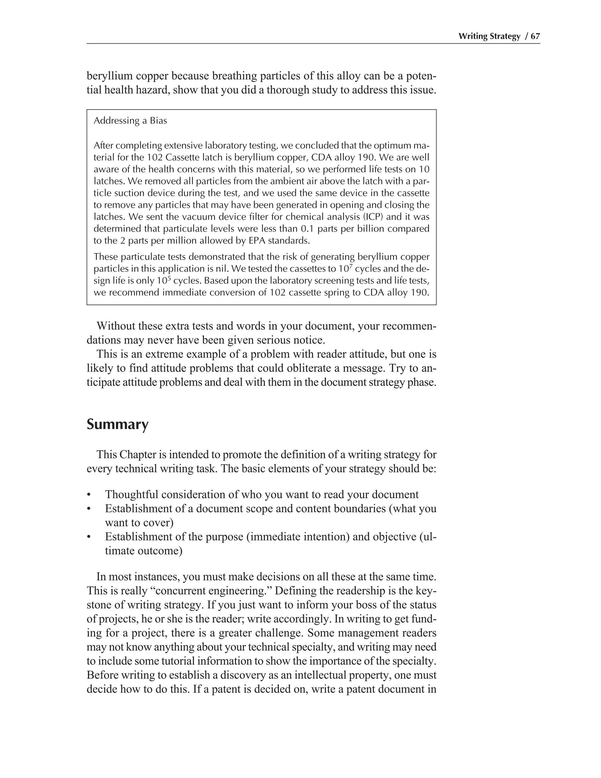 beryllium copper because breathing particles of this alloy can be a poten-
tial health hazard, show that you did a thorough study to address this issue.
Without these extra tests and words in your document, your recommen-
dations may never have been given serious notice.
This is an extreme example of a problem with reader attitude, but one is
likely to find attitude problems that could obliterate a message. Try to an-
ticipate attitude problems and deal with them in the document strategy phase.
Summary
This Chapter is intended to promote the definition of a writing strategy for
every technical writing task. The basic elements of your strategy should be:
• Thoughtful consideration of who you want to read your document
• Establishment of a document scope and content boundaries (what you
want to cover)
• Establishment of the purpose (immediate intention) and objective (ul-
timate outcome)
In most instances, you must make decisions on all these at the same time.
This is really “concurrent engineering.” Defining the readership is the key-
stone of writing strategy. If you just want to inform your boss of the status
of projects, he or she is the reader; write accordingly. In writing to get fund-
ing for a project, there is a greater challenge. Some management readers
may not know anything about your technical specialty, and writing may need
to include some tutorial information to show the importance of the specialty.
Before writing to establish a discovery as an intellectual property, one must
decide how to do this. If a patent is decided on, write a patent document in
Writing Strategy / 67
Addressing a Bias
After completing extensive laboratory testing, we concluded that the optimum ma-
terial for the 102 Cassette latch is beryllium copper, CDA alloy 190. We are well
aware of the health concerns with this material, so we performed life tests on 10
latches. We removed all particles from the ambient air above the latch with a par-
ticle suction device during the test, and we used the same device in the cassette
to remove any particles that may have been generated in opening and closing the
latches. We sent the vacuum device filter for chemical analysis (ICP) and it was
determined that particulate levels were less than 0.1 parts per billion compared
to the 2 parts per million allowed by EPA standards.
These particulate tests demonstrated that the risk of generating beryllium copper
particles in this application is nil. We tested the cassettes to 107 cycles and the de-
sign life is only 105 cycles. Based upon the laboratory screening tests and life tests,
we recommend immediate conversion of 102 cassette spring to CDA alloy 190.
 