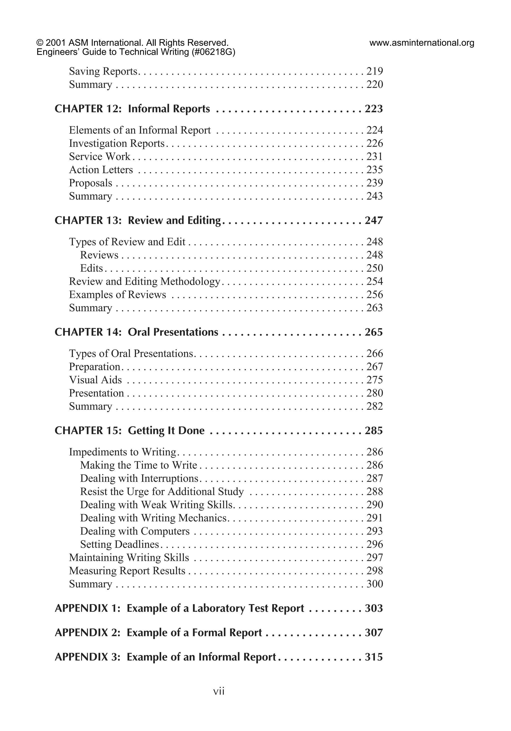 Saving Reports. . . . . . . . . . . . . . . . . . . . . . . . . . . . . . . . . . . . . . . . . 219
Summary . . . . . . . . . . . . . . . . . . . . . . . . . . . . . . . . . . . . . . . . . . . . . 220
CHAPTER 12: Informal Reports . . . . . . . . . . . . . . . . . . . . . . . . 223
Elements of an Informal Report . . . . . . . . . . . . . . . . . . . . . . . . . . . 224
Investigation Reports. . . . . . . . . . . . . . . . . . . . . . . . . . . . . . . . . . . . 226
Service Work . . . . . . . . . . . . . . . . . . . . . . . . . . . . . . . . . . . . . . . . . . 231
Action Letters . . . . . . . . . . . . . . . . . . . . . . . . . . . . . . . . . . . . . . . . . 235
Proposals . . . . . . . . . . . . . . . . . . . . . . . . . . . . . . . . . . . . . . . . . . . . . 239
Summary . . . . . . . . . . . . . . . . . . . . . . . . . . . . . . . . . . . . . . . . . . . . . 243
CHAPTER 13: Review and Editing. . . . . . . . . . . . . . . . . . . . . . . 247
Types of Review and Edit . . . . . . . . . . . . . . . . . . . . . . . . . . . . . . . . 248
Reviews . . . . . . . . . . . . . . . . . . . . . . . . . . . . . . . . . . . . . . . . . . . . 248
Edits. . . . . . . . . . . . . . . . . . . . . . . . . . . . . . . . . . . . . . . . . . . . . . . 250
Review and Editing Methodology. . . . . . . . . . . . . . . . . . . . . . . . . . 254
Examples of Reviews . . . . . . . . . . . . . . . . . . . . . . . . . . . . . . . . . . . 256
Summary . . . . . . . . . . . . . . . . . . . . . . . . . . . . . . . . . . . . . . . . . . . . . 263
CHAPTER 14: Oral Presentations . . . . . . . . . . . . . . . . . . . . . . . 265
Types of Oral Presentations. . . . . . . . . . . . . . . . . . . . . . . . . . . . . . . 266
Preparation. . . . . . . . . . . . . . . . . . . . . . . . . . . . . . . . . . . . . . . . . . . . 267
Visual Aids . . . . . . . . . . . . . . . . . . . . . . . . . . . . . . . . . . . . . . . . . . . 275
Presentation . . . . . . . . . . . . . . . . . . . . . . . . . . . . . . . . . . . . . . . . . . . 280
Summary . . . . . . . . . . . . . . . . . . . . . . . . . . . . . . . . . . . . . . . . . . . . . 282
CHAPTER 15: Getting It Done . . . . . . . . . . . . . . . . . . . . . . . . . 285
Impediments to Writing. . . . . . . . . . . . . . . . . . . . . . . . . . . . . . . . . . 286
Making the Time to Write . . . . . . . . . . . . . . . . . . . . . . . . . . . . . . 286
Dealing with Interruptions. . . . . . . . . . . . . . . . . . . . . . . . . . . . . . 287
Resist the Urge for Additional Study . . . . . . . . . . . . . . . . . . . . . 288
Dealing with Weak Writing Skills. . . . . . . . . . . . . . . . . . . . . . . . 290
Dealing with Writing Mechanics. . . . . . . . . . . . . . . . . . . . . . . . . 291
Dealing with Computers . . . . . . . . . . . . . . . . . . . . . . . . . . . . . . . 293
Setting Deadlines. . . . . . . . . . . . . . . . . . . . . . . . . . . . . . . . . . . . . 296
Maintaining Writing Skills . . . . . . . . . . . . . . . . . . . . . . . . . . . . . . . 297
Measuring Report Results . . . . . . . . . . . . . . . . . . . . . . . . . . . . . . . . 298
Summary . . . . . . . . . . . . . . . . . . . . . . . . . . . . . . . . . . . . . . . . . . . . . 300
APPENDIX 1: Example of a Laboratory Test Report . . . . . . . . . 303
APPENDIX 2: Example of a Formal Report . . . . . . . . . . . . . . . . 307
APPENDIX 3: Example of an Informal Report . . . . . . . . . . . . . . 315
vii
© 2001 ASM International. All Rights Reserved.
Engineers’ Guide to Technical Writing (#06218G)
www.asminternational.org
 