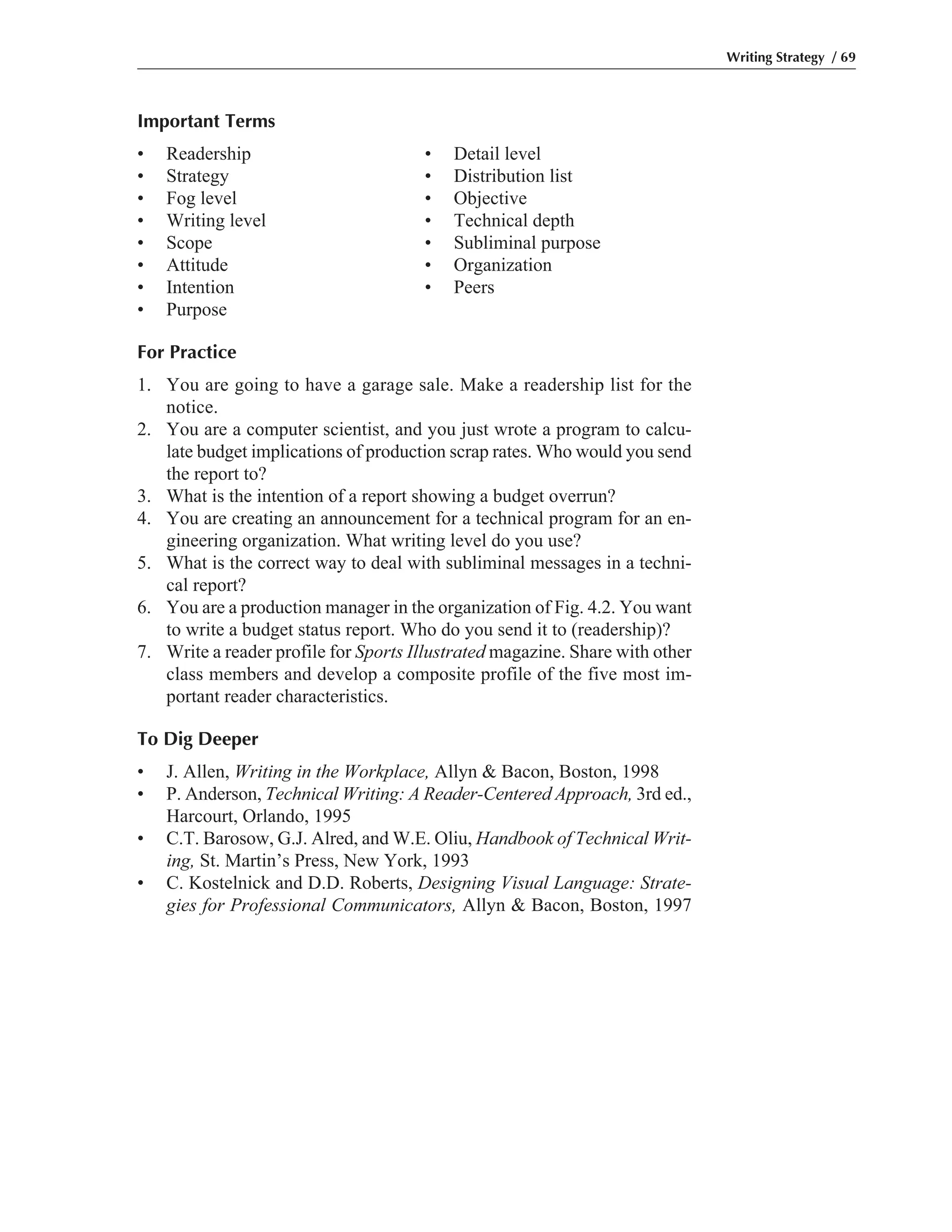 Important Terms
• Readership • Detail level
• Strategy • Distribution list
• Fog level • Objective
• Writing level • Technical depth
• Scope • Subliminal purpose
• Attitude • Organization
• Intention • Peers
• Purpose
For Practice
1. You are going to have a garage sale. Make a readership list for the
notice.
2. You are a computer scientist, and you just wrote a program to calcu-
late budget implications of production scrap rates. Who would you send
the report to?
3. What is the intention of a report showing a budget overrun?
4. You are creating an announcement for a technical program for an en-
gineering organization. What writing level do you use?
5. What is the correct way to deal with subliminal messages in a techni-
cal report?
6. You are a production manager in the organization of Fig. 4.2. You want
to write a budget status report. Who do you send it to (readership)?
7. Write a reader profile for Sports Illustrated magazine. Share with other
class members and develop a composite profile of the five most im-
portant reader characteristics.
To Dig Deeper
• J. Allen, Writing in the Workplace, Allyn & Bacon, Boston, 1998
• P. Anderson, Technical Writing: A Reader-Centered Approach, 3rd ed.,
Harcourt, Orlando, 1995
• C.T. Barosow, G.J. Alred, and W.E. Oliu, Handbook of Technical Writ-
ing, St. Martin’s Press, New York, 1993
• C. Kostelnick and D.D. Roberts, Designing Visual Language: Strate-
gies for Professional Communicators, Allyn & Bacon, Boston, 1997
Writing Strategy / 69
 