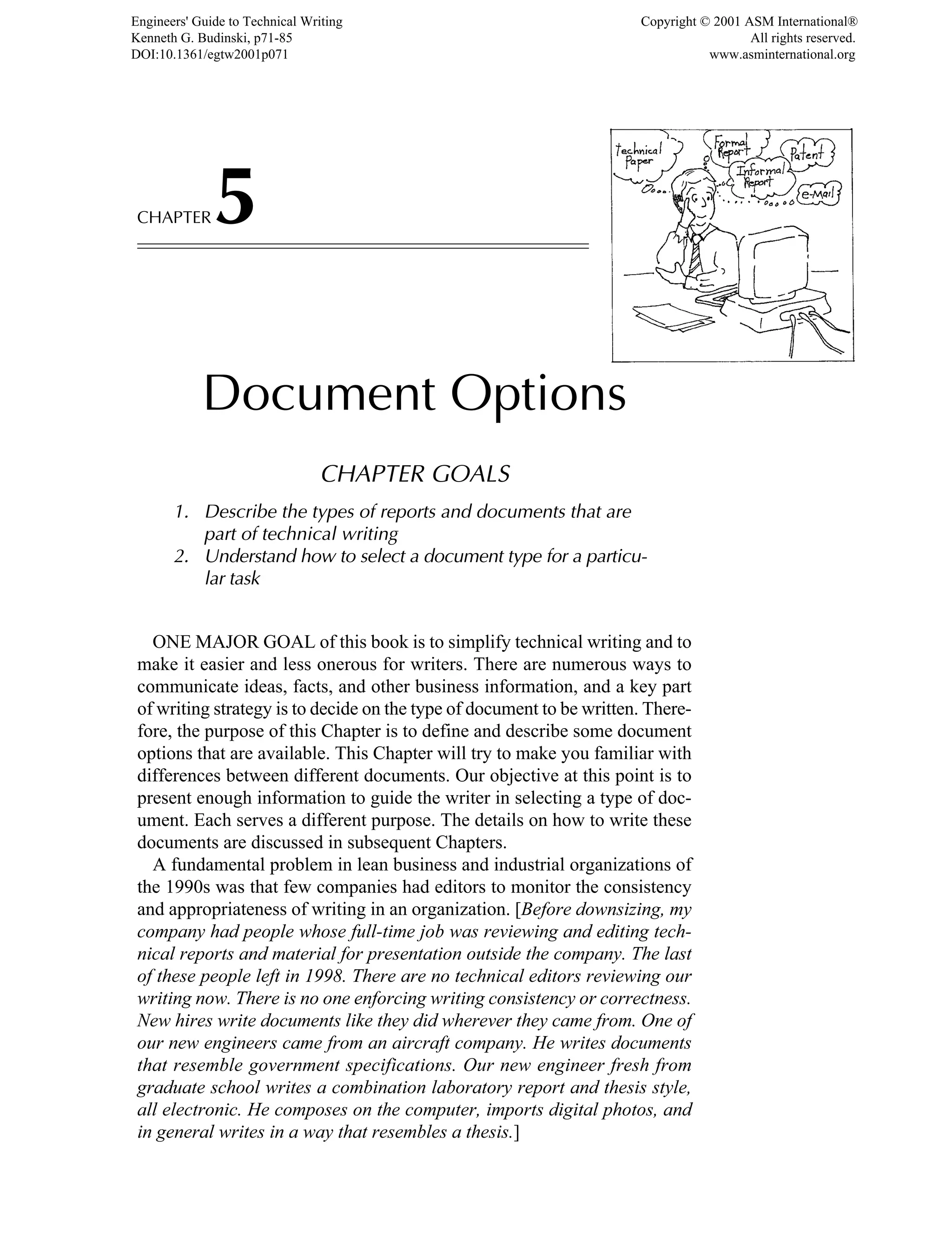 CHAPTER5
Document Options
CHAPTER GOALS
1. Describe the types of reports and documents that are
part of technical writing
2. Understand how to select a document type for a particu-
lar task
ONE MAJOR GOAL of this book is to simplify technical writing and to
make it easier and less onerous for writers. There are numerous ways to
communicate ideas, facts, and other business information, and a key part
of writing strategy is to decide on the type of document to be written. There-
fore, the purpose of this Chapter is to define and describe some document
options that are available. This Chapter will try to make you familiar with
differences between different documents. Our objective at this point is to
present enough information to guide the writer in selecting a type of doc-
ument. Each serves a different purpose. The details on how to write these
documents are discussed in subsequent Chapters.
A fundamental problem in lean business and industrial organizations of
the 1990s was that few companies had editors to monitor the consistency
and appropriateness of writing in an organization. [Before downsizing, my
company had people whose full-time job was reviewing and editing tech-
nical reports and material for presentation outside the company. The last
of these people left in 1998. There are no technical editors reviewing our
writing now. There is no one enforcing writing consistency or correctness.
New hires write documents like they did wherever they came from. One of
our new engineers came from an aircraft company. He writes documents
that resemble government specifications. Our new engineer fresh from
graduate school writes a combination laboratory report and thesis style,
all electronic. He composes on the computer, imports digital photos, and
in general writes in a way that resembles a thesis.]
Engineers' Guide to Technical Writing
Kenneth G. Budinski, p71-85
DOI:10.1361/egtw2001p071
Copyright © 2001 ASM International®
All rights reserved.
www.asminternational.org
 