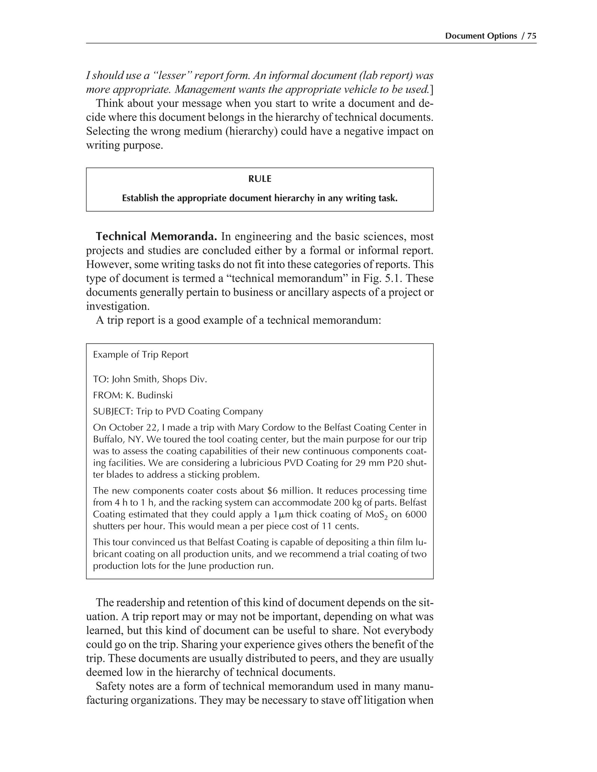 I should use a “lesser” report form. An informal document (lab report) was
more appropriate. Management wants the appropriate vehicle to be used.]
Think about your message when you start to write a document and de-
cide where this document belongs in the hierarchy of technical documents.
Selecting the wrong medium (hierarchy) could have a negative impact on
writing purpose.
The readership and retention of this kind of document depends on the sit-
uation. A trip report may or may not be important, depending on what was
learned, but this kind of document can be useful to share. Not everybody
could go on the trip. Sharing your experience gives others the benefit of the
trip. These documents are usually distributed to peers, and they are usually
deemed low in the hierarchy of technical documents.
Safety notes are a form of technical memorandum used in many manu-
facturing organizations. They may be necessary to stave off litigation when
Technical Memoranda. In engineering and the basic sciences, most
projects and studies are concluded either by a formal or informal report.
However, some writing tasks do not fit into these categories of reports. This
type of document is termed a “technical memorandum” in Fig. 5.1. These
documents generally pertain to business or ancillary aspects of a project or
investigation.
A trip report is a good example of a technical memorandum:
Document Options / 75
RULE
Establish the appropriate document hierarchy in any writing task.
Example of Trip Report
TO: John Smith, Shops Div.
FROM: K. Budinski
SUBJECT: Trip to PVD Coating Company
On October 22, I made a trip with Mary Cordow to the Belfast Coating Center in
Buffalo, NY. We toured the tool coating center, but the main purpose for our trip
was to assess the coating capabilities of their new continuous components coat-
ing facilities. We are considering a lubricious PVD Coating for 29 mm P20 shut-
ter blades to address a sticking problem.
The new components coater costs about $6 million. It reduces processing time
from 4 h to 1 h, and the racking system can accommodate 200 kg of parts. Belfast
Coating estimated that they could apply a 1␮m thick coating of MoS2 on 6000
shutters per hour. This would mean a per piece cost of 11 cents.
This tour convinced us that Belfast Coating is capable of depositing a thin film lu-
bricant coating on all production units, and we recommend a trial coating of two
production lots for the June production run.
 