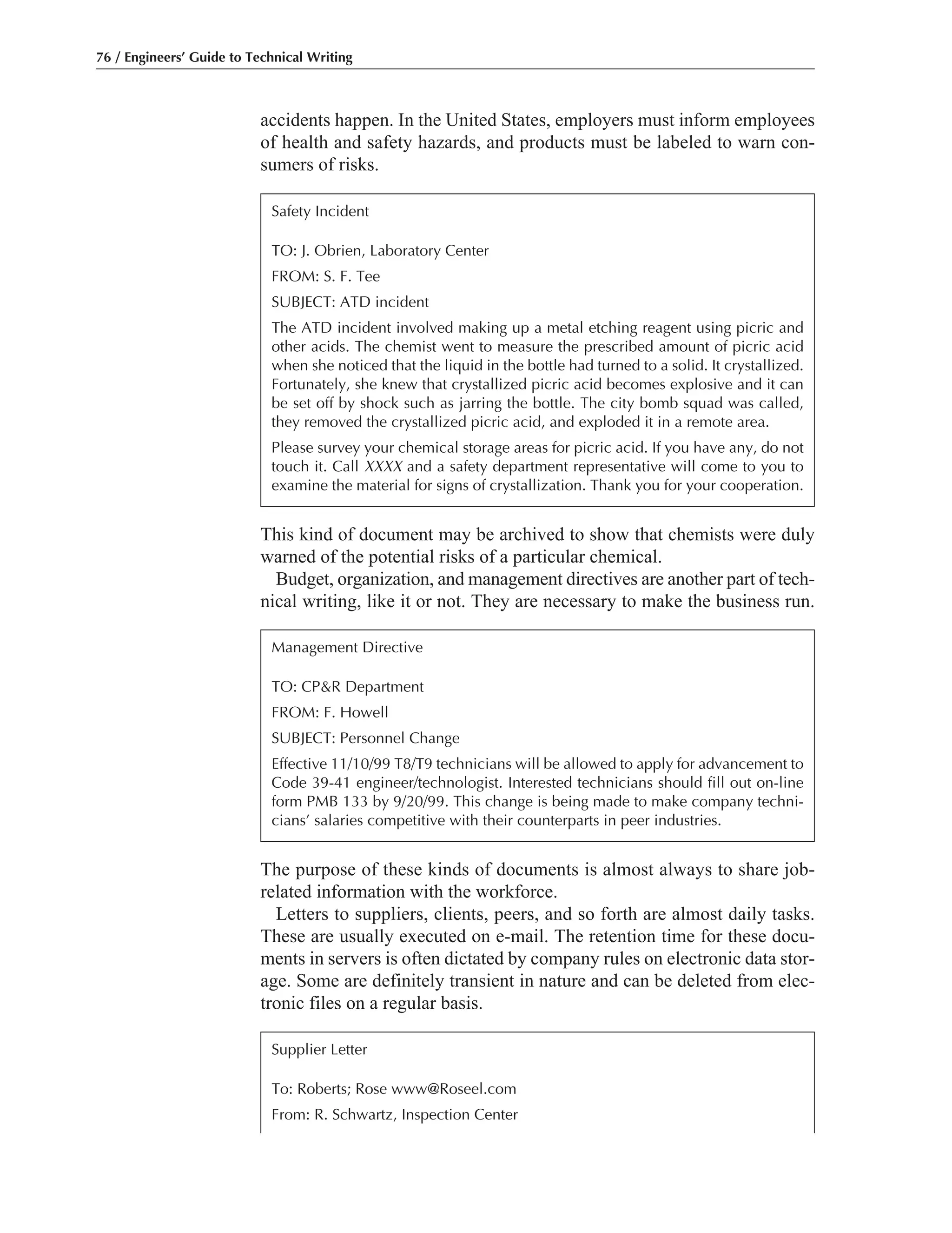 accidents happen. In the United States, employers must inform employees
of health and safety hazards, and products must be labeled to warn con-
sumers of risks.
The purpose of these kinds of documents is almost always to share job-
related information with the workforce.
Letters to suppliers, clients, peers, and so forth are almost daily tasks.
These are usually executed on e-mail. The retention time for these docu-
ments in servers is often dictated by company rules on electronic data stor-
age. Some are definitely transient in nature and can be deleted from elec-
tronic files on a regular basis.
This kind of document may be archived to show that chemists were duly
warned of the potential risks of a particular chemical.
Budget, organization, and management directives are another part of tech-
nical writing, like it or not. They are necessary to make the business run.
76 / Engineers’ Guide to Technical Writing
Management Directive
TO: CP&R Department
FROM: F. Howell
SUBJECT: Personnel Change
Effective 11/10/99 T8/T9 technicians will be allowed to apply for advancement to
Code 39-41 engineer/technologist. Interested technicians should fill out on-line
form PMB 133 by 9/20/99. This change is being made to make company techni-
cians’ salaries competitive with their counterparts in peer industries.
Safety Incident
TO: J. Obrien, Laboratory Center
FROM: S. F. Tee
SUBJECT: ATD incident
The ATD incident involved making up a metal etching reagent using picric and
other acids. The chemist went to measure the prescribed amount of picric acid
when she noticed that the liquid in the bottle had turned to a solid. It crystallized.
Fortunately, she knew that crystallized picric acid becomes explosive and it can
be set off by shock such as jarring the bottle. The city bomb squad was called,
they removed the crystallized picric acid, and exploded it in a remote area.
Please survey your chemical storage areas for picric acid. If you have any, do not
touch it. Call XXXX and a safety department representative will come to you to
examine the material for signs of crystallization. Thank you for your cooperation.
Supplier Letter
To: Roberts; Rose www@Roseel.com
From: R. Schwartz, Inspection Center
 