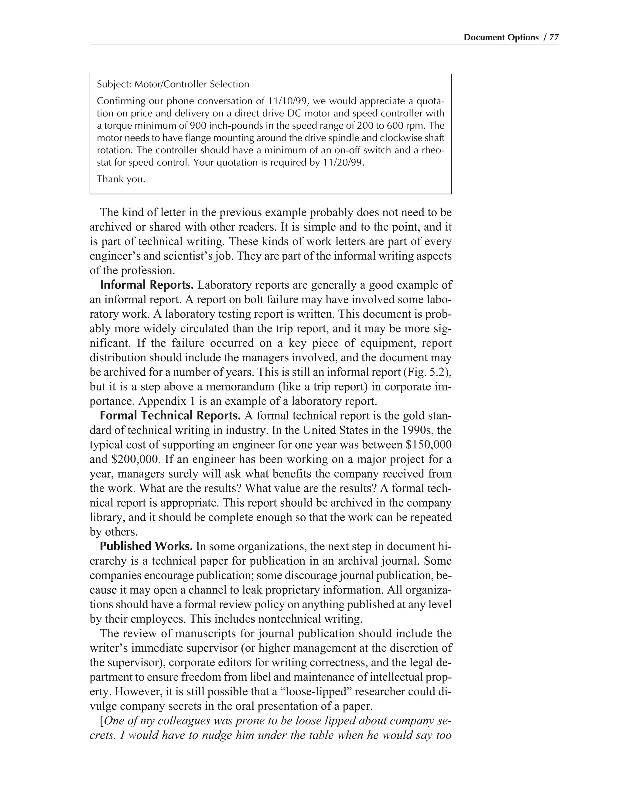 The kind of letter in the previous example probably does not need to be
archived or shared with other readers. It is simple and to the point, and it
is part of technical writing. These kinds of work letters are part of every
engineer’s and scientist’s job. They are part of the informal writing aspects
of the profession.
Informal Reports. Laboratory reports are generally a good example of
an informal report. A report on bolt failure may have involved some labo-
ratory work. A laboratory testing report is written. This document is prob-
ably more widely circulated than the trip report, and it may be more sig-
nificant. If the failure occurred on a key piece of equipment, report
distribution should include the managers involved, and the document may
be archived for a number of years. This is still an informal report (Fig. 5.2),
but it is a step above a memorandum (like a trip report) in corporate im-
portance. Appendix 1 is an example of a laboratory report.
Formal Technical Reports. A formal technical report is the gold stan-
dard of technical writing in industry. In the United States in the 1990s, the
typical cost of supporting an engineer for one year was between $150,000
and $200,000. If an engineer has been working on a major project for a
year, managers surely will ask what benefits the company received from
the work. What are the results? What value are the results? A formal tech-
nical report is appropriate. This report should be archived in the company
library, and it should be complete enough so that the work can be repeated
by others.
Published Works. In some organizations, the next step in document hi-
erarchy is a technical paper for publication in an archival journal. Some
companies encourage publication; some discourage journal publication, be-
cause it may open a channel to leak proprietary information. All organiza-
tions should have a formal review policy on anything published at any level
by their employees. This includes nontechnical writing.
The review of manuscripts for journal publication should include the
writer’s immediate supervisor (or higher management at the discretion of
the supervisor), corporate editors for writing correctness, and the legal de-
partment to ensure freedom from libel and maintenance of intellectual prop-
erty. However, it is still possible that a “loose-lipped” researcher could di-
vulge company secrets in the oral presentation of a paper.
[One of my colleagues was prone to be loose lipped about company se-
crets. I would have to nudge him under the table when he would say too
Document Options / 77
Subject: Motor/Controller Selection
Confirming our phone conversation of 11/10/99, we would appreciate a quota-
tion on price and delivery on a direct drive DC motor and speed controller with
a torque minimum of 900 inch-pounds in the speed range of 200 to 600 rpm. The
motor needs to have flange mounting around the drive spindle and clockwise shaft
rotation. The controller should have a minimum of an on-off switch and a rheo-
stat for speed control. Your quotation is required by 11/20/99.
Thank you.
 