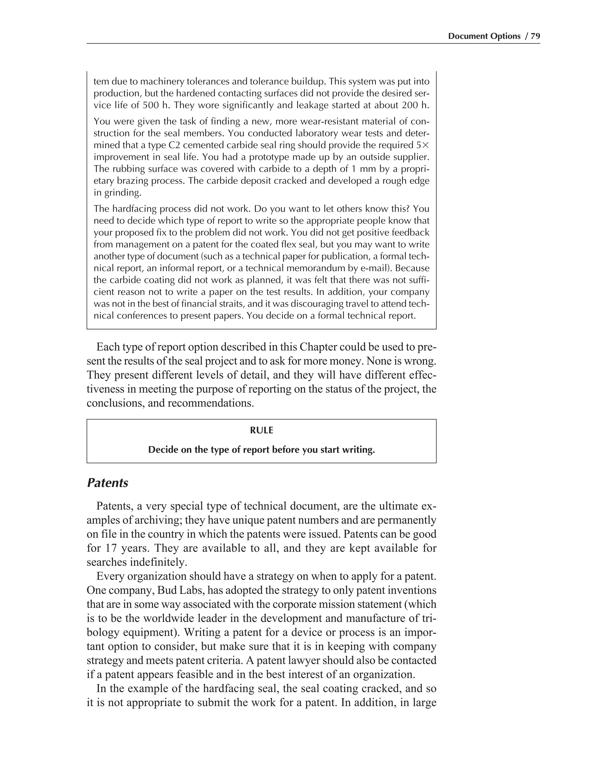 Patents
Patents, a very special type of technical document, are the ultimate ex-
amples of archiving; they have unique patent numbers and are permanently
on file in the country in which the patents were issued. Patents can be good
for 17 years. They are available to all, and they are kept available for
searches indefinitely.
Every organization should have a strategy on when to apply for a patent.
One company, Bud Labs, has adopted the strategy to only patent inventions
that are in some way associated with the corporate mission statement (which
is to be the worldwide leader in the development and manufacture of tri-
bology equipment). Writing a patent for a device or process is an impor-
tant option to consider, but make sure that it is in keeping with company
strategy and meets patent criteria. A patent lawyer should also be contacted
if a patent appears feasible and in the best interest of an organization.
In the example of the hardfacing seal, the seal coating cracked, and so
it is not appropriate to submit the work for a patent. In addition, in large
Each type of report option described in this Chapter could be used to pre-
sent the results of the seal project and to ask for more money. None is wrong.
They present different levels of detail, and they will have different effec-
tiveness in meeting the purpose of reporting on the status of the project, the
conclusions, and recommendations.
Document Options / 79
RULE
Decide on the type of report before you start writing.
tem due to machinery tolerances and tolerance buildup. This system was put into
production, but the hardened contacting surfaces did not provide the desired ser-
vice life of 500 h. They wore significantly and leakage started at about 200 h.
You were given the task of finding a new, more wear-resistant material of con-
struction for the seal members. You conducted laboratory wear tests and deter-
mined that a type C2 cemented carbide seal ring should provide the required 5ϫ
improvement in seal life. You had a prototype made up by an outside supplier.
The rubbing surface was covered with carbide to a depth of 1 mm by a propri-
etary brazing process. The carbide deposit cracked and developed a rough edge
in grinding.
The hardfacing process did not work. Do you want to let others know this? You
need to decide which type of report to write so the appropriate people know that
your proposed fix to the problem did not work. You did not get positive feedback
from management on a patent for the coated flex seal, but you may want to write
another type of document (such as a technical paper for publication, a formal tech-
nical report, an informal report, or a technical memorandum by e-mail). Because
the carbide coating did not work as planned, it was felt that there was not suffi-
cient reason not to write a paper on the test results. In addition, your company
was not in the best of financial straits, and it was discouraging travel to attend tech-
nical conferences to present papers. You decide on a formal technical report.
 