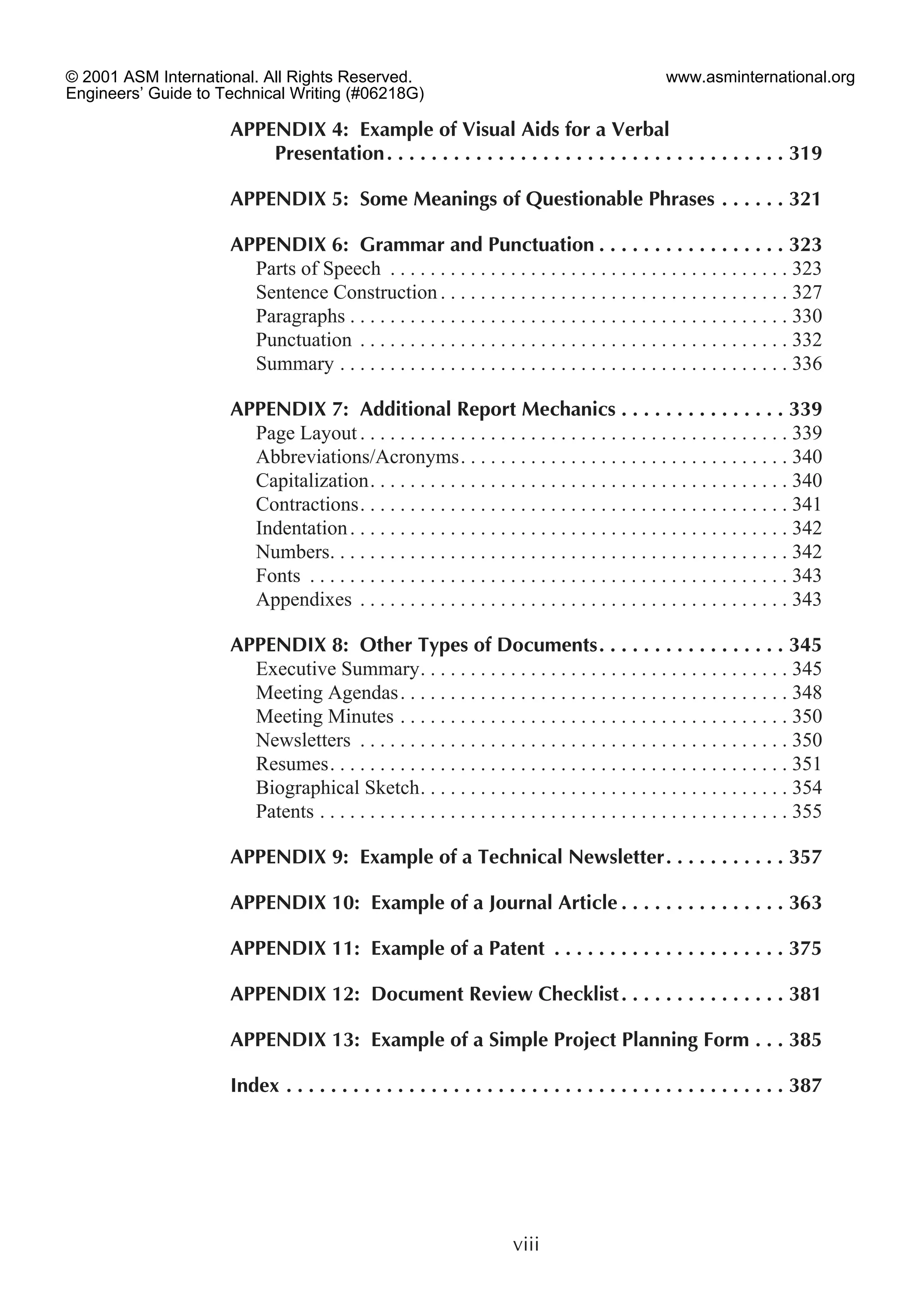 APPENDIX 4: Example of Visual Aids for a Verbal
Presentation. . . . . . . . . . . . . . . . . . . . . . . . . . . . . . . . . . . . 319
APPENDIX 5: Some Meanings of Questionable Phrases . . . . . . 321
APPENDIX 6: Grammar and Punctuation . . . . . . . . . . . . . . . . . 323
Parts of Speech . . . . . . . . . . . . . . . . . . . . . . . . . . . . . . . . . . . . . . . . 323
Sentence Construction . . . . . . . . . . . . . . . . . . . . . . . . . . . . . . . . . . . 327
Paragraphs . . . . . . . . . . . . . . . . . . . . . . . . . . . . . . . . . . . . . . . . . . . . 330
Punctuation . . . . . . . . . . . . . . . . . . . . . . . . . . . . . . . . . . . . . . . . . . . 332
Summary . . . . . . . . . . . . . . . . . . . . . . . . . . . . . . . . . . . . . . . . . . . . . 336
APPENDIX 7: Additional Report Mechanics . . . . . . . . . . . . . . . 339
Page Layout . . . . . . . . . . . . . . . . . . . . . . . . . . . . . . . . . . . . . . . . . . . 339
Abbreviations/Acronyms. . . . . . . . . . . . . . . . . . . . . . . . . . . . . . . . . 340
Capitalization. . . . . . . . . . . . . . . . . . . . . . . . . . . . . . . . . . . . . . . . . . 340
Contractions. . . . . . . . . . . . . . . . . . . . . . . . . . . . . . . . . . . . . . . . . . . 341
Indentation. . . . . . . . . . . . . . . . . . . . . . . . . . . . . . . . . . . . . . . . . . . . 342
Numbers. . . . . . . . . . . . . . . . . . . . . . . . . . . . . . . . . . . . . . . . . . . . . . 342
Fonts . . . . . . . . . . . . . . . . . . . . . . . . . . . . . . . . . . . . . . . . . . . . . . . . 343
Appendixes . . . . . . . . . . . . . . . . . . . . . . . . . . . . . . . . . . . . . . . . . . . 343
APPENDIX 8: Other Types of Documents. . . . . . . . . . . . . . . . . 345
Executive Summary. . . . . . . . . . . . . . . . . . . . . . . . . . . . . . . . . . . . . 345
Meeting Agendas. . . . . . . . . . . . . . . . . . . . . . . . . . . . . . . . . . . . . . . 348
Meeting Minutes . . . . . . . . . . . . . . . . . . . . . . . . . . . . . . . . . . . . . . . 350
Newsletters . . . . . . . . . . . . . . . . . . . . . . . . . . . . . . . . . . . . . . . . . . . 350
Resumes. . . . . . . . . . . . . . . . . . . . . . . . . . . . . . . . . . . . . . . . . . . . . . 351
Biographical Sketch. . . . . . . . . . . . . . . . . . . . . . . . . . . . . . . . . . . . . 354
Patents . . . . . . . . . . . . . . . . . . . . . . . . . . . . . . . . . . . . . . . . . . . . . . . 355
APPENDIX 9: Example of a Technical Newsletter. . . . . . . . . . . 357
APPENDIX 10: Example of a Journal Article . . . . . . . . . . . . . . . 363
APPENDIX 11: Example of a Patent . . . . . . . . . . . . . . . . . . . . . 375
APPENDIX 12: Document Review Checklist. . . . . . . . . . . . . . . 381
APPENDIX 13: Example of a Simple Project Planning Form . . . 385
Index . . . . . . . . . . . . . . . . . . . . . . . . . . . . . . . . . . . . . . . . . . . . . 387
viii
© 2001 ASM International. All Rights Reserved.
Engineers’ Guide to Technical Writing (#06218G)
www.asminternational.org
 