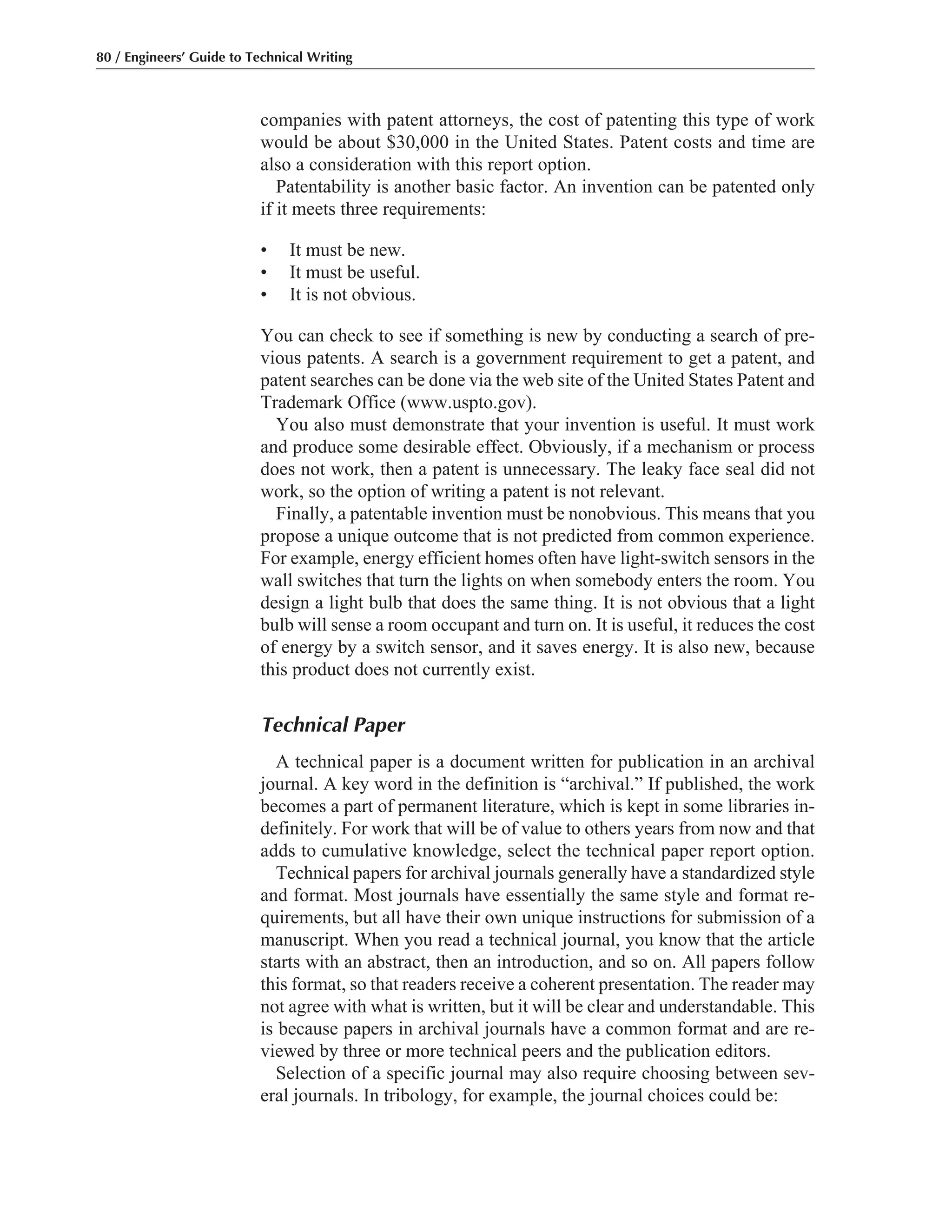 companies with patent attorneys, the cost of patenting this type of work
would be about $30,000 in the United States. Patent costs and time are
also a consideration with this report option.
Patentability is another basic factor. An invention can be patented only
if it meets three requirements:
• It must be new.
• It must be useful.
• It is not obvious.
You can check to see if something is new by conducting a search of pre-
vious patents. A search is a government requirement to get a patent, and
patent searches can be done via the web site of the United States Patent and
Trademark Office (www.uspto.gov).
You also must demonstrate that your invention is useful. It must work
and produce some desirable effect. Obviously, if a mechanism or process
does not work, then a patent is unnecessary. The leaky face seal did not
work, so the option of writing a patent is not relevant.
Finally, a patentable invention must be nonobvious. This means that you
propose a unique outcome that is not predicted from common experience.
For example, energy efficient homes often have light-switch sensors in the
wall switches that turn the lights on when somebody enters the room. You
design a light bulb that does the same thing. It is not obvious that a light
bulb will sense a room occupant and turn on. It is useful, it reduces the cost
of energy by a switch sensor, and it saves energy. It is also new, because
this product does not currently exist.
Technical Paper
A technical paper is a document written for publication in an archival
journal. A key word in the definition is “archival.” If published, the work
becomes a part of permanent literature, which is kept in some libraries in-
definitely. For work that will be of value to others years from now and that
adds to cumulative knowledge, select the technical paper report option.
Technical papers for archival journals generally have a standardized style
and format. Most journals have essentially the same style and format re-
quirements, but all have their own unique instructions for submission of a
manuscript. When you read a technical journal, you know that the article
starts with an abstract, then an introduction, and so on. All papers follow
this format, so that readers receive a coherent presentation. The reader may
not agree with what is written, but it will be clear and understandable. This
is because papers in archival journals have a common format and are re-
viewed by three or more technical peers and the publication editors.
Selection of a specific journal may also require choosing between sev-
eral journals. In tribology, for example, the journal choices could be:
80 / Engineers’ Guide to Technical Writing
 