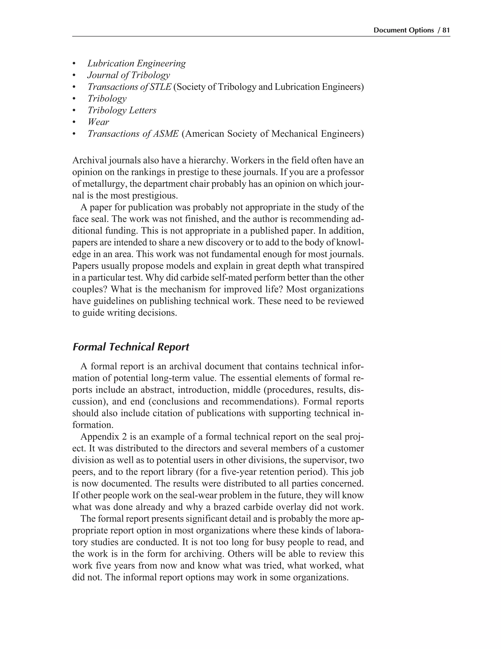 • Lubrication Engineering
• Journal of Tribology
• Transactions of STLE (Society of Tribology and Lubrication Engineers)
• Tribology
• Tribology Letters
• Wear
• Transactions of ASME (American Society of Mechanical Engineers)
Archival journals also have a hierarchy. Workers in the field often have an
opinion on the rankings in prestige to these journals. If you are a professor
of metallurgy, the department chair probably has an opinion on which jour-
nal is the most prestigious.
A paper for publication was probably not appropriate in the study of the
face seal. The work was not finished, and the author is recommending ad-
ditional funding. This is not appropriate in a published paper. In addition,
papers are intended to share a new discovery or to add to the body of knowl-
edge in an area. This work was not fundamental enough for most journals.
Papers usually propose models and explain in great depth what transpired
in a particular test. Why did carbide self-mated perform better than the other
couples? What is the mechanism for improved life? Most organizations
have guidelines on publishing technical work. These need to be reviewed
to guide writing decisions.
Formal Technical Report
A formal report is an archival document that contains technical infor-
mation of potential long-term value. The essential elements of formal re-
ports include an abstract, introduction, middle (procedures, results, dis-
cussion), and end (conclusions and recommendations). Formal reports
should also include citation of publications with supporting technical in-
formation.
Appendix 2 is an example of a formal technical report on the seal proj-
ect. It was distributed to the directors and several members of a customer
division as well as to potential users in other divisions, the supervisor, two
peers, and to the report library (for a five-year retention period). This job
is now documented. The results were distributed to all parties concerned.
If other people work on the seal-wear problem in the future, they will know
what was done already and why a brazed carbide overlay did not work.
The formal report presents significant detail and is probably the more ap-
propriate report option in most organizations where these kinds of labora-
tory studies are conducted. It is not too long for busy people to read, and
the work is in the form for archiving. Others will be able to review this
work five years from now and know what was tried, what worked, what
did not. The informal report options may work in some organizations.
Document Options / 81
 