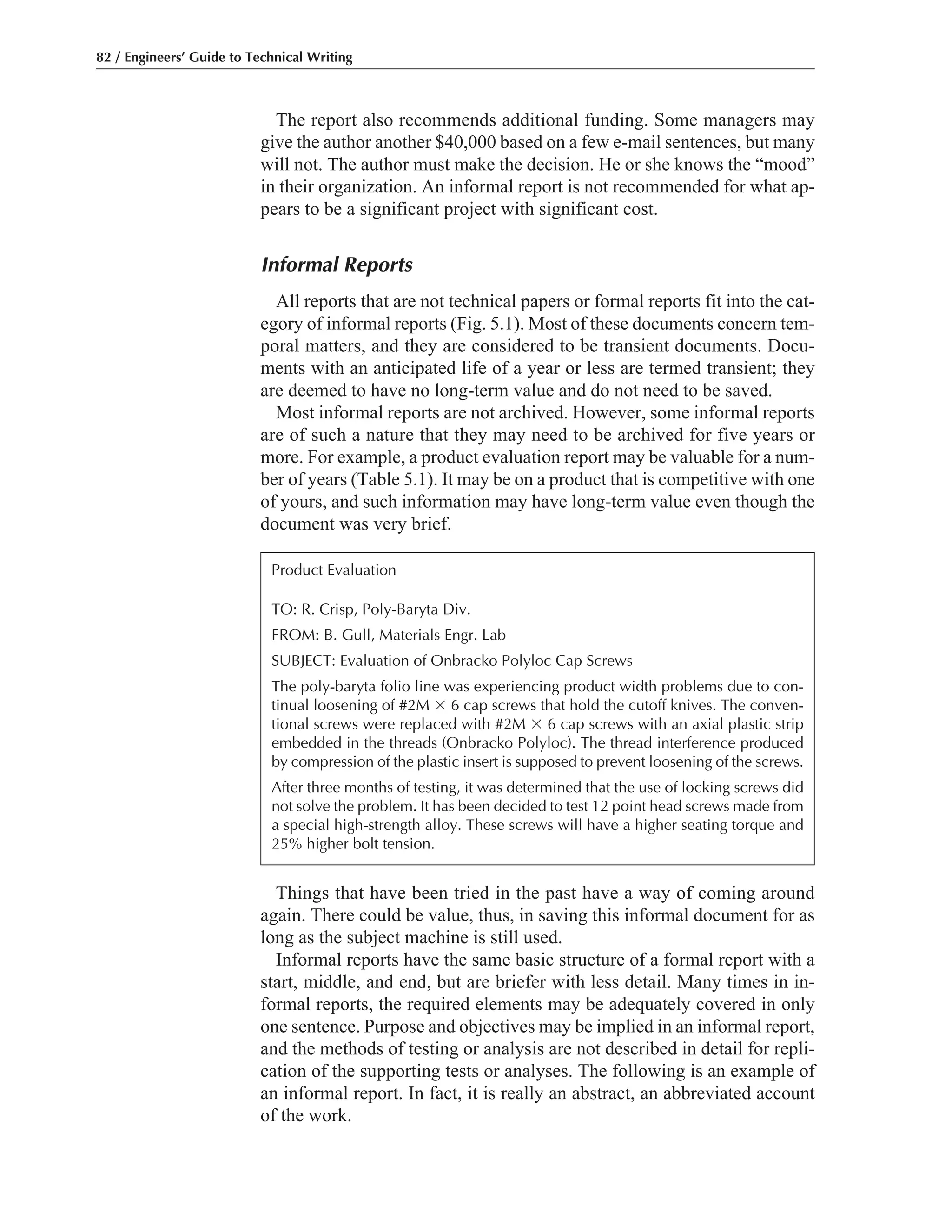 The report also recommends additional funding. Some managers may
give the author another $40,000 based on a few e-mail sentences, but many
will not. The author must make the decision. He or she knows the “mood”
in their organization. An informal report is not recommended for what ap-
pears to be a significant project with significant cost.
Informal Reports
All reports that are not technical papers or formal reports fit into the cat-
egory of informal reports (Fig. 5.1). Most of these documents concern tem-
poral matters, and they are considered to be transient documents. Docu-
ments with an anticipated life of a year or less are termed transient; they
are deemed to have no long-term value and do not need to be saved.
Most informal reports are not archived. However, some informal reports
are of such a nature that they may need to be archived for five years or
more. For example, a product evaluation report may be valuable for a num-
ber of years (Table 5.1). It may be on a product that is competitive with one
of yours, and such information may have long-term value even though the
document was very brief.
Things that have been tried in the past have a way of coming around
again. There could be value, thus, in saving this informal document for as
long as the subject machine is still used.
Informal reports have the same basic structure of a formal report with a
start, middle, and end, but are briefer with less detail. Many times in in-
formal reports, the required elements may be adequately covered in only
one sentence. Purpose and objectives may be implied in an informal report,
and the methods of testing or analysis are not described in detail for repli-
cation of the supporting tests or analyses. The following is an example of
an informal report. In fact, it is really an abstract, an abbreviated account
of the work.
82 / Engineers’ Guide to Technical Writing
Product Evaluation
TO: R. Crisp, Poly-Baryta Div.
FROM: B. Gull, Materials Engr. Lab
SUBJECT: Evaluation of Onbracko Polyloc Cap Screws
The poly-baryta folio line was experiencing product width problems due to con-
tinual loosening of #2M ϫ 6 cap screws that hold the cutoff knives. The conven-
tional screws were replaced with #2M ϫ 6 cap screws with an axial plastic strip
embedded in the threads (Onbracko Polyloc). The thread interference produced
by compression of the plastic insert is supposed to prevent loosening of the screws.
After three months of testing, it was determined that the use of locking screws did
not solve the problem. It has been decided to test 12 point head screws made from
a special high-strength alloy. These screws will have a higher seating torque and
25% higher bolt tension.
 