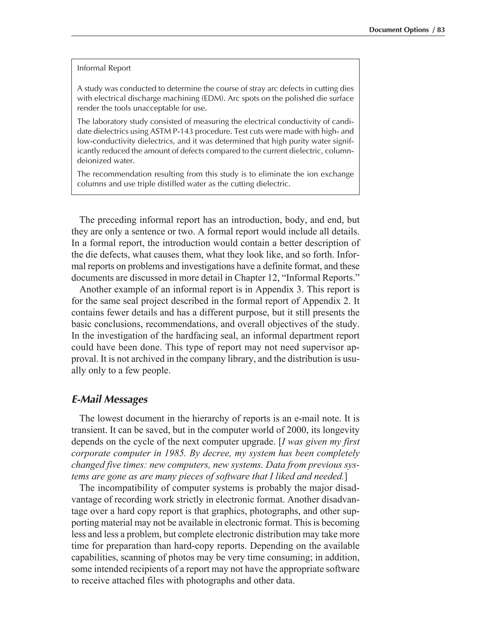 The preceding informal report has an introduction, body, and end, but
they are only a sentence or two. A formal report would include all details.
In a formal report, the introduction would contain a better description of
the die defects, what causes them, what they look like, and so forth. Infor-
mal reports on problems and investigations have a definite format, and these
documents are discussed in more detail in Chapter 12, “Informal Reports.”
Another example of an informal report is in Appendix 3. This report is
for the same seal project described in the formal report of Appendix 2. It
contains fewer details and has a different purpose, but it still presents the
basic conclusions, recommendations, and overall objectives of the study.
In the investigation of the hardfacing seal, an informal department report
could have been done. This type of report may not need supervisor ap-
proval. It is not archived in the company library, and the distribution is usu-
ally only to a few people.
E-Mail Messages
The lowest document in the hierarchy of reports is an e-mail note. It is
transient. It can be saved, but in the computer world of 2000, its longevity
depends on the cycle of the next computer upgrade. [I was given my first
corporate computer in 1985. By decree, my system has been completely
changed five times: new computers, new systems. Data from previous sys-
tems are gone as are many pieces of software that I liked and needed.]
The incompatibility of computer systems is probably the major disad-
vantage of recording work strictly in electronic format. Another disadvan-
tage over a hard copy report is that graphics, photographs, and other sup-
porting material may not be available in electronic format. This is becoming
less and less a problem, but complete electronic distribution may take more
time for preparation than hard-copy reports. Depending on the available
capabilities, scanning of photos may be very time consuming; in addition,
some intended recipients of a report may not have the appropriate software
to receive attached files with photographs and other data.
Document Options / 83
Informal Report
A study was conducted to determine the course of stray arc defects in cutting dies
with electrical discharge machining (EDM). Arc spots on the polished die surface
render the tools unacceptable for use.
The laboratory study consisted of measuring the electrical conductivity of candi-
date dielectrics using ASTM P-143 procedure. Test cuts were made with high- and
low-conductivity dielectrics, and it was determined that high purity water signif-
icantly reduced the amount of defects compared to the current dielectric, column-
deionized water.
The recommendation resulting from this study is to eliminate the ion exchange
columns and use triple distilled water as the cutting dielectric.
 