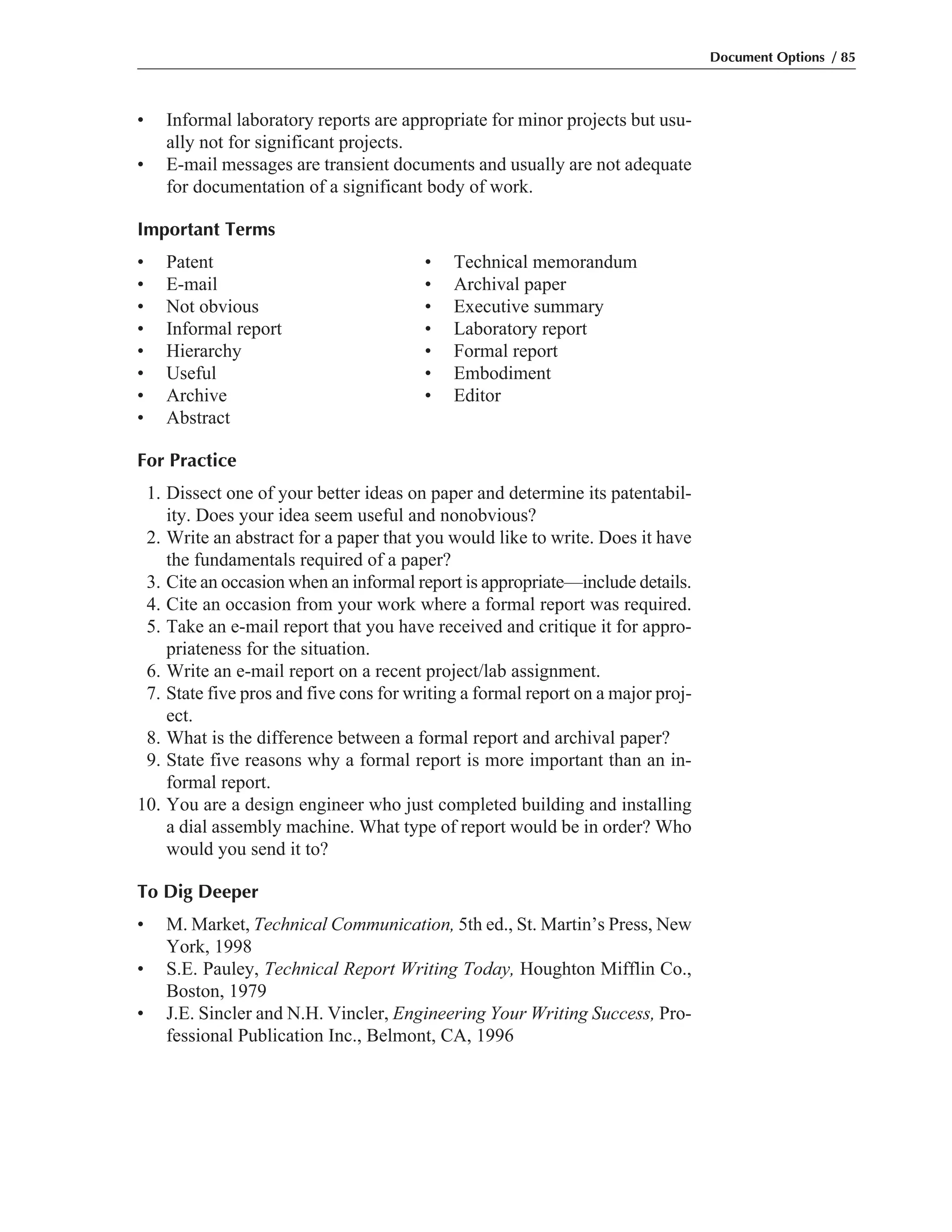 • Informal laboratory reports are appropriate for minor projects but usu-
ally not for significant projects.
• E-mail messages are transient documents and usually are not adequate
for documentation of a significant body of work.
Important Terms
• Patent • Technical memorandum
• E-mail • Archival paper
• Not obvious • Executive summary
• Informal report • Laboratory report
• Hierarchy • Formal report
• Useful • Embodiment
• Archive • Editor
• Abstract
For Practice
1. Dissect one of your better ideas on paper and determine its patentabil-
ity. Does your idea seem useful and nonobvious?
2. Write an abstract for a paper that you would like to write. Does it have
the fundamentals required of a paper?
3. Cite an occasion when an informal report is appropriate—include details.
4. Cite an occasion from your work where a formal report was required.
5. Take an e-mail report that you have received and critique it for appro-
priateness for the situation.
6. Write an e-mail report on a recent project/lab assignment.
7. State five pros and five cons for writing a formal report on a major proj-
ect.
8. What is the difference between a formal report and archival paper?
9. State five reasons why a formal report is more important than an in-
formal report.
10. You are a design engineer who just completed building and installing
a dial assembly machine. What type of report would be in order? Who
would you send it to?
To Dig Deeper
• M. Market, Technical Communication, 5th ed., St. Martin’s Press, New
York, 1998
• S.E. Pauley, Technical Report Writing Today, Houghton Mifflin Co.,
Boston, 1979
• J.E. Sincler and N.H. Vincler, Engineering Your Writing Success, Pro-
fessional Publication Inc., Belmont, CA, 1996
Document Options / 85
 