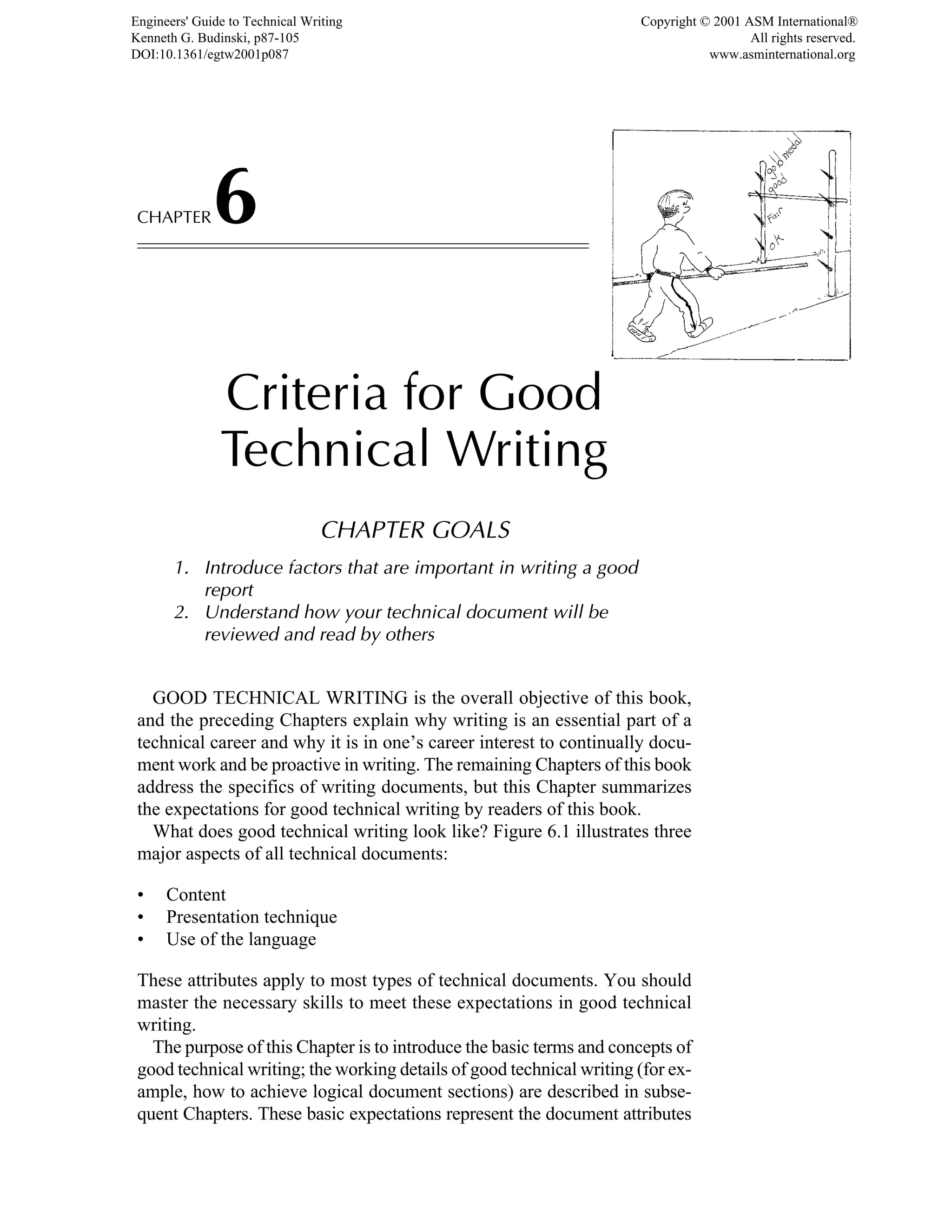 CHAPTER6
Criteria for Good
Technical Writing
CHAPTER GOALS
1. Introduce factors that are important in writing a good
report
2. Understand how your technical document will be
reviewed and read by others
GOOD TECHNICAL WRITING is the overall objective of this book,
and the preceding Chapters explain why writing is an essential part of a
technical career and why it is in one’s career interest to continually docu-
ment work and be proactive in writing. The remaining Chapters of this book
address the specifics of writing documents, but this Chapter summarizes
the expectations for good technical writing by readers of this book.
What does good technical writing look like? Figure 6.1 illustrates three
major aspects of all technical documents:
• Content
• Presentation technique
• Use of the language
These attributes apply to most types of technical documents. You should
master the necessary skills to meet these expectations in good technical
writing.
The purpose of this Chapter is to introduce the basic terms and concepts of
good technical writing; the working details of good technical writing (for ex-
ample, how to achieve logical document sections) are described in subse-
quent Chapters. These basic expectations represent the document attributes
Engineers' Guide to Technical Writing
Kenneth G. Budinski, p87-105
DOI:10.1361/egtw2001p087
Copyright © 2001 ASM International®
All rights reserved.
www.asminternational.org
 