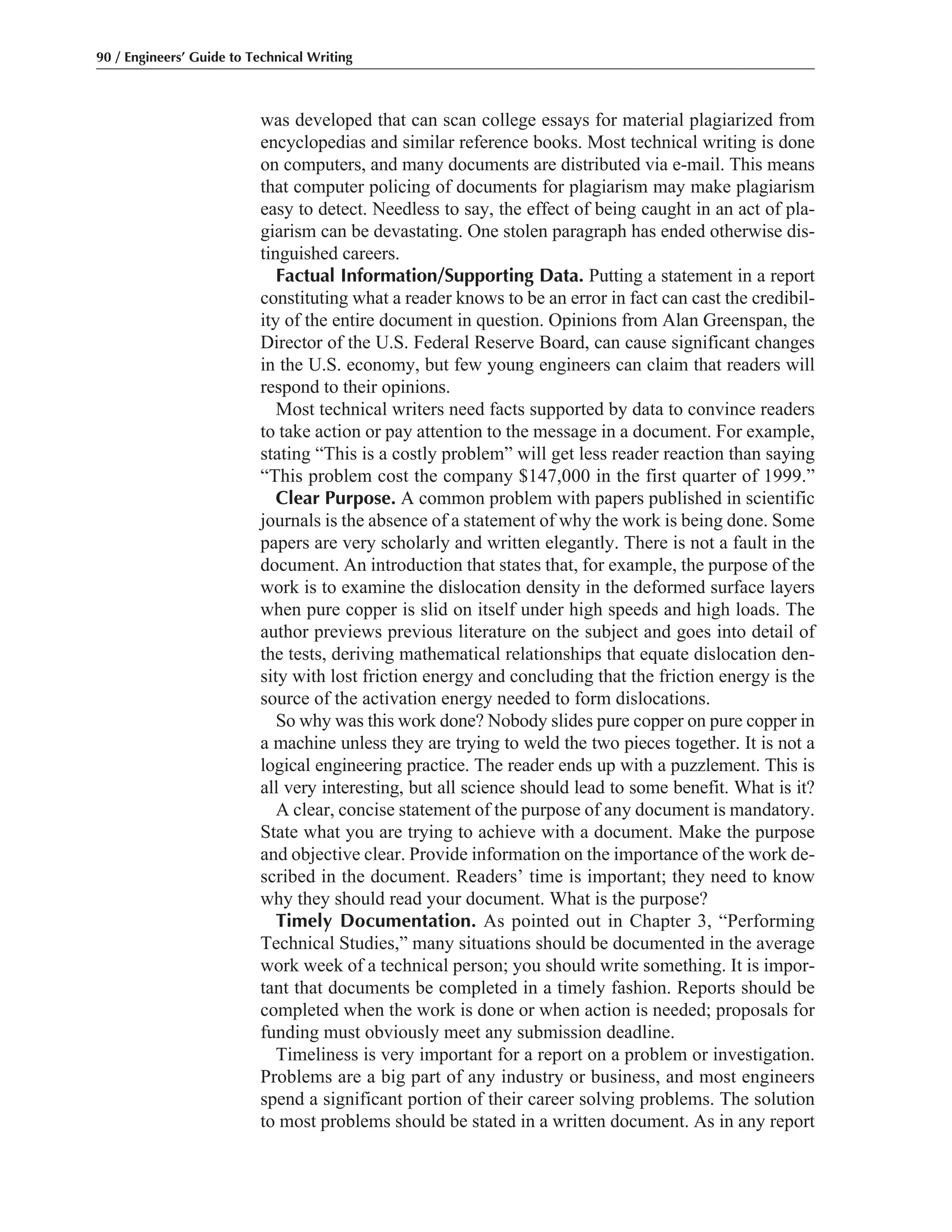 was developed that can scan college essays for material plagiarized from
encyclopedias and similar reference books. Most technical writing is done
on computers, and many documents are distributed via e-mail. This means
that computer policing of documents for plagiarism may make plagiarism
easy to detect. Needless to say, the effect of being caught in an act of pla-
giarism can be devastating. One stolen paragraph has ended otherwise dis-
tinguished careers.
Factual Information/Supporting Data. Putting a statement in a report
constituting what a reader knows to be an error in fact can cast the credibil-
ity of the entire document in question. Opinions from Alan Greenspan, the
Director of the U.S. Federal Reserve Board, can cause significant changes
in the U.S. economy, but few young engineers can claim that readers will
respond to their opinions.
Most technical writers need facts supported by data to convince readers
to take action or pay attention to the message in a document. For example,
stating “This is a costly problem” will get less reader reaction than saying
“This problem cost the company $147,000 in the first quarter of 1999.”
Clear Purpose. A common problem with papers published in scientific
journals is the absence of a statement of why the work is being done. Some
papers are very scholarly and written elegantly. There is not a fault in the
document. An introduction that states that, for example, the purpose of the
work is to examine the dislocation density in the deformed surface layers
when pure copper is slid on itself under high speeds and high loads. The
author previews previous literature on the subject and goes into detail of
the tests, deriving mathematical relationships that equate dislocation den-
sity with lost friction energy and concluding that the friction energy is the
source of the activation energy needed to form dislocations.
So why was this work done? Nobody slides pure copper on pure copper in
a machine unless they are trying to weld the two pieces together. It is not a
logical engineering practice. The reader ends up with a puzzlement. This is
all very interesting, but all science should lead to some benefit. What is it?
A clear, concise statement of the purpose of any document is mandatory.
State what you are trying to achieve with a document. Make the purpose
and objective clear. Provide information on the importance of the work de-
scribed in the document. Readers’ time is important; they need to know
why they should read your document. What is the purpose?
Timely Documentation. As pointed out in Chapter 3, “Performing
Technical Studies,” many situations should be documented in the average
work week of a technical person; you should write something. It is impor-
tant that documents be completed in a timely fashion. Reports should be
completed when the work is done or when action is needed; proposals for
funding must obviously meet any submission deadline.
Timeliness is very important for a report on a problem or investigation.
Problems are a big part of any industry or business, and most engineers
spend a significant portion of their career solving problems. The solution
to most problems should be stated in a written document. As in any report
90 / Engineers’ Guide to Technical Writing
 