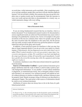 If you are doing fundamental research that has no timeline, what is a
timely document? Even fundamental research needs to be documented as
soon as significant results are achieved. Procrastination may cause work or
learning to be published by someone else. Scores of examples in the great
inventions of the last two centuries show where two people came up with
the same invention (like the telephone) at the same time, but the person
who was really second to make the discovery got his/her patent or was pub-
lished first and got all the glory and rewards.
In addition, a more practical reason for timeliness is that you may lose
data or forget important details if you do not write your report in a timely
manner. [Unfortunately, this has happened to me more times than I care to
admit. When I waited a month or so to write up a project, many times, I un-
covered a missing piece of data. We would have to go back and duplicate
the setup to get this piece of data. If I started the report immediately, I would
have quickly discovered the missing data while the equipment and testing
staff were in place.]
In summary, timeliness is one of the most critical criteria for a good tech-
nical document.
Sources of Information Credited. A good technical document gives
proper attribution when the work of others is cited to make a point or pro-
vide background information. To use another’s words without attribution
is plagiarism, as mentioned previously, but to disregard citation of perti-
nent literature is an omission. Few technical journals will publish an arti-
cle without references to similar or related works, and these references must
be properly listed. Details on proper citing of references are described in a
subsequent Chapter. The main point is that sources of information should
be cited in every technical document.
Attribution of sources does not always have to be in the form of a pub-
lished journal article.
on work done, verbal statements can be unreliable. After completing a proj-
ect or solving a problem, people (like your boss) will ask what the employee
learned. You can tell them verbally, but someone else may not get the com-
plete story or spoken results may be misinterpreted. State the outcome in
your own words and provide them in documentation in a timely way, as
verbal statements change with every telling.
Criteria for Good Technical Writing / 91
RULE
Make all documents timely.
Informal Attribution
As shown in Fig. 12, the unseating torque for the head bolts varied considerably
around the periphery. Measurements were made in the Product Development Lab,
and they were carried out with a data-logging torque measuring device.
 