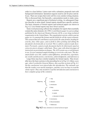 order in a clear fashion. Letters start with a salutation; proposals start with
background information. Quotation requests need to ask for price and de-
livery. There are recipes that work well for every similar writing situation.
This is discussed later, but basically, a presentation needs to make sense.
Reports are a significant part of technical writing. As subsequent Chap-
ters describe in more detail, formal reports should have specific sections.
The basic elements of formal reports and technical papers are shown in
Fig. 6.2. Less formal reports may have fewer sections.
Some word processing software has templates for reports that essentially
contain the same elements. [In 1998, I contributed a paper in a proceedings
published by the American Chemical Society (ACS), a very large technical
organization in the United States. The organization sent me a disk to put my
paper on. It contained the format and the fields for all the report elements.
This ensured that all contributors used exactly the same format, heading hi-
erarchy, font, white space, and so forth to allow printing and editing the
documents electronically as received. This is called a camera-ready docu-
ment. Previously, camera-ready documents had to be laboriously typed on
extra-size pieces of paper called mats. These came with about ten pages of
instruction on presentation technique. The ACS system was a real pleasure
to use. It even contained sample headings to overwrite with yours. The doc-
ument fields were title, authors name/affiliation, introduction, experimen-
tal, results and discussion, conclusions, acknowledgments, and references.]
Large firms may have similar templates for formal reports. They invari-
ably have the basic sections in the preceding list or in Fig. 6.2. [Many years
ago, when I worked for General Motors, they used the sections of Fig. 6.2,
but the conclusions were placed after the introduction. The rationale was
that the readers were mostly managers, and they were too busy to read the
whole report. They only needed to read the introduction and conclusion to
have complete grasp of the content.]
94 / Engineers’ Guide to Technical Writing
1. Title
2. Abstract
3. Introduction
Beginning
Body
4. Body
a. procedure
b. results
c. discussion of results
5. Conclusions
6. Recommendation
7. References
Closure
Fig. 6.2 Basic elements of a formal technical report
 