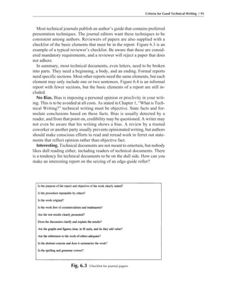 Most technical journals publish an author’s guide that contains preferred
presentation techniques. The journal editors want these techniques to be
consistent among authors. Reviewers of papers are also supplied with a
checklist of the basic elements that must be in the report. Figure 6.3 is an
example of a typical reviewer’s checklist. Be aware that these are consid-
ered mandatory requirements, and a reviewer will reject a paper that does
not adhere.
In summary, most technical documents, even letters, need to be broken
into parts. They need a beginning, a body, and an ending. Formal reports
need specific sections. Most other reports need the same elements, but each
element may only include one or two sentences. Figure 6.4 is an informal
report with fewer sections, but the basic elements of a report are still in-
cluded.
No Bias. Bias is imposing a personal opinion or proclivity in your writ-
ing. This is to be avoided at all costs. As stated in Chapter 1, “What is Tech-
nical Writing?” technical writing must be objective. State facts and for-
mulate conclusions based on these facts. Bias is usually detected by a
reader, and from that point on, credibility may be questioned. A writer may
not even be aware that his writing shows a bias. A review by a trusted
coworker or another party usually prevents opinionated writing, but authors
should make conscious efforts to read and reread work to ferret out state-
ments that reflect opinion rather than objective fact.
Interesting. Technical documents are not meant to entertain, but nobody
likes dull reading either, including readers of technical documents. There
is a tendency for technical documents to be on the dull side. How can you
make an interesting report on the seizing of an edge-guide roller?
Criteria for Good Technical Writing / 95
Fig. 6.3 Checklist for journal papers
 