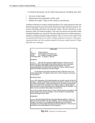 A technical document can be made interesting by including facts that:
• Are new to the reader
• Demonstrate the importance of the work
• Define the reader’s stake in the results or conclusions
Another technique to reduce reader boredom is by using attractive (but not
distracting) page layouts and useful illustrations that stimulate interest. At-
tractive headings and fonts can help the reader. Writers should try to ap-
preciate what will interest readers. This may not always be possible when
standard templates are required, but interesting features in content and pres-
entation can help maintain reader attention. [My second version of this book
was declared boring by two of five college-professor reviewers. These per-
sonal anecdotes are one response meant to increase reader interest. I hope
that they are working.]
96 / Engineers’ Guide to Technical Writing
Fig. 6.4 Example of an informal report
 